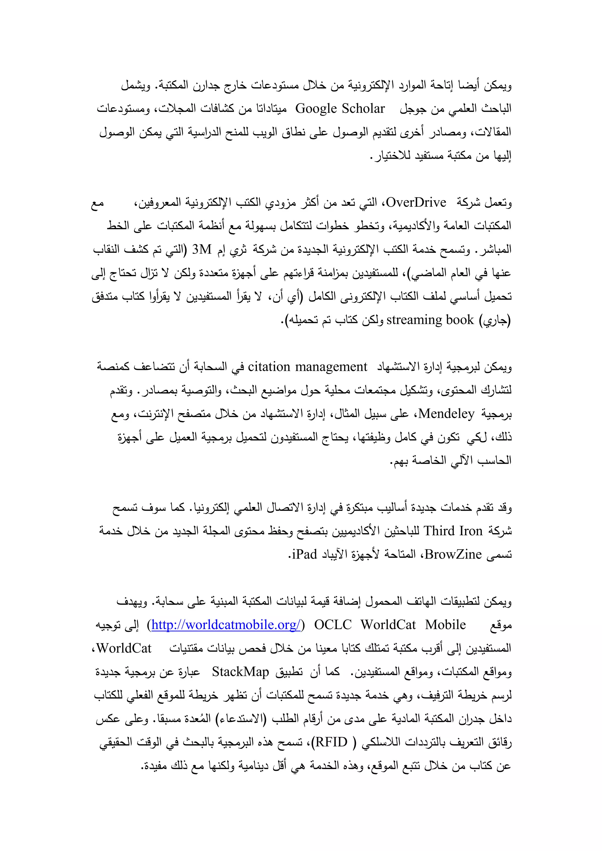 ‫ويمكن أيضا إتاحة الموارد اإللكترونية من خالل مستودعات ج جدارن المكتبة. ويشمل‬
                             ‫خار‬
 ‫‪ Google Scholar‬ميتاداتا من كشافات المجالت، ومستودعات‬            ‫الباحث العممي من جوجل‬
 ‫المقاالت، ومصادر ى لتقديم الوصول عمى نطاق الويب لممنح الد اسية التي يمكن الوصول‬
                     ‫ر‬                                         ‫أخر‬
                                                          ‫إلييا من مكتبة مستفيد لالختيار.‬


‫مع‬        ‫وتعمل شركة ‪ ،OverDrive‬التي تعد من أكثر مزودي الكتب اإللكترونية المعروفين،‬
     ‫المكتبات العامة واألكاديمية، وتخطو خطوات لتتكامل بسيولة مع أنظمة المكتبات عمى الخط‬
‫المباشر. وتسمح خدمة الكتب اإللكترونية الجديدة من شركة ي إم ‪( 3M‬التي تم كشف النقاب‬
                           ‫ثر‬
‫عنيا في العام الماضي)، لممستفيدين بم امنة ق اءتيم عمى أجي ة متعددة ولكن ال ت ال تحتاج إلى‬
           ‫ز‬                  ‫ز‬             ‫ر‬      ‫ز‬
‫تحميل أساسي لممف الكتاب اإللكترونى الكامل (أي أن، ال يقر المستفيدين ال يقروا كتاب متدفق‬
             ‫أ‬                 ‫أ‬
                                        ‫( ي) ‪ streaming book‬ولكن كتاب تم تحميمو).‬
                                                                               ‫جار‬


 ‫ويمكن لبرمجية إدا ة االستشياد ‪ citation management‬في السحابة أن تتضاعف كمنصة‬
                                                          ‫ر‬
     ‫لتشارك المحتوى، وتشكيل مجتمعات محمية حول مواضيع البحث، والتوصية بمصادر. وتقدم‬
     ‫برمجية ‪ ،Mendeley‬عمى سبيل المثال، إدا ة االستشياد من خالل متصفح اإلنترنت، ومع‬
                                           ‫ر‬
       ‫ذلك، لكي تكون في كامل وظيفتيا، يحتاج المستفيدون لتحميل برمجية العميل عمى أجي ة‬
       ‫ز‬
                                                               ‫الحاسب اآللي الخاصة بيم.‬


      ‫وقد تقدم خدمات جديدة أساليب مبتك ة في إدا ة االتصال العممي إلكترونيا. كما سوف تسمح‬
                                             ‫ر‬        ‫ر‬
 ‫شركة ‪ Third Iron‬لمباحثين األكاديميين بتصفح وحفظ محتوى المجمة الجديد من خالل خدمة‬
                                         ‫تسمى ‪ ،BrowZine‬المتاحة ألجي ة اآليباد ‪.iPad‬‬
                                                       ‫ز‬


      ‫ويمكن لتطبيقات الياتف المحمول إضافة قيمة لبيانات المكتبة المبنية عمى سحابة. وييدف‬
‫‪ (http://worldcatmobile.org/) OCLC WorldCat Mobile‬إلى توجيو‬                         ‫موقع‬
‫‪،WorldCat‬‬        ‫المستفيدين إلى أقرب مكتبة تمتمك كتابا معينا من خالل فحص بيانات مقتنيات‬
‫ومواقع المكتبات، ومواقع المستفيدين. كما أن تطبيق ‪ StackMap‬عبا ة عن برمجية جديدة‬
                ‫ر‬
‫لرسم خريطة الترفيف، وىي خدمة جديدة تسمح لممكتبات أن تظير خريطة لمموقع الفعمي لمكتاب‬
‫داخل جد ان المكتبة المادية عمى مدى من أرقام الطمب (االستدعاء) المعدة مسبقا. وعمى عكس‬
                   ‫ُ‬                                                       ‫ر‬
‫رقائق التعريف بالترددات الالسمكي ( ‪ ،)RFID‬تسمح ىذه البرمجية بالبحث في الوقت الحقيقي‬
           ‫عن كتاب من خالل تتبع الموقع، وىذه الخدمة ىي أقل دينامية ولكنيا مع ذلك مفيدة.‬

                                         ‫42‬
 