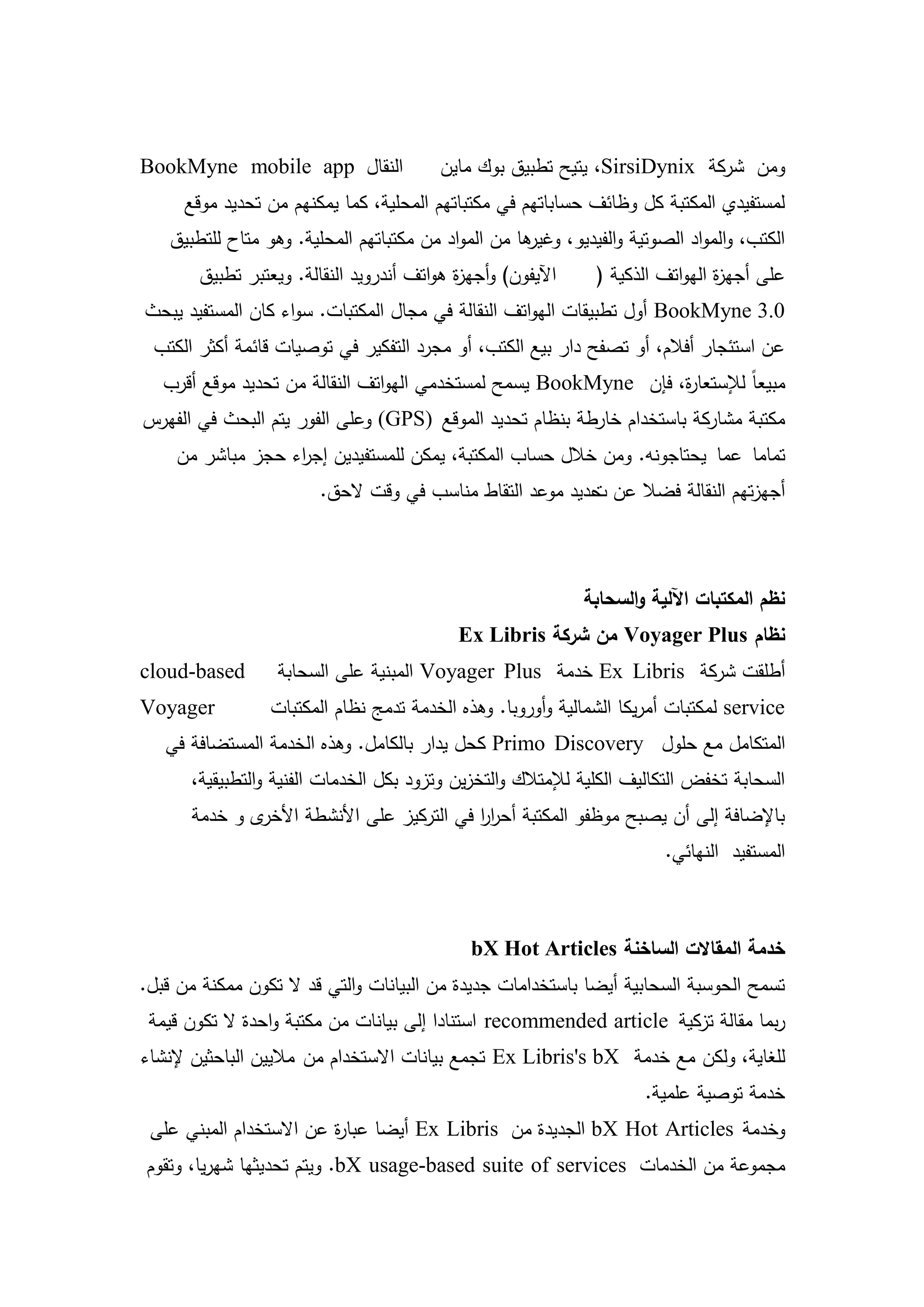 ‫النقال ‪BookMyne mobile app‬‬                ‫ومن شركة ‪ ،SirsiDynix‬يتيح تطبيق بوك ماين‬
      ‫لمستفيدي المكتبة كل وظائف حساباتيم في مكتباتيم المحمية، كما يمكنيم من تحديد موقع‬
    ‫ىا من المواد من مكتباتيم المحمية. وىو متاح لمتطبيق‬
                                                     ‫الكتب، والمواد الصوتية والفيديو، وغير‬
        ‫اآليفون) وأجي ة ىواتف أندرويد النقالة. ويعتبر تطبيق‬
                                            ‫ز‬                  ‫عمى أجي ة اليواتف الذكية (‬
                                                                                ‫ز‬
‫0.3 ‪ BookMyne‬أول تطبيقات اليواتف النقالة في مجال المكتبات. سواء كان المستفيد يبحث‬
 ‫عن استئجار أفالم، أو تصفح دار بيع الكتب، أو مجرد التفكير في توصيات قائمة أكثر الكتب‬
   ‫مبيعاً لإلستعا ة، فإن ‪ BookMyne‬يسمح لمستخدمي اليواتف النقالة من تحديد موقع أقرب‬
                                                                  ‫ر‬
‫مكتبة مشاركة باستخدام خارطة بنظام تحديد الموقع )‪ (GPS‬وعمى الفور يتم البحث في الفيرس‬
    ‫تماما عما يحتاجونو. ومن خالل حساب المكتبة، يمكن لممستفيدين إج اء حجز مباشر من‬
                  ‫ر‬
                         ‫أجيزتيم النقالة فضال عن حديد موعد التقاط مناسب في وقت الحق.‬
                                                           ‫ت‬



                                                              ‫نظم المكتبات اآللية والسحابة‬
                                              ‫نظام ‪ Voyager Plus‬من شركة ‪Ex Libris‬‬
‫‪cloud-based‬‬        ‫أطمقت شركة ‪ Ex Libris‬خدمة ‪ Voyager Plus‬المبنية عمى السحابة‬
‫‪Voyager‬‬           ‫‪ service‬لمكتبات أمريكا الشمالية وأوروبا. وىذه الخدمة تدمج نظام المكتبات‬
   ‫المتكامل مع حمول ‪ Primo Discovery‬كحل يدار بالكامل. وىذه الخدمة المستضافة في‬
      ‫السحابة تخفض التكاليف الكمية لإلمتالك والتخزين وتزود بكل الخدمات الفنية والتطبيقية،‬
       ‫ى و خدمة‬‫باإلضافة إلى أن يصبح موظفو المكتبة أحرر في التركيز عمى األنشطة األخر‬
                                            ‫اا‬
                                                                         ‫المستفيد النيائي.‬



                                               ‫خدمة المقاالت الساخنة ‪bX Hot Articles‬‬
‫تسمح الحوسبة السحابية أيضا باستخدامات جديدة من البيانات والتي قد ال تكون ممكنة من قبل.‬
 ‫ربما مقالة تزكية ‪ recommended article‬استنادا إلى بيانات من مكتبة واحدة ال تكون قيمة‬
‫لمغاية، ولكن مع خدمة ‪ Ex Libris's bX‬تجمع بيانات االستخدام من ماليين الباحثين إلنشاء‬
                                                                      ‫خدمة توصية عممية.‬
 ‫وخدمة ‪ bX Hot Articles‬الجديدة من ‪ Ex Libris‬أيضا عبا ة عن االستخدام المبني عمى‬
                         ‫ر‬
‫مجموعة من الخدمات ‪ .bX usage-based suite of services‬ويتم تحديثيا شيريا، وتقوم‬


                                         ‫52‬
 