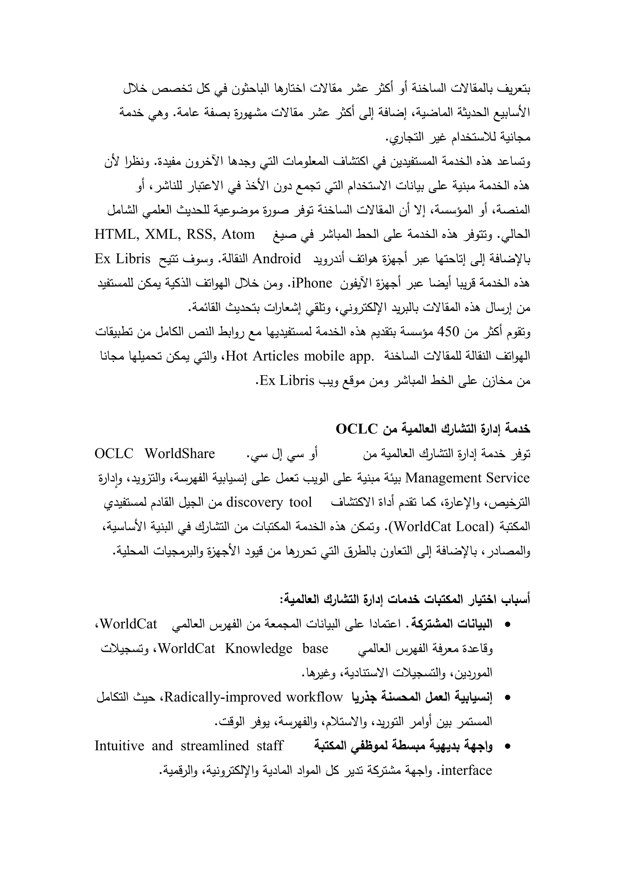 ‫ىا الباحثون في كل تخصص خالل‬
                               ‫بتعريف بالمقاالت الساخنة أو أكثر عشر مقاالت اختار‬
    ‫األسابيع الحديثة الماضية، إضافة إلى أكثر عشر مقاالت مشيو ة بصفة عامة. وىي خدمة‬
                        ‫ر‬
                                                           ‫ي.‬‫مجانية لالستخدام غير التجار‬
 ‫وتساعد ىذه الخدمة المستفيدين في اكتشاف المعمومات التي وجدىا اآلخرون مفيدة. ونظر ألن‬
     ‫ا‬
       ‫ىذه الخدمة مبنية عمى بيانات االستخدام التي تجمع دون األخذ في االعتبار لمناشر، أو‬
  ‫المنصة، أو المؤسسة، إال أن المقاالت الساخنة توفر صو ة موضوعية لمحديث العممي الشامل‬
                               ‫ر‬
‫‪HTML, XML, RSS, Atom‬‬                ‫الحالي. وتتوفر ىذه الخدمة عمى الحط المباشر في صيغ‬
‫باإلضافة إلى إتاحتيا عبر أجي ة ىواتف أندرويد ‪ Android‬النقالة. وسوف تتيح ‪Ex Libris‬‬
                                                   ‫ز‬
‫ىذه الخدمة قريبا أيضا عبر أجي ة اآليفون ‪ .iPhone‬ومن خالل اليواتف الذكية يمكن لممستفيد‬
                                                      ‫ز‬
                  ‫من إرسال ىذه المقاالت بالبريد اإللكتروني، وتمقي إشعا ات بتحديث القائمة.‬
                                   ‫ر‬
‫وتقوم أكثر من 054 مؤسسة بتقديم ىذه الخدمة لمستفيدييا مع روابط النص الكامل من تطبيقات‬
‫اليواتف النقالة لممقاالت الساخنة .‪ ،Hot Articles mobile app‬والتي يمكن تحميميا مجانا‬
                                ‫من مخازن عمى الخط المباشر ومن موقع ويب ‪.Ex Libris‬‬


                                                 ‫خدمة ة التشارك العالمية من ‪OCLC‬‬
                                                                          ‫إدار‬
‫‪OCLC WorldShare‬‬               ‫أو سي إل سي.‬            ‫توفر خدمة إدا ة التشارك العالمية من‬
                                                                          ‫ر‬
‫‪ Management Service‬بيئة مبنية عمى الويب تعمل عمى إنسيابية الفيرسة، والتزويد، وادا ة‬
‫ر‬
 ‫‪ discovery tool‬من الجيل القادم لمستفيدي‬        ‫الترخيص، واإلعا ة، كما تقدم أداة االكتشاف‬
                                                                        ‫ر‬
 ‫المكتبة )‪ .(WorldCat Local‬وتمكن ىذه الخدمة المكتبات من التشارك في البنية األساسية،‬
   ‫ىا من قيود األجي ة والبرمجيات المحمية.‬
                       ‫ز‬                ‫والمصادر، باإلضافة إلى التعاون بالطرق التي تحرر‬


                                     ‫أسباب اختيار المكتبات خدمات ة التشارك العالمية:‬
                                                       ‫إدار‬
‫‪ ‬البيانات المشتركة . اعتمادا عمى البيانات المجمعة من الفيرس العالمي ‪،WorldCat‬‬
 ‫‪ ،WorldCat Knowledge base‬وتسجيالت‬                   ‫وقاعدة معرفة الفيرس العالمي‬
                                         ‫ىا.‬
                                           ‫الموردين، والتسجيالت االستنادية، وغير‬
‫‪ ‬إنسيابية العمل المحسنة جذريا ‪ ،Radically-improved workflow‬حيث التكامل‬
                       ‫المستمر بين أوامر التوريد، واالستالم، والفيرسة، يوفر الوقت.‬
‫‪Intuitive and streamlined staff‬‬              ‫‪ ‬واجهة بديهية مبسطة لموظفي المكتبة‬
            ‫‪ .interface‬واجية مشتركة تدير كل المواد المادية واإللكترونية، والرقمية.‬



                                        ‫62‬
 