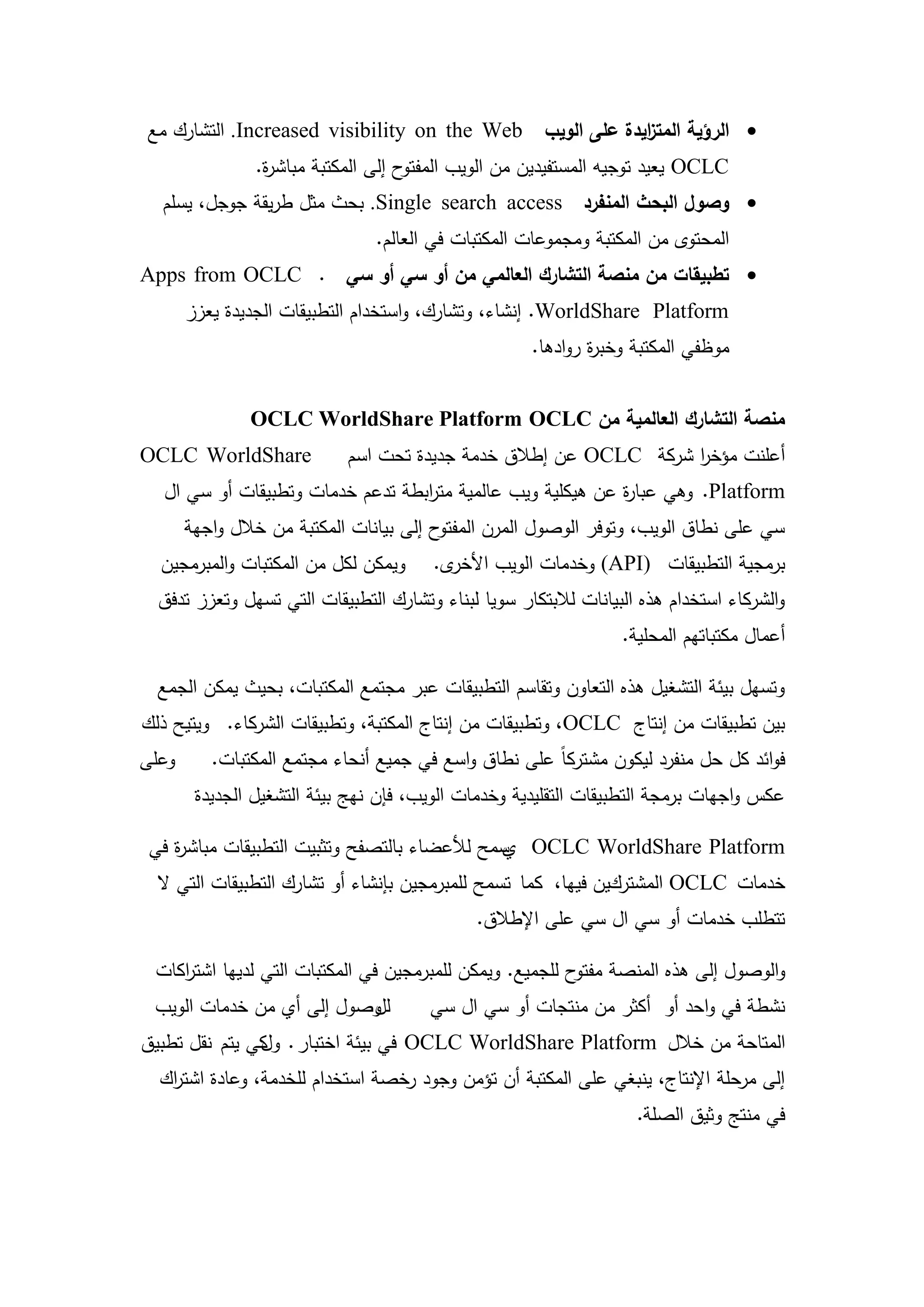 ‫‪ ‬الرؤية المت ايدة عمى الويب ‪ .Increased visibility on the Web‬التشارك مع‬
                                                         ‫ز‬
                ‫ح إلى المكتبة مباش ة.‬
                 ‫ر‬                   ‫‪ OCLC‬يعيد توجيو المستفيدين من الويب المفتو‬
  ‫‪ ‬وصول البحث المنفرد ‪ .Single search access‬بحث مثل طريقة جوجل، يسمم‬
                                ‫المحتوى من المكتبة ومجموعات المكتبات في العالم.‬
‫‪ ‬تطبيقات من منصة التشارك العالمي من أو سي أو سي . ‪Apps from OCLC‬‬
       ‫‪ .WorldShare Platform‬إنشاء، وتشارك، واستخدام التطبيقات الجديدة يعزز‬
                                                     ‫موظفي المكتبة وخب ة روادىا.‬
                                                             ‫ر‬


               ‫منصة التشارك العالمية من ‪OCLC WorldShare Platform OCLC‬‬
‫‪OCLC WorldShare‬‬             ‫أعمنت مؤخر شركة ‪ OCLC‬عن إطالق خدمة جديدة تحت اسم‬
                                                                  ‫ا‬
  ‫‪ .Platform‬وىي عبا ة عن ىيكمية ويب عالمية مت ابطة تدعم خدمات وتطبيقات أو سي ال‬
                                  ‫ر‬                         ‫ر‬
       ‫ح إلى بيانات المكتبة من خالل واجية‬‫سي عمى نطاق الويب، وتوفر الوصول المرن المفتو‬
  ‫ويمكن لكل من المكتبات والمبرمجين‬      ‫ى.‬‫برمجية التطبيقات )‪ (API‬وخدمات الويب األخر‬
  ‫والشركاء استخدام ىذه البيانات لالبتكار سويا لبناء وتشارك التطبيقات التي تسيل وتعزز تدفق‬
                                                                  ‫أعمال مكتباتيم المحمية.‬

  ‫وتسيل بيئة التشغيل ىذه التعاون وتقاسم التطبيقات عبر مجتمع المكتبات، بحيث يمكن الجمع‬
‫بين تطبيقات من إنتاج ‪ ،OCLC‬وتطبيقات من إنتاج المكتبة، وتطبيقات الشركاء. ويتيح ذلك‬
‫وعمى‬      ‫فوائد كل حل منفرد ليكون مشتركاً عمى نطاق واسع في جميع أنحاء مجتمع المكتبات.‬
        ‫عكس واجيات برمجة التطبيقات التقميدية وخدمات الويب، فإن نيج بيئة التشغيل الجديدة‬

 ‫‪ OCLC WorldShare Platform‬سمح لألعضاء بالتصفح وتثبيت التطبيقات مباش ة في‬
    ‫ر‬                                         ‫ي‬
  ‫خدمات ‪ OCLC‬المشتركين فييا، كما تسمح لممبرمجين بإنشاء أو تشارك التطبيقات التي ال‬
                                              ‫تتطمب خدمات أو سي ال سي عمى اإلطالق.‬

 ‫والوصول إلى ىذه المنصة ح لمجميع. ويمكن لممبرمجين في المكتبات التي لدييا اشت اكات‬
    ‫ر‬                                                     ‫مفتو‬
 ‫وصول إلى أي من خدمات الويب‬
                          ‫لل‬           ‫نشطة في واحد أو أكثر من منتجات أو سي ال سي‬
‫المتاحة من خالل ‪ OCLC WorldShare Platform‬في بيئة اختبار . كي يتم نقل تطبيق‬
               ‫ول‬
  ‫إلى مرحمة اإلنتاج، ينبغي عمى المكتبة أن تؤمن وجود رخصة استخدام لمخدمة، وعادة اشت اك‬
   ‫ر‬
                                                                    ‫في منتج وثيق الصمة.‬




                                        ‫72‬
 