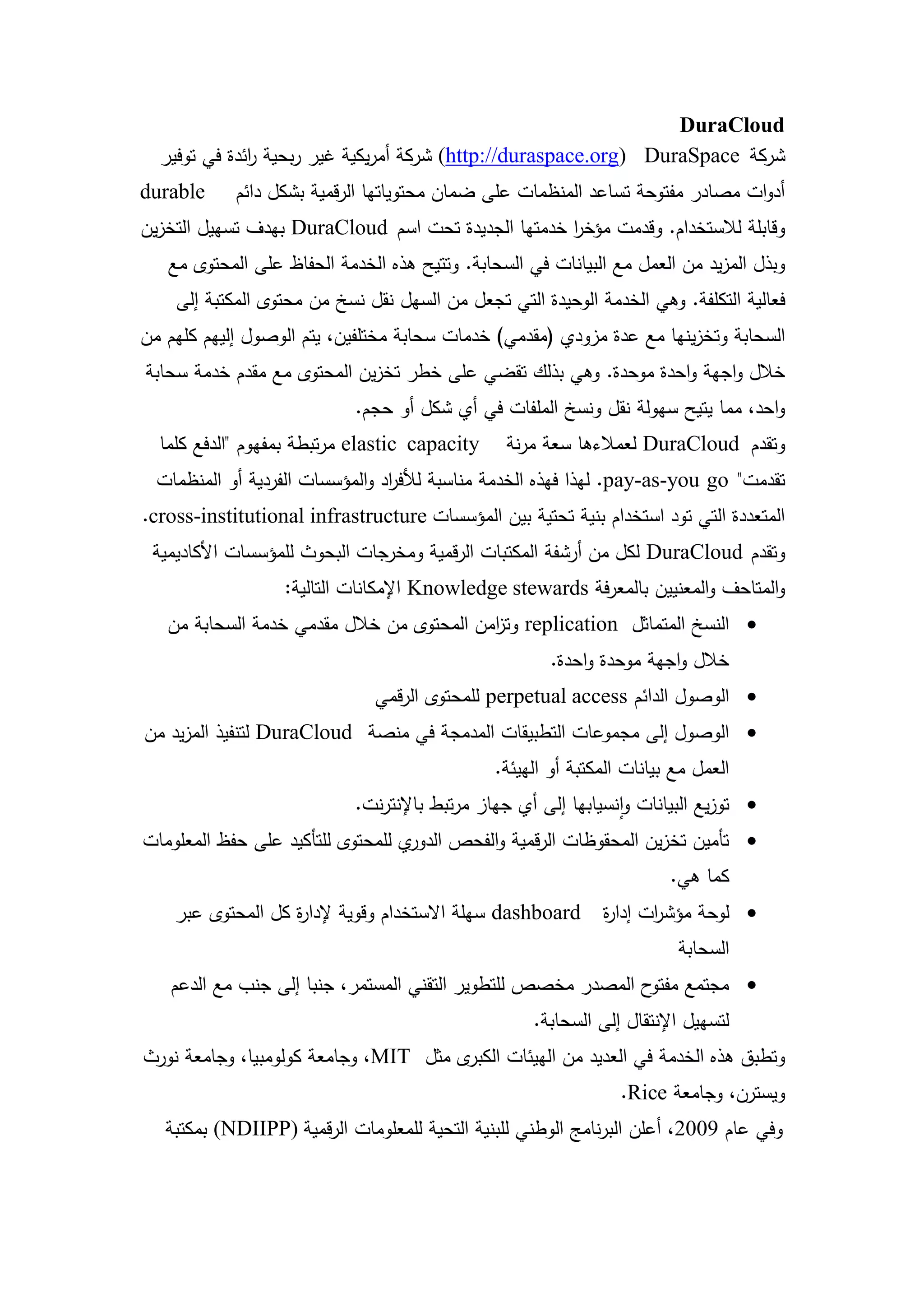 ‫‪DuraCloud‬‬
  ‫شركة ‪ (http://duraspace.org) DuraSpace‬شركة أمريكية غير ربحية ائدة في توفير‬
              ‫ر‬
‫‪durable‬‬     ‫أدوات مصادر مفتوحة تساعد المنظمات عمى ضمان محتوياتيا الرقمية بشكل دائم‬
‫وقابمة لالستخدام. وقدمت مؤخر خدمتيا الجديدة تحت اسم ‪ DuraCloud‬بيدف تسييل التخزين‬
                                                    ‫ا‬
   ‫وبذل المزيد من العمل مع البيانات في السحابة. وتتيح ىذه الخدمة الحفاظ عمى المحتوى مع‬
    ‫فعالية التكمفة. وىي الخدمة الوحيدة التي تجعل من السيل نقل نسخ من محتوى المكتبة إلى‬
‫السحابة وتخزينيا مع عدة مزودي (مقدمي) خدمات سحابة مختمفين، يتم الوصول إلييم كميم من‬
‫خالل واجية واحدة موحدة. وىي بذلك تقضي عمى خطر تخزين المحتوى مع مقدم خدمة سحابة‬
                            ‫واحد، مما يتيح سيولة نقل ونسخ الممفات في أي شكل أو حجم.‬
  ‫‪ elastic capacity‬مرتبطة بمفيوم "الدفع كمما‬    ‫وتقدم ‪ DuraCloud‬لعمالءىا سعة مرنة‬
  ‫تقدمت" ‪ .pay-as-you go‬ليذا فيذه الخدمة مناسبة لألف اد والمؤسسات الفردية أو المنظمات‬
                                 ‫ر‬
‫المتعددة التي تود استخدام بنية تحتية بين المؤسسات ‪.cross-institutional infrastructure‬‬
 ‫وتقدم ‪ DuraCloud‬لكل من أرشفة المكتبات الرقمية ومخرجات البحوث لممؤسسات األكاديمية‬
                  ‫والمتاحف والمعنيين بالمعرفة ‪ Knowledge stewards‬اإلمكانات التالية:‬
   ‫‪ ‬النسخ المتماثل ‪ replication‬وت امن المحتوى من خالل مقدمي خدمة السحابة من‬
                                           ‫ز‬
                                                       ‫خالل واجية موحدة واحدة.‬
                              ‫‪ ‬الوصول الدائم ‪ perpetual access‬لممحتوى الرقمي‬
‫‪ ‬الوصول إلى مجموعات التطبيقات المدمجة في منصة ‪ DuraCloud‬لتنفيذ المزيد من‬
                                               ‫العمل مع بيانات المكتبة أو الييئة.‬
                            ‫‪ ‬توزيع البيانات وانسيابيا إلى أي جياز مرتبط باإلنترنت.‬
‫ي لممحتوى لمتأكيد عمى حفظ المعمومات‬‫‪ ‬تأمين تخزين المحقوظات الرقمية والفحص الدور‬
                                                                        ‫كما ىي.‬
    ‫‪ dashboard‬سيمة االستخدام وقوية إلدا ة كل المحتوى عبر‬
                   ‫ر‬                                          ‫‪ ‬لوحة مؤش ات إدا ة‬
                                                              ‫ر‬      ‫ر‬
                                                                         ‫السحابة‬
   ‫‪ ‬مجتمع ح المصدر مخصص لمتطوير التقني المستمر، جنبا إلى جنب مع الدعم‬
                                                              ‫مفتو‬
                                                    ‫لتسييل اإلنتقال إلى السحابة.‬
‫ى مثل ‪ ،MIT‬وجامعة كولومبيا، وجامعة نورث‬‫وتطبق ىذه الخدمة في العديد من الييئات الكبر‬
                                                                 ‫ويسترن، وجامعة ‪.Rice‬‬
   ‫وفي عام 9002، أعمن البرنامج الوطني لمبنية التحية لممعمومات الرقمية )‪ (NDIIPP‬بمكتبة‬




                                      ‫82‬
 