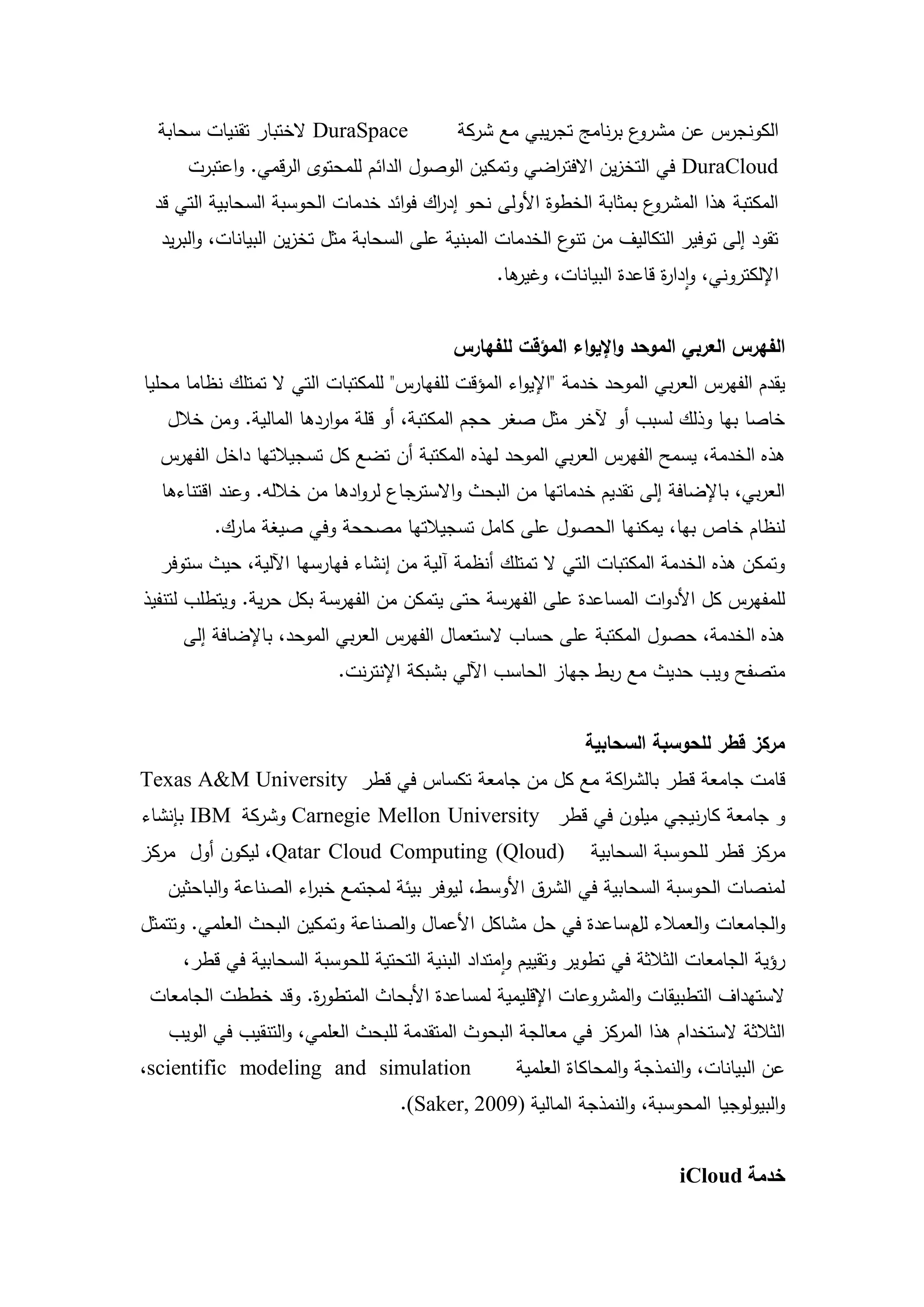 ‫‪ DuraSpace‬الختبار تقنيات سحابة‬             ‫ع برنامج تجريبي مع شركة‬‫الكونجرس عن مشرو‬
      ‫‪ DuraCloud‬في التخزين االفت اضي وتمكين الوصول الدائم لممحتوى الرقمي. واعتبرت‬
                                                     ‫ر‬
 ‫ع بمثابة الخطوة األولى نحو إد اك فوائد خدمات الحوسبة السحابية التي قد‬
                                       ‫ر‬                              ‫المكتبة ىذا المشرو‬
  ‫تقود إلى توفير التكاليف من ع الخدمات المبنية عمى السحابة مثل تخزين البيانات، والبريد‬
                                                           ‫تنو‬
                                                  ‫ىا.‬
                                                    ‫اإللكتروني، وادا ة قاعدة البيانات، وغير‬
                                                                         ‫ر‬


                                             ‫الفهرس العربي الموحد واإليواء المؤقت لمفهارس‬
‫يقدم الفيرس العربي الموحد خدمة "اإليواء المؤقت لمفيارس" لممكتبات التي ال تمتمك نظاما محميا‬
   ‫خاصا بيا وذلك لسبب أو آلخر مثل صغر حجم المكتبة، أو قمة مواردىا المالية. ومن خالل‬
  ‫ىذه الخدمة، يسمح الفيرس العربي الموحد ليذه المكتبة أن تضع كل تسجيالتيا داخل الفيرس‬
  ‫العربي، باإلضافة إلى تقديم خدماتيا من البحث واالسترجاع لروادىا من خاللو. وعند اقتناءىا‬
         ‫لنظام خاص بيا، يمكنيا الحصول عمى كامل تسجيالتيا مصححة وفي صيغة مارك.‬
  ‫وتمكن ىذه الخدمة المكتبات التي ال تمتمك أنظمة آلية من إنشاء فيارسيا اآللية، حيث ستوفر‬
‫لممفيرس كل األدوات المساعدة عمى الفيرسة حتى يتمكن من الفيرسة بكل حرية. ويتطمب لتنفيذ‬
     ‫ىذه الخدمة، حصول المكتبة عمى حساب الستعمال الفيرس العربي الموحد، باإلضافة إلى‬
                           ‫متصفح ويب حديث مع ربط جياز الحاسب اآللي بشبكة اإلنترنت.‬


                                                               ‫مركز قطر لمحوسبة السحابية‬
‫قامت جامعة قطر بالش اكة مع كل من جامعة تكساس في قطر ‪Texas A&M University‬‬
                                                   ‫ر‬
‫و جامعة كارنيجي ميمون في قطر ‪ Carnegie Mellon University‬وشركة ‪ IBM‬بإنشاء‬
‫)‪ ،Qatar Cloud Computing (Qloud‬ليكون أول مركز‬                  ‫مركز قطر لمحوسبة السحابية‬
   ‫لمنصات الحوسبة السحابية في الشرق األوسط، ليوفر بيئة لمجتمع خب اء الصناعة والباحثين‬
                      ‫ر‬
‫والجامعات والعمالء م ساعدة في حل مشاكل األعمال والصناعة وتمكين البحث العممي. وتتمثل‬
                                                               ‫لل‬
     ‫رؤية الجامعات الثالثة في تطوير وتقييم وامتداد البنية التحتية لمحوسبة السحابية في قطر،‬
 ‫الستيداف التطبيقات والمشروعات اإلقميمية لمساعدة األبحاث المتطو ة. وقد خططت الجامعات‬
                    ‫ر‬
   ‫الثالثة الستخدام ىذا المركز في معالجة البحوث المتقدمة لمبحث العممي، والتنقيب في الويب‬
‫‪،scientific modeling and simulation‬‬                  ‫عن البيانات، والنمذجة والمحاكاة العممية‬
                                    ‫والبيولوجيا المحوسبة، والنمذجة المالية )9002 ,‪.(Saker‬‬


                                                                            ‫خدمة ‪iCloud‬‬

                                        ‫92‬
 