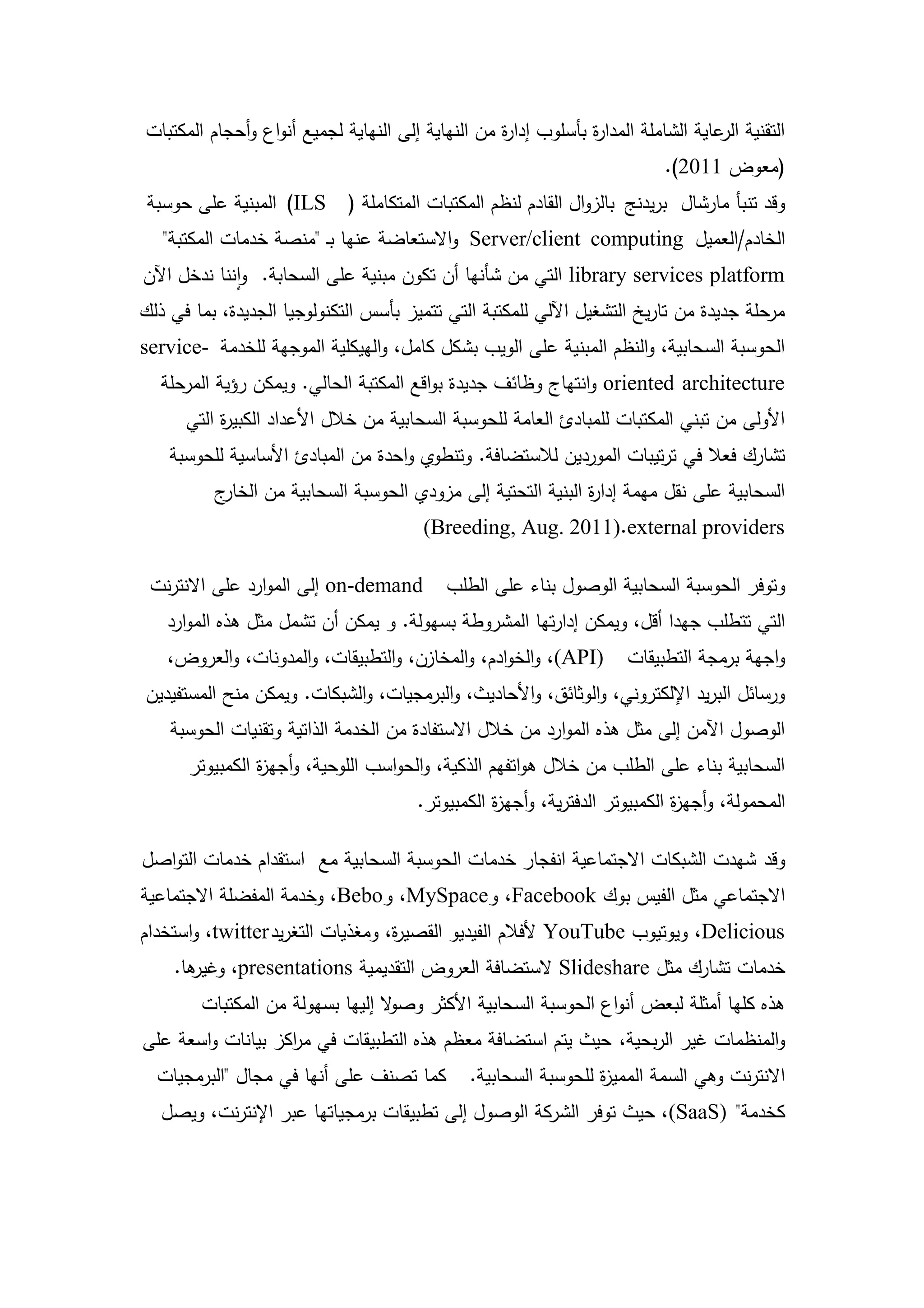 ‫التقنية عاية الشاممة المدا ة بأسموب إدا ة من النياية إلى النياية لجميع أنواع وأحجام المكتبات‬
                                                   ‫ر‬            ‫ر‬                   ‫الر‬
                                                                           ‫(معوض 1102).‬
 ‫وقد تنبأ مارشال بريدنج بالزوال القادم لنظم المكتبات المتكاممة ( ‪ )ILS‬المبنية عمى حوسبة‬
   ‫الخادم/العميل ‪ Server/client computing‬واالستعاضة عنيا بـ "منصة خدمات المكتبة"‬
‫‪ library services platform‬التي من شأنيا أن تكون مبنية عمى السحابة. واننا ندخل اآلن‬
‫مرحمة جديدة من تاريخ التشغيل اآللي لممكتبة التي تتميز بأسس التكنولوجيا الجديدة، بما في ذلك‬
‫الحوسبة السحابية، والنظم المبنية عمى الويب بشكل كامل، والييكمية الموجية لمخدمة -‪service‬‬
  ‫‪ oriented architecture‬وانتياج وظائف جديدة بواقع المكتبة الحالي. ويمكن رؤية المرحمة‬
      ‫األولى من تبني المكتبات لممبادئ العامة لمحوسبة السحابية من خالل األعداد الكبي ة التي‬
           ‫ر‬
    ‫تشارك فعال في ترتيبات الموردين لالستضافة. وتنطوي واحدة من المبادئ األساسية لمحوسبة‬
          ‫ج‬‫السحابية عمى نقل ميمة إدا ة البنية التحتية إلى مزودي الحوسبة السحابية من الخار‬
                                                              ‫ر‬
                                        ‫‪(Breeding, Aug. 2011).external providers‬‬

 ‫‪ on-demand‬إلى الموارد عمى االنترنت‬        ‫وتوفر الحوسبة السحابية الوصول بناء عمى الطمب‬
   ‫التي تتطمب جيدا أقل، ويمكن إدارتيا المشروطة بسيولة. و يمكن أن تشمل مثل ىذه الموارد‬
   ‫)‪ ،(API‬والخوادم، والمخازن، والتطبيقات، والمدونات، والعروض،‬        ‫واجية برمجة التطبيقات‬
‫ورسائل البريد اإللكتروني، والوثائق، واألحاديث، والبرمجيات، والشبكات. ويمكن منح المستفيدين‬
    ‫الوصول اآلمن إلى مثل ىذه الموارد من خالل االستفادة من الخدمة الذاتية وتقنيات الحوسبة‬
      ‫السحابية بناء عمى الطمب من خالل ىواتفيم الذكية، والحواسب الموحية، وأجي ة الكمبيوتر‬
                ‫ز‬
                                       ‫المحمولة، وأجي ة الكمبيوتر الدفترية، وأجي ة الكمبيوتر.‬
                                                  ‫ز‬                          ‫ز‬

‫وقد شيدت الشبكات االجتماعية انفجار خدمات الحوسبة السحابية مع استقدام خدمات التواصل‬
‫االجتماعي مثل الفيس بوك ‪ ،Facebook‬و‪ ،MySpace‬و‪ ،Bebo‬وخدمة المفضمة االجتماعية‬
‫‪ ،Delicious‬ويوتيوب ‪ YouTube‬ألفالم الفيديو القصي ة، ومغذيات التغريد ‪ ،twitter‬واستخدام‬
                                   ‫ر‬
    ‫ىا.‬
      ‫خدمات تشارك مثل ‪ Slideshare‬الستضافة العروض التقديمية ‪ ،presentations‬وغير‬
        ‫ىذه كميا أمثمة لبعض أنواع الحوسبة السحابية األكثر وص ال إلييا بسيولة من المكتبات‬
                                  ‫و‬
‫والمنظمات غير الربحية، حيث يتم استضافة معظم ىذه التطبيقات في م اكز بيانات واسعة عمى‬
                   ‫ر‬
  ‫كما تصنف عمى أنيا في مجال "البرمجيات‬         ‫االنترنت وىي السمة الممي ة لمحوسبة السحابية.‬
                                                                 ‫ز‬
   ‫كخدمة" )‪ ،(SaaS‬حيث توفر الشركة الوصول إلى تطبيقات برمجياتيا عبر اإلنترنت، ويصل‬




                                           ‫3‬
 