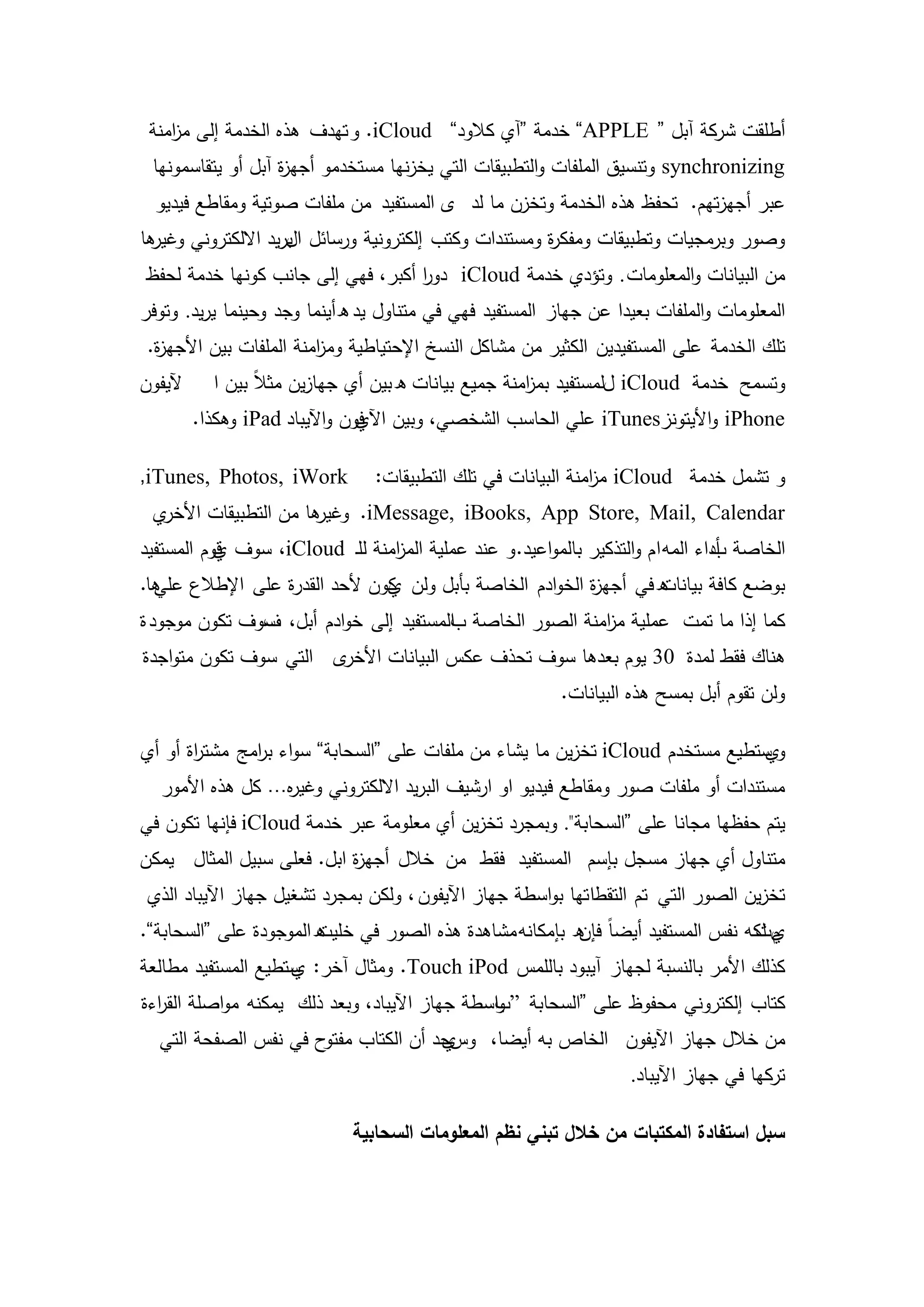 ‫أطمقت شركة آبل “ ‪ ”APPLE‬خدمة “آي كالود” ‪ .iCloud‬و تيدف ىذه الخدمة إلى م امنة‬
    ‫ز‬
 ‫‪ synchronizing‬وتنسيق الممفات والتطبيقات التي يخزنيا مستخدمو أجي ة آبل أو يتقاسمونيا‬
                   ‫ز‬
  ‫عبر أجيزتيم. تحفظ ىذه الخدمة وتخزن ما لد ى المستفيد من ممفات صوتية ومقاطع فيديو‬
‫ىا‬
 ‫وصور وبرمجيات وتطبيقات ومفك ة ومستندات وكتب إلكترونية ورسائل الريد االلكتروني وغير‬
                    ‫ب‬                                 ‫ر‬
‫من البيانات والمعمومات . وتؤدي خدمة ‪ iCloud‬دور أكبر، فيي إلى جانب كونيا خدمة لحفظ‬
                                   ‫ا‬
‫المعمومات والممفات بعيدا عن جياز المستفيد فيي في متناول يد هأينما وجد وحينما يريد. وتوفر‬
 ‫تمك الخدمة عمى المستفيدين الكثير من مشاكل النسخ اإلحتياطية وم امنة الممفات بين األجي ة.‬
  ‫ز‬                      ‫ز‬
‫آليفون‬     ‫وتسمح خدمة ‪ iCloud‬للمستفيد بم امنة جميع بيانات ه بين أي جيازين مثالً بين ا‬
                                                      ‫ز‬
         ‫‪ iPhone‬واأليتونز‪ iTunes‬عمي الحاسب الشخصي، وبين ا فون واآليباد ‪ iPad‬وىكذا.‬
                                ‫آلي‬

‫‪,iTunes, Photos, iWork‬‬          ‫و تشمل خدمة ‪ iCloud‬م امنة البيانات في تمك التطبيقات:‬
                                                              ‫ز‬
 ‫ي‬‫ىا من التطبيقات األخر‬
                      ‫‪ .iMessage, iBooks, App Store, Mail, Calendar‬وغير‬
‫الخاصة أداء المو ا م والتذكير بالمواعيد. و عند عممية الم امنة لمـ ‪ ،iCloud‬سوف قوم المستفيد‬
           ‫ي‬                    ‫ز‬                                                ‫ب‬
‫ه في أجي ة الخوادم الخاصة بأبل ولن كون ألحد القدرة عمى اإلطالع ىا.‬
  ‫عمي‬                         ‫ي‬                         ‫ز‬        ‫بوضع كافة بيانات‬
‫كما إذا ما تمت عممية م امنة الصور الخاصة بالمستفيد إلى خوادم أبل، سوف تكون موجود ة‬
               ‫ف‬                                          ‫ز‬
‫ى التي سوف تكون متواجدة‬‫ىناك فقط لمدة 03 يوم بعدىا سوف تحذف عكس البيانات األخر‬
                                                          ‫ولن تقوم أبل بمسح ىذه البيانات.‬

‫ستطيع مستخدم ‪ iCloud‬تخزين ما يشاء من ممفات عمى “السحابة” سواء ب امج مشت اة أو أي‬
       ‫ر‬       ‫ر‬                                                               ‫وي‬
   ‫مستندات أو ممفات صور ومقاطع فيديو او ارشيف البريد االلكتروني وغي ه… كل ىذه األمور‬
                  ‫ر‬
‫يتم حفظيا مجانا عمى “السحابة". وبمجرد تخزين أي معمومة عبر خدمة ‪ iCloud‬فإنيا تكون في‬
‫متناول أي جياز مسجل بإسم المستفيد فقط من خالل أجي ة ابل. فعمى سبيل المثال يمكن‬
                           ‫ز‬
 ‫تخزين الصور التي تم التقطا تيا بواسطة جياز اآليفون ، ولكن بمجرد تشغيل جياز اآليباد الذي‬
‫ه الموجودة عمى “السحابة”.‬
                        ‫ي لكو نفس المستفيد أيضاً ه بإمكانو مشاىدة ىذه الصور في خميت‬
                                                          ‫فإن‬                  ‫مت‬
‫كذلك األمر بالنسبة لجياز آيبود بالممس ‪ .Touch iPod‬ومثال آخر: ستطيع المستفيد مطالعة‬
                    ‫ي‬
‫كتاب إلكتروني محفوظ عمى “السحابة ”باسطة جياز اآليباد، وبعد ذلك يمكنو مواصمة الق اءة‬
  ‫ر‬                                             ‫و‬
  ‫من خالل جياز اآليفون الخاص بو أيضا، وسجد أن الكتاب ح في نفس الصفحة التي‬
                      ‫مفتو‬        ‫ي‬
                                                                    ‫تركيا في جياز اآليباد.‬

                             ‫سبل استفادة المكتبات من خالل تبني نظم المعمومات السحابية‬



                                         ‫03‬
 