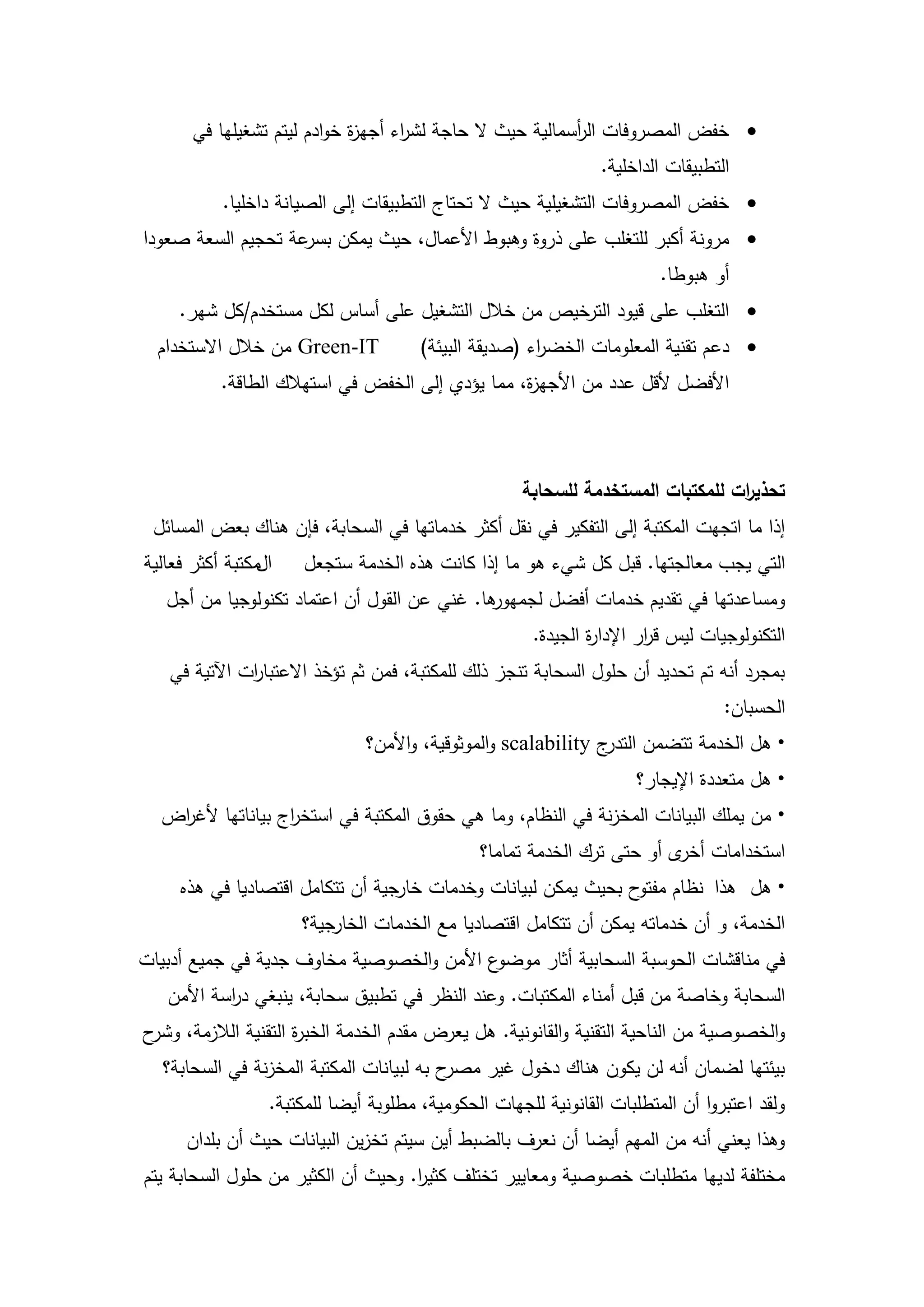 ‫‪ ‬خفض المصروفات ال أسمالية حيث ال حاجة لش اء أجي ة خوادم ليتم تشغيميا في‬
                             ‫ز‬      ‫ر‬                      ‫ر‬
                                                                 ‫التطبيقات الداخمية.‬
           ‫‪ ‬خفض المصروفات التشغيمية حيث ال تحتاج التطبيقات إلى الصيانة داخميا.‬
‫‪ ‬مرونة أكبر لمتغمب عمى ذروة وىبوط األعمال، حيث يمكن عة تحجيم السعة صعودا‬
                    ‫بسر‬
                                                                         ‫أو ىبوطا.‬
     ‫‪ ‬التغمب عمى قيود الترخيص من خالل التشغيل عمى أساس لكل مستخدم/كل شير.‬
  ‫‪ Green-IT‬من خالل االستخدام‬           ‫‪ ‬دعم تقنية المعمومات الخض اء (صديقة البيئة)‬
                                                       ‫ر‬
           ‫األفضل ألقل عدد من األجي ة، مما يؤدي إلى الخفض في استيالك الطاقة.‬
                                                  ‫ز‬



                                                     ‫تحذي ات لممكتبات المستخدمة لمسحابة‬
                                                                                 ‫ر‬
 ‫إذا ما اتجيت المكتبة إلى التفكير في نقل أكثر خدماتيا في السحابة، فإن ىناك بعض المسائل‬
‫المكتبة أكثر فعالية‬   ‫التي يجب معالجتيا. قبل كل شيء ىو ما إذا كانت ىذه الخدمة ستجعل‬
   ‫ىا. غني عن القول أن اعتماد تكنولوجيا من أجل‬
                                             ‫ومساعدتيا في تقديم خدمات أفضل لجميور‬
                                                       ‫التكنولوجيات ليس ق ار اإلدا ة الجيدة.‬
                                                               ‫ر‬        ‫ر‬
   ‫بمجرد أنو تم تحديد أن حمول السحابة تنجز ذلك لممكتبة، فمن ثم تؤخذ االعتبا ات اآلتية في‬
              ‫ر‬
                                                                                   ‫الحسبان:‬
                               ‫ج ‪ scalability‬والموثوقية، واألمن؟‬‫• ىل الخدمة تتضمن التدر‬
                                                                      ‫• ىل متعددة اإليجار؟‬
  ‫• من يممك البيانات المخزنة في النظام، وما ىي حقوق المكتبة في استخ اج بياناتيا ألغ اض‬
   ‫ر‬               ‫ر‬
                                               ‫استخدامات ى أو حتى ترك الخدمة تماما؟‬
                                                                         ‫أخر‬
     ‫• ىل ىذا نظام ح بحيث يمكن لبيانات وخدمات خارجية أن تتكامل اقتصاديا في ىذه‬
                                                                ‫مفتو‬
                      ‫الخدمة، و أن خدماتو يمكن أن تتكامل اقتصاديا مع الخدمات الخارجية؟‬
‫ع األمن والخصوصية مخاوف جدية في جميع أدبيات‬‫في مناقشات الحوسبة السحابية أثار موضو‬
   ‫السحابة وخاصة من قبل أمناء المكتبات. وعند النظر في تطبيق سحابة، ينبغي د اسة األمن‬
           ‫ر‬
‫والخصوصية من الناحية التقنية والقانونية. ىل يعرض مقدم الخدمة الخب ة التقنية الالزمة، ح‬
 ‫وشر‬               ‫ر‬
   ‫ح بو لبيانات المكتبة المخزنة في السحابة؟‬‫بيئتيا لضمان أنو لن يكون ىناك دخول غير مصر‬
                  ‫ولقد اعتبروا أن المتطمبات القانونية لمجيات الحكومية، مطموبة أيضا لممكتبة.‬
      ‫وىذا يعني أنو من الميم أيضا أن نعرف بالضبط أين سيتم تخزين البيانات حيث أن بمدان‬
‫مختمفة لدييا متطمبات خصوصية ومعايير تختمف كثير. وحيث أن الكثير من حمول السحابة يتم‬
                                    ‫ا‬

                                         ‫13‬
 