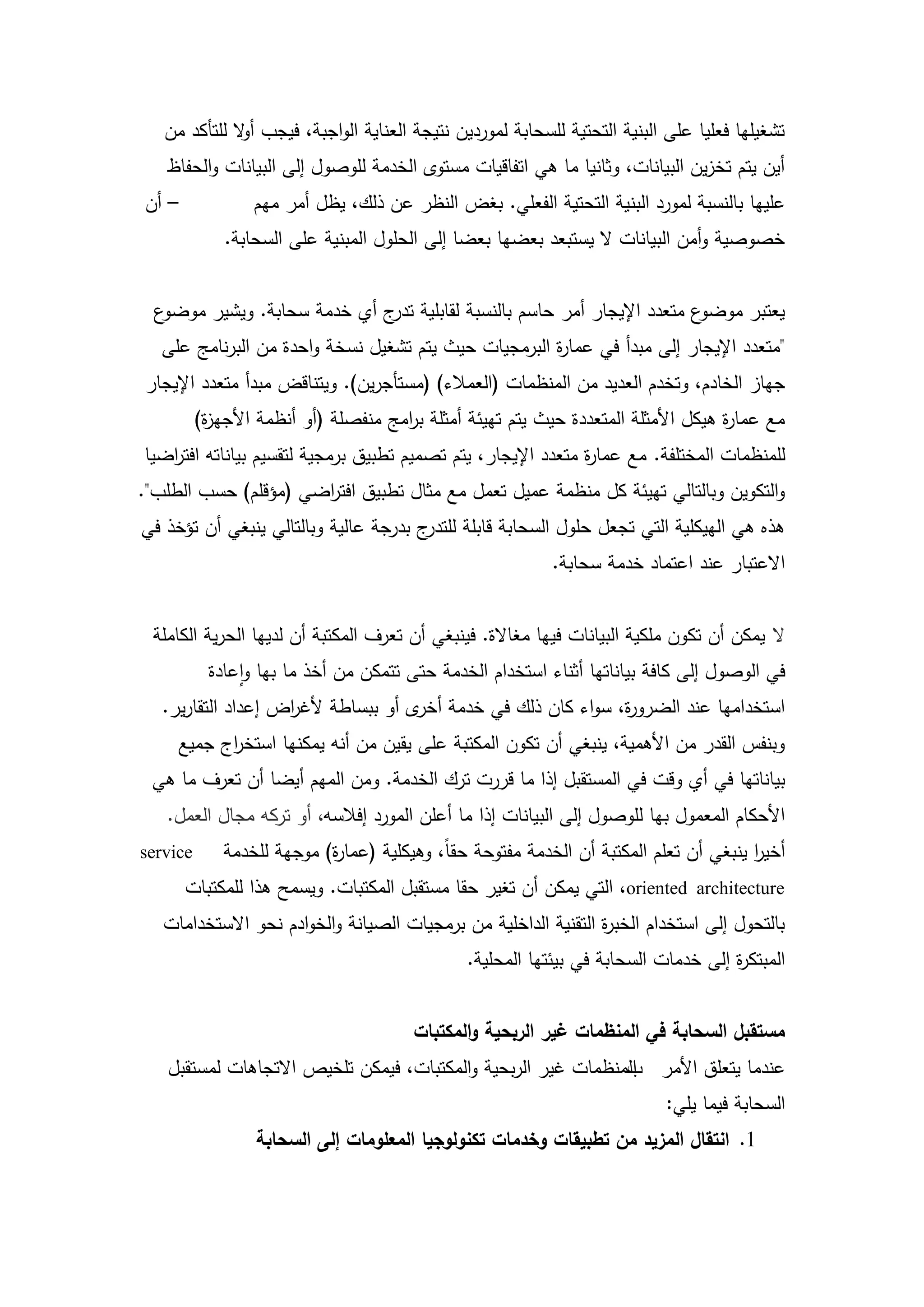 ‫تشغيميا فعميا عمى البنية التحتية لمسحابة لموردين نتيجة العناية الواجبة، فيجب أ ال لمتأكد من‬
              ‫و‬
   ‫أين يتم تخزين البيانات، وثانيا ما ىي اتفاقيات مستوى الخدمة لموصول إلى البيانات والحفاظ‬
‫– أن‬              ‫عمييا بالنسبة لمورد البنية التحتية الفعمي. بغض النظر عن ذلك، يظل أمر ميم‬
              ‫خصوصية وأمن البيانات ال يستبعد بعضيا بعضا إلى الحمول المبنية عمى السحابة.‬


  ‫ع‬‫ع متعدد اإليجار أمر حاسم بالنسبة لقابمية ج أي خدمة سحابة. ويشير موضو‬
                              ‫تدر‬                                      ‫يعتبر موضو‬
   ‫"متعدد اإليجار إلى مبدأ في عما ة البرمجيات حيث يتم تشغيل نسخة واحدة من البرنامج عمى‬
                                                      ‫ر‬
‫جياز الخادم، وتخدم العديد من المنظمات (العمالء) (مستأجرين). ويتناقض مبدأ متعدد اإليجار‬
          ‫مع عما ة ىيكل األمثمة المتعددة حيث يتم تييئة أمثمة ب امج منفصمة (أو أنظمة األجي ة)‬
           ‫ز‬                          ‫ر‬                                             ‫ر‬
‫لممنظمات المختمفة. مع عما ة متعدد اإليجار، يتم تصميم تطبيق برمجية لتقسيم بياناتو افت اضيا‬
   ‫ر‬                                                          ‫ر‬
‫والتكوين وبالتالي تييئة كل منظمة عميل تعمل مع مثال تطبيق افت اضي (مؤقمم) حسب الطمب".‬
                      ‫ر‬
‫ج بدرجة عالية وبالتالي ينبغي أن تؤخذ في‬‫ىذه ىي الييكمية التي تجعل حمول السحابة قابمة لمتدر‬
                                                            ‫االعتبار عند اعتماد خدمة سحابة.‬


 ‫ال يمكن أن تكون ممكية البيانات فييا مغاالة. فينبغي أن تعرف المكتبة أن لدييا الحرية الكاممة‬
           ‫في الوصول إلى كافة بياناتيا أثناء استخدام الخدمة حتى تتمكن من أخذ ما بيا واعادة‬
   ‫استخداميا عند الضرو ة، سواء كان ذلك في خدمة ى أو ببساطة ألغ اض إعداد التقارير.‬
                    ‫ر‬                ‫أخر‬                    ‫ر‬
     ‫وبنفس القدر من األىمية، ينبغي أن تكون المكتبة عمى يقين من أنو يمكنيا استخ اج جميع‬
           ‫ر‬
 ‫بياناتيا في أي وقت في المستقبل إذا ما قررت ترك الخدمة. ومن الميم أيضا أن تعرف ما ىي‬
   ‫األحكام المعمول بيا لموصول إلى البيانات إذا ما أعمن المورد إفالسو، أو تركو مجال العمل.‬
‫‪service‬‬       ‫أخير ينبغي أن تعمم المكتبة أن الخدمة مفتوحة حقاً، وىيكمية (عما ة) موجية لمخدمة‬
                            ‫ر‬                                                           ‫ا‬
       ‫‪ ،oriented architecture‬التي يمكن أن تغير حقا مستقبل المكتبات. ويسمح ىذا لممكتبات‬
   ‫بالتحول إلى استخدام الخب ة التقنية الداخمية من برمجيات الصيانة والخوادم نحو االستخدامات‬
                                                                ‫ر‬
                                                ‫المبتك ة إلى خدمات السحابة في بيئتيا المحمية.‬
                                                                                     ‫ر‬


                                        ‫مستقبل السحابة في المنظمات غير الربحية والمكتبات‬
   ‫عندما يتعمق األمر المنظمات غير الربحية والمكتبات، فيمكن تمخيص االتجاىات لمستقبل‬
                                                              ‫ب‬
                                                                            ‫السحابة فيما يمي:‬
                  ‫1. انتقال المزيد من تطبيقات وخدمات تكنولوجيا المعمومات إلى السحابة‬



                                           ‫23‬
 