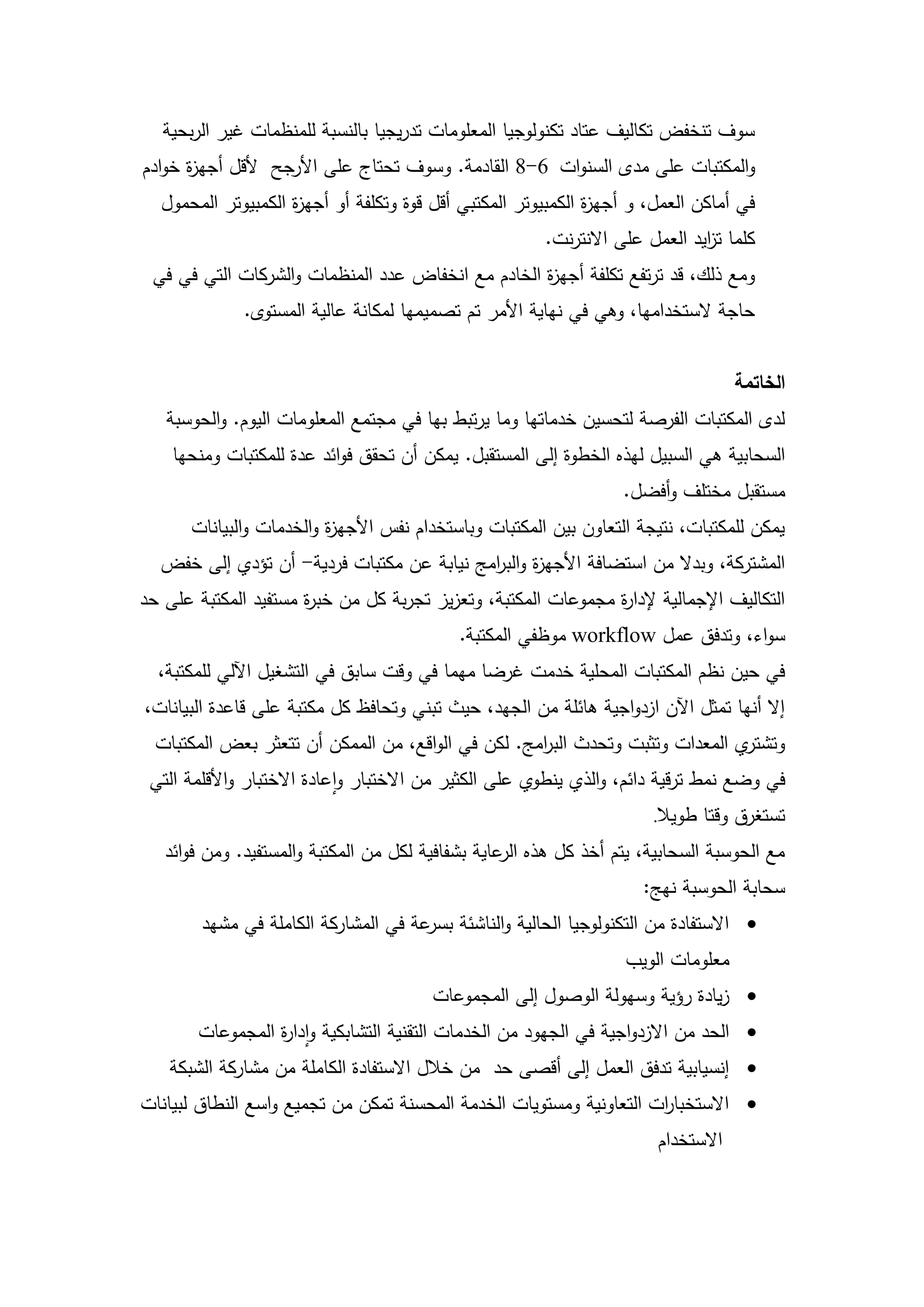 ‫سوف تنخفض تكاليف عتاد تكنولوجيا المعمومات تدريجيا بالنسبة لممنظمات غير الربحية‬
‫والمكتبات عمى مدى السنوات 6-8 القادمة. وسوف تحتاج عمى األرجح ألقل أجي ة خوادم‬
      ‫ز‬
  ‫في أماكن العمل، و أجي ة الكمبيوتر المكتبي أقل قوة وتكمفة أو أجي ة الكمبيوتر المحمول‬
                    ‫ز‬                                         ‫ز‬
                                                       ‫كمما ت ايد العمل عمى االنترنت.‬
                                                                             ‫ز‬
 ‫ومع ذلك، قد ترتفع تكمفة أجي ة الخادم مع انخفاض عدد المنظمات والشركات التي في في‬
                                                   ‫ز‬
              ‫حاجة الستخداميا، وىي في نياية األمر تم تصميميا لمكانة عالية المستوى.‬


                                                                                   ‫الخاتمة‬
   ‫لدى المكتبات الفرصة لتحسين خدماتيا وما يرتبط بيا في مجتمع المعمومات اليوم. والحوسبة‬
    ‫السحابية ىي السبيل ليذه الخطوة إلى المستقبل. يمكن أن تحقق فوائد عدة لممكتبات ومنحيا‬
                                                                  ‫مستقبل مختمف وأفضل.‬
       ‫يمكن لممكتبات، نتيجة التعاون بين المكتبات وباستخدام نفس األجي ة والخدمات والبيانات‬
                          ‫ز‬
  ‫المشتركة، وبدال من استضافة األجي ة والب امج نيابة عن مكتبات فردية- أن تؤدي إلى خفض‬
                                           ‫ز ر‬
‫التكاليف اإلجمالية إلدا ة مجموعات المكتبة، وتعزيز تجربة كل من خب ة مستفيد المكتبة عمى حد‬
                      ‫ر‬                                        ‫ر‬
                                             ‫سواء، وتدفق عمل ‪ workflow‬موظفي المكتبة.‬
  ‫في حين نظم المكتبات المحمية خدمت غرضا ميما في وقت سابق في التشغيل اآللي لممكتبة،‬
‫إال أنيا تمثل اآلن ازدواجية ىائمة من الجيد، حيث تبني وتحافظ كل مكتبة عمى قاعدة البيانات،‬
  ‫ي المعدات وتثبت وتحدث الب امج. لكن في الواقع، من الممكن أن تتعثر بعض المكتبات‬
                                                    ‫ر‬                          ‫وتشتر‬
 ‫في وضع نمط ترقية دائم، والذي ينطوي عمى الكثير من االختبار واعادة االختبار واألقممة التي‬
                                                                      ‫تستغرق وقتا طويال.‬
   ‫مع الحوسبة السحابية، يتم أخذ كل ىذه عاية بشفافية لكل من المكتبة والمستفيد. ومن فوائد‬
                                                   ‫الر‬
                                                                     ‫سحابة الحوسبة نيج:‬
        ‫‪ ‬االستفادة من التكنولوجيا الحالية والناشئة عة في المشاركة الكاممة في مشيد‬
                                      ‫بسر‬
                                                                   ‫معمومات الويب‬
                                        ‫‪ ‬زيادة رؤية وسيولة الوصول إلى المجموعات‬
        ‫‪ ‬الحد من االزدواجية في الجيود من الخدمات التقنية التشابكية وادا ة المجموعات‬
                  ‫ر‬
    ‫‪ ‬إنسيابية تدفق العمل إلى أقصى حد من خالل االستفادة الكاممة من مشاركة الشبكة‬
‫‪ ‬االستخبا ات التعاونية ومستويات الخدمة المحسنة تمكن من تجميع واسع النطاق لبيانات‬
                                                                     ‫ر‬
                                                                       ‫االستخدام‬



                                        ‫43‬
 