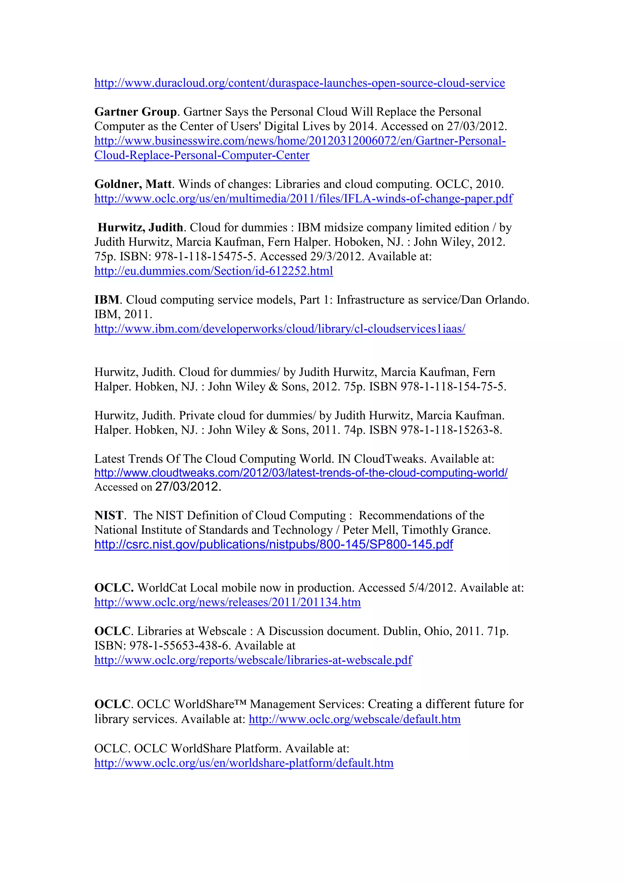 http://www.duracloud.org/content/duraspace-launches-open-source-cloud-service

Gartner Group. Gartner Says the Personal Cloud Will Replace the Personal
Computer as the Center of Users' Digital Lives by 2014. Accessed on 27/03/2012.
http://www.businesswire.com/news/home/20120312006072/en/Gartner-Personal-
Cloud-Replace-Personal-Computer-Center

Goldner, Matt. Winds of changes: Libraries and cloud computing. OCLC, 2010.
http://www.oclc.org/us/en/multimedia/2011/files/IFLA-winds-of-change-paper.pdf

 Hurwitz, Judith. Cloud for dummies : IBM midsize company limited edition / by
Judith Hurwitz, Marcia Kaufman, Fern Halper. Hoboken, NJ. : John Wiley, 2012.
75p. ISBN: 978-1-118-15475-5. Accessed 29/3/2012. Available at:
http://eu.dummies.com/Section/id-612252.html

IBM. Cloud computing service models, Part 1: Infrastructure as service/Dan Orlando.
IBM, 2011.
http://www.ibm.com/developerworks/cloud/library/cl-cloudservices1iaas/


Hurwitz, Judith. Cloud for dummies/ by Judith Hurwitz, Marcia Kaufman, Fern
Halper. Hobken, NJ. : John Wiley & Sons, 2012. 75p. ISBN 978-1-118-154-75-5.

Hurwitz, Judith. Private cloud for dummies/ by Judith Hurwitz, Marcia Kaufman.
Halper. Hobken, NJ. : John Wiley & Sons, 2011. 74p. ISBN 978-1-118-15263-8.

Latest Trends Of The Cloud Computing World. IN CloudTweaks. Available at:
http://www.cloudtweaks.com/2012/03/latest-trends-of-the-cloud-computing-world/
Accessed on 27/03/2012.

NIST. The NIST Definition of Cloud Computing : Recommendations of the
National Institute of Standards and Technology / Peter Mell, Timothly Grance.
http://csrc.nist.gov/publications/nistpubs/800-145/SP800-145.pdf


OCLC. WorldCat Local mobile now in production. Accessed 5/4/2012. Available at:
http://www.oclc.org/news/releases/2011/201134.htm

OCLC. Libraries at Webscale : A Discussion document. Dublin, Ohio, 2011. 71p.
ISBN: 978-1-55653-438-6. Available at
http://www.oclc.org/reports/webscale/libraries-at-webscale.pdf


OCLC. OCLC WorldShare™ Management Services: Creating a different future for
library services. Available at: http://www.oclc.org/webscale/default.htm

OCLC. OCLC WorldShare Platform. Available at:
http://www.oclc.org/us/en/worldshare-platform/default.htm




                                      36
 