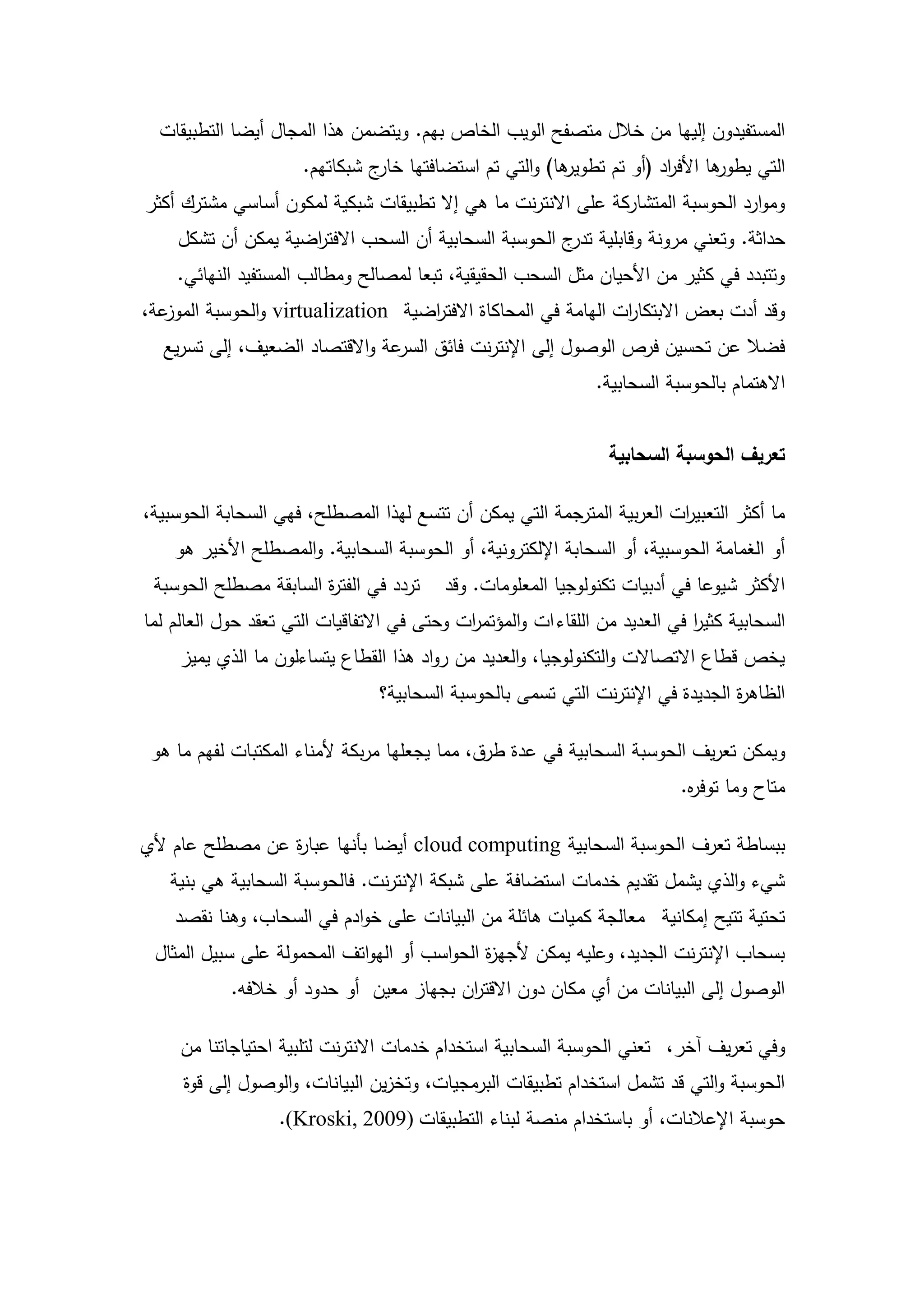 ‫المستفيدون إلييا من خالل متصفح الويب الخاص بيم. ويتضمن ىذا المجال أيضا التطبيقات‬
                      ‫ىا) والتي تم استضافتيا ج شبكاتيم.‬
                                ‫خار‬                   ‫ىا األف اد (أو تم تطوير‬
                                                                    ‫ر‬       ‫التي يطور‬
‫وموارد الحوسبة المتشاركة عمى االنترنت ما ىي إال تطبيقات شبكية لمكون أساسي مشترك أكثر‬
    ‫حداثة. وتعني مرونة وقابمية ج الحوسبة السحابية أن السحب االفت اضية يمكن أن تشكل‬
                    ‫ر‬                                  ‫تدر‬
    ‫وتتبدد في كثير من األحيان مثل السحب الحقيقية، تبعا لمصالح ومطالب المستفيد النيائي.‬
‫عة،‬‫وقد أدت بعض االبتكا ات اليامة في المحاكاة االفت اضية ‪ virtualization‬والحوسبة الموز‬
                                    ‫ر‬                           ‫ر‬
  ‫عة واالقتصاد الضعيف، إلى تسريع‬‫فضال عن تحسين فرص الوصول إلى اإلنترنت فائق السر‬
                                                                ‫االىتمام بالحوسبة السحابية.‬


                                                                  ‫تعريف الحوسبة السحابية‬

‫ما أكثر التعبي ات العربية المترجمة التي يمكن أن تتسع ليذا المصطمح، فيي السحابة الحوسبية،‬
                                                                        ‫ر‬
    ‫أو الغمامة الحوسبية، أو السحابة اإللكترونية، أو الحوسبة السحابية. والمصطمح األخير ىو‬
 ‫تردد في الفت ة السابقة مصطمح الحوسبة‬
                       ‫ر‬                  ‫األكثر شيوعا في أدبيات تكنولوجيا المعمومات. وقد‬
‫السحابية كثير في العديد من المقاء ات والمؤتم ات وحتى في االتفاقيات التي تعقد حول العالم لما‬
                                             ‫ر‬                                ‫ا‬
     ‫يخص قطاع االتصاالت والتكنولوجيا، والعديد من رواد ىذا القطاع يتساءلون ما الذي يميز‬
                                 ‫الظاى ة الجديدة في اإلنترنت التي تسمى بالحوسبة السحابية؟‬
                                                                                  ‫ر‬

 ‫ويمكن تعريف الحوسبة السحابية في عدة طرق، مما يجعميا مربكة ألمناء المكتبات لفيم ما ىو‬
                                                                            ‫متاح وما توف ه.‬
                                                                             ‫ر‬

‫ببساطة تعرف الحوسبة السحابية ‪ cloud computing‬أيضا بأنيا عبا ة عن مصطمح عام ألي‬
                 ‫ر‬
   ‫شيء والذي يشمل تقديم خدمات استضافة عمى شبكة اإلنترنت. فالحوسبة السحابية ىي بنية‬
    ‫تحتية تتيح إمكانية معالجة كميات ىائمة من البيانات عمى خوادم في السحاب، وىنا نقصد‬
 ‫بسحاب اإلنترنت الجديد، وعميو يمكن ألجي ة الحواسب أو اليواتف المحمولة عمى سبيل المثال‬
                                             ‫ز‬
            ‫الوصول إلى البيانات من أي مكان دون االقت ان بجياز معين أو حدود أو خالفو.‬
                                          ‫ر‬

     ‫وفي تعريف آخر، تعني الحوسبة السحابية استخدام خدمات االنترنت لتمبية احتياجاتنا من‬
     ‫الحوسبة والتي قد تشمل استخدام تطبيقات البرمجيات، وتخزين البيانات، والوصول إلى قوة‬
                   ‫حوسبة اإلعالنات، أو باستخدام منصة لبناء التطبيقات )9002 ,‪.(Kroski‬‬




                                           ‫4‬
 