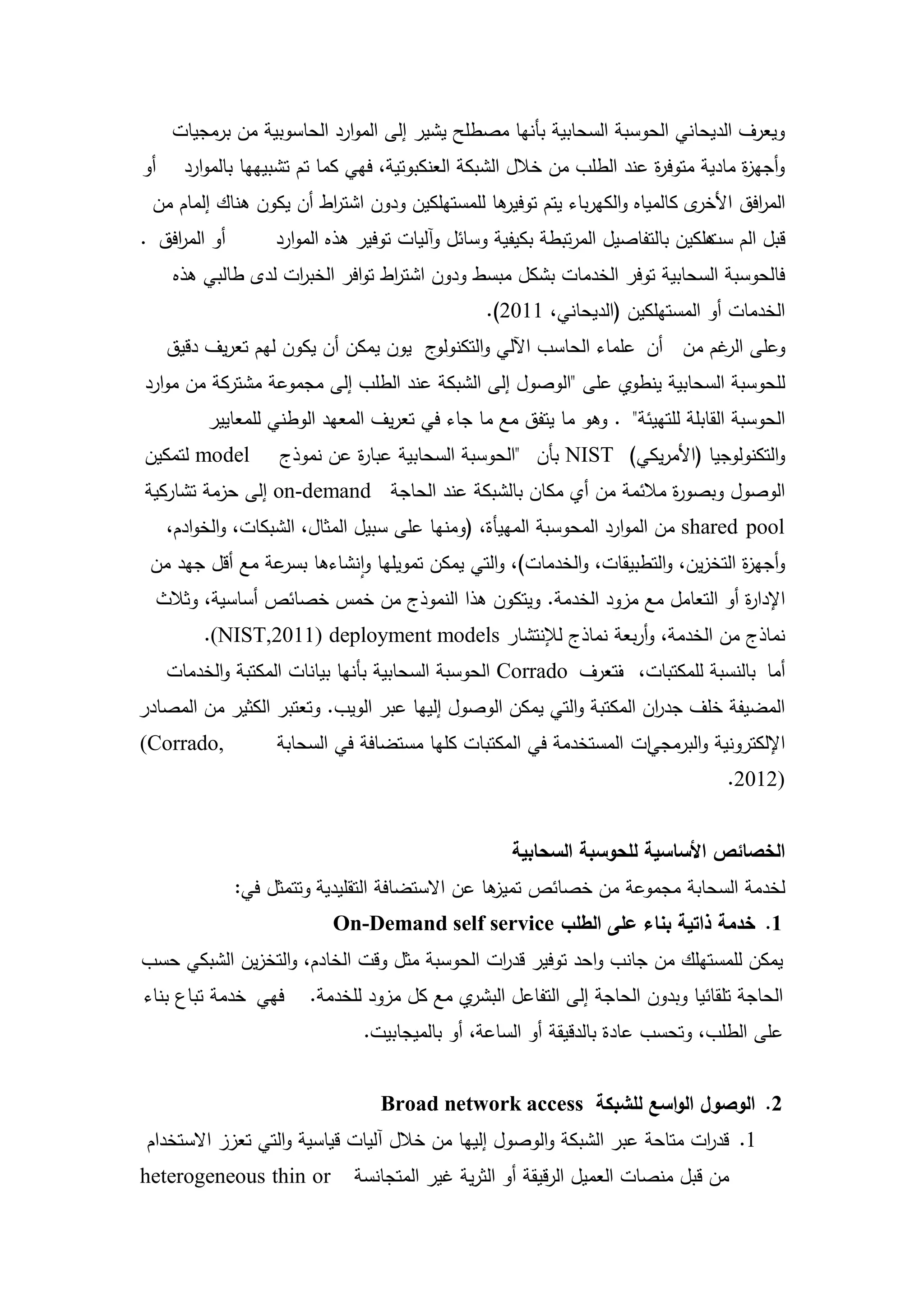 ‫ويعرف الديحاني الحوسبة السحابية بأنيا مصطمح يشير إلى الموارد الحاسوبية من برمجيات‬
‫أو‬     ‫وأجي ة مادية متوف ة عند الطمب من خالل الشبكة العنكبوتية، فيي كما تم تشبيييا بالموارد‬
                                                                        ‫ر‬            ‫ز‬
 ‫ىا لممستيمكين ودون اشت اط أن يكون ىناك إلمام من‬
                        ‫ر‬                      ‫ى كالمياه والكيرباء يتم توفير‬‫الم افق األخر‬
                                                                                    ‫ر‬
‫أو الم افق .‬
    ‫ر‬              ‫قبل الم ىمكين بالتفاصيل المرتبطة بكيفية وسائل وآليات توفير ىذه الموارد‬
                                                                                ‫ست‬
     ‫فالحوسبة السحابية توفر الخدمات بشكل مبسط ودون اشت اط توافر الخب ات لدى طالبي ىذه‬
                    ‫ر‬             ‫ر‬
                                                 ‫الخدمات أو المستيمكين (الديحاني، 1102).‬
     ‫ج يون يمكن أن يكون ليم تعريف دقيق‬‫وعمى غم من أن عمماء الحاسب اآللي والتكنولو‬
                                                                           ‫الر‬
‫لمحوسبة السحابية ينطوي عمى "الوصول إلى الشبكة عند الطمب إلى مجموعة مشتركة من موارد‬
          ‫الحوسبة القابمة لمتييئة" . وىو ما يتفق مع ما جاء في تعريف المعيد الوطني لممعايير‬
‫‪ model‬لتمكين‬        ‫والتكنولوجيا (األمريكي) ‪ NIST‬بأن "الحوسبة السحابية عبا ة عن نموذج‬
                             ‫ر‬
‫الوصول وبصو ة مالئمة من أي مكان بالشبكة عند الحاجة ‪ on-demand‬إلى حزمة تشاركية‬
                                                                ‫ر‬
     ‫‪ shared pool‬من الموارد المحوسبة المييأة، (ومنيا عمى سبيل المثال، الشبكات، والخوادم،‬
 ‫وأجي ة التخزين، والتطبيقات، والخدمات)، والتي يمكن تمويميا وانشاءىا عة مع أقل جيد من‬
                 ‫بسر‬                                                          ‫ز‬
  ‫اإلدا ة أو التعامل مع مزود الخدمة. ويتكون ىذا النموذج من خمس خصائص أساسية، وثالث‬
                                                                           ‫ر‬
          ‫نماذج من الخدمة، وأربعة نماذج لإلنتشار ‪.(NIST,2011) deployment models‬‬
     ‫أما بالنسبة لممكتبات، تعرف ‪ Corrado‬الحوسبة السحابية بأنيا بيانات المكتبة والخدمات‬
                                                              ‫ف‬
‫المضيفة خمف جد ان المكتبة والتي يمكن الوصول إلييا عبر الويب. وتعتبر الكثير من المصادر‬
                                                                     ‫ر‬
‫,‪(Corrado‬‬           ‫اإللكترونية والبرمجيات المستخدمة في المكتبات كميا مستضافة في السحابة‬
                                                                                   ‫)2102.‬


                                                    ‫الخصائص األساسية لمحوسبة السحابية‬
               ‫لخدمة السحابة مجموعة من خصائص ىا عن االستضافة التقميدية وتتمثل في:‬
                                                  ‫تميز‬
                           ‫1. خدمة ذاتية بناء عمى الطمب ‪On-Demand self service‬‬
‫يمكن لممستيمك من جانب واحد توفير قد ات الحوسبة مثل وقت الخادم، والتخزين الشبكي حسب‬
                                             ‫ر‬
‫فيي خدمة تباع بناء‬      ‫ي مع كل مزود لمخدمة.‬‫الحاجة تمقائيا وبدون الحاجة إلى التفاعل البشر‬
                                ‫عمى الطمب، وتحسب عادة بالدقيقة أو الساعة، أو بالميجابيت.‬


                                  ‫2. الوصول الواسع لمشبكة ‪Broad network access‬‬
 ‫1. قد ات متاحة عبر الشبكة والوصول إلييا من خالل آليات قياسية والتي تعزز االستخدام‬
                                                                           ‫ر‬
‫‪heterogeneous thin or‬‬         ‫من قبل منصات العميل الرقيقة أو الثرية غير المتجانسة‬

                                            ‫5‬
 