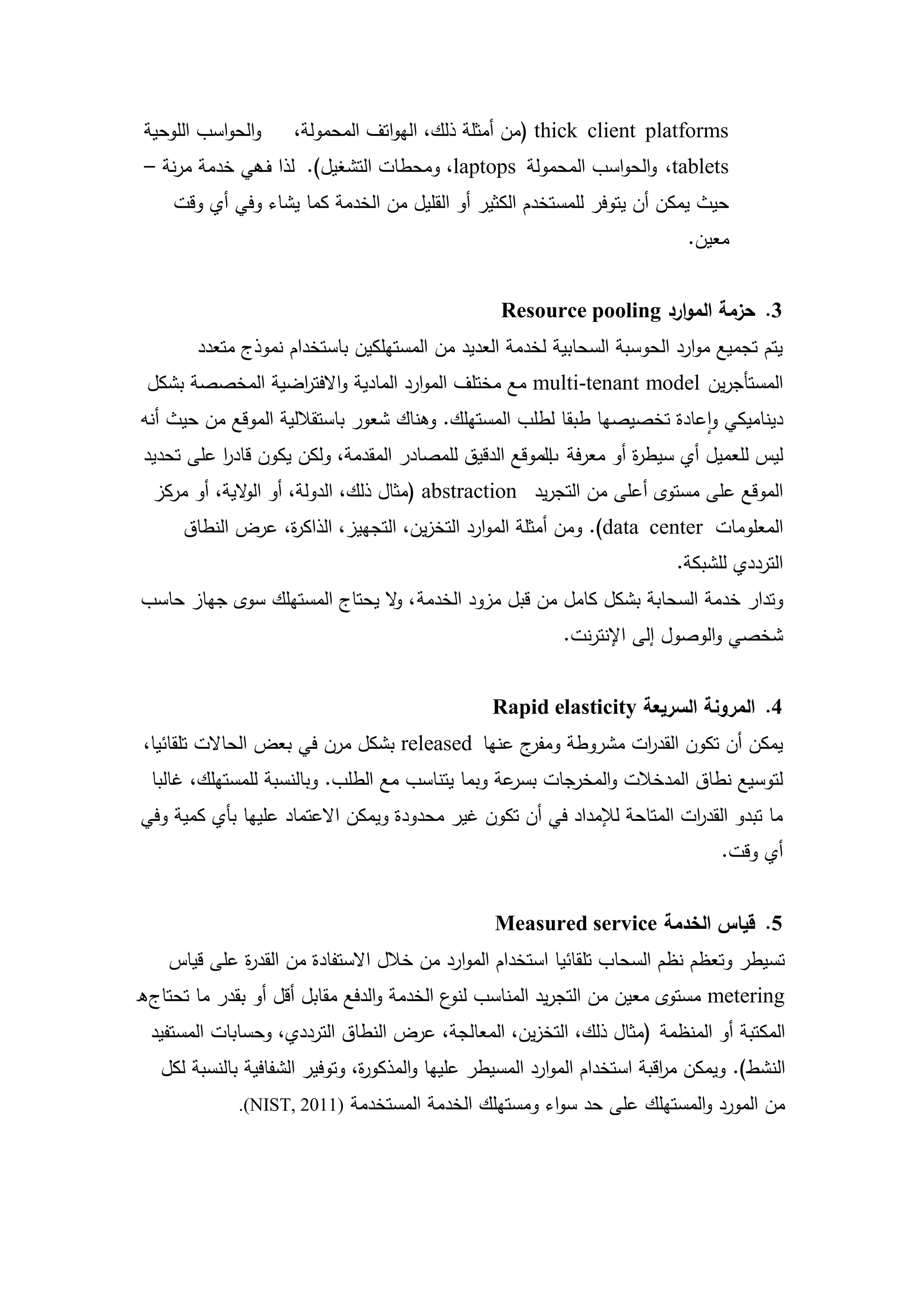 ‫والحواسب الموحية‬    ‫‪( thick client platforms‬من أمثمة ذلك، اليواتف المحمولة،‬
 ‫‪ ،tablets‬والحواسب المحمولة ‪ ،laptops‬ومحطات التشغيل). لذا ىي خدمة مرنة –‬
              ‫ف‬
     ‫حيث يمكن أن يتوفر لممستخدم الكثير أو القميل من الخدمة كما يشاء وفي أي وقت‬
                                                                              ‫معين.‬


                                                   ‫3. حزمة الموارد ‪Resource pooling‬‬
        ‫يتم تجميع موارد الحوسبة السحابية لخدمة العديد من المستيمكين باستخدام نموذج متعدد‬
 ‫المستأجرين ‪ multi-tenant model‬مع مختمف الموارد المادية واالفت اضية المخصصة بشكل‬
                 ‫ر‬
‫ديناميكي واعادة تخصيصيا طبقا لطمب المستيمك. وىناك شعور باستقاللية الموقع من حيث أنو‬
 ‫ليس لمعميل أي سيط ة أو معرفة الموقع الدقيق لممصادر المقدمة، ولكن يكون قادر عمى تحديد‬
           ‫ا‬                                          ‫ب‬           ‫ر‬
  ‫الموقع عمى مستوى أعمى من التجريد ‪( abstraction‬مثال ذلك، الدولة، أو ال الية، أو مركز‬
              ‫و‬
      ‫المعمومات ‪ .)data center‬ومن أمثمة الموارد التخزين، التجييز، الذاك ة، عرض النطاق‬
                  ‫ر‬
                                                                            ‫الترددي لمشبكة.‬
‫وتدار خدمة السحابة بشكل كامل من قبل مزود الخدمة ، ال يحتاج المستيمك سوى جياز حاسب‬
                              ‫و‬
                                                            ‫شخصي والوصول إلى اإلنترنت.‬


                                                  ‫4. المرونة السريعة ‪Rapid elasticity‬‬
 ‫ج عنيا ‪ released‬بشكل مرن في بعض الحاالت تمقائيا،‬‫يمكن أن تكون القد ات مشروطة ومفر‬
                                                              ‫ر‬
  ‫لتوسيع نطاق المدخالت والمخرجات عة وبما يتناسب مع الطمب. وبالنسبة لممستيمك، غالبا‬
                                                   ‫بسر‬
‫ما تبدو القد ات المتاحة لإلمداد في أن تكون غير محدودة ويمكن االعتماد عمييا بأي كمية وفي‬
                                                                         ‫ر‬
                                                                                  ‫أي وقت.‬


                                                  ‫5. قياس الخدمة ‪Measured service‬‬
    ‫تسيطر وتعظم نظم السحاب تمقائيا استخدام الموارد من خالل االستفادة من القد ة عمى قياس‬
             ‫ر‬
‫‪ metering‬مستوى معين من التجريد المناسب ع الخدمة والدفع مقابل أقل أو بقدر ما تحتاج ه‬
                                            ‫لنو‬
  ‫المكتبة أو المنظمة (مثال ذلك، التخزين، المعالجة، عرض النطاق الترددي، وحسابات المستفيد‬
   ‫النشط). ويمكن م اقبة استخدام الموارد المسيطر عمييا والمذكو ة، وتوفير الشفافية بالنسبة لكل‬
                                ‫ر‬                                          ‫ر‬
              ‫من المورد والمستيمك عمى حد سواء ومستيمك الخدمة المستخدمة )1102 ,‪.(NIST‬‬




                                            ‫6‬
 