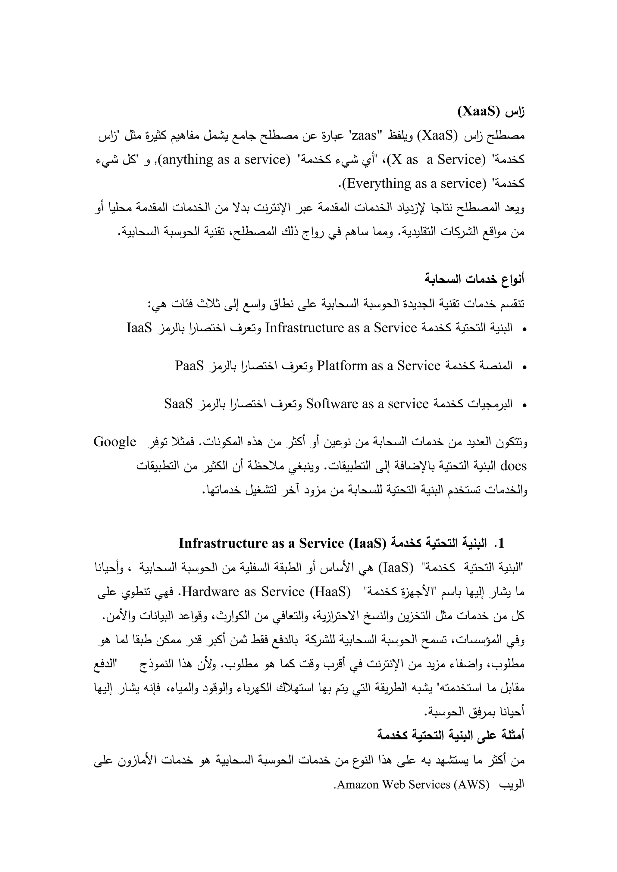 ‫اس )‪(XaaS‬‬
                                                                                       ‫ز‬
 ‫مصطمح اس )‪ (XaaS‬ويمفظ "‪ 'zaas‬عبا ة عن مصطمح جامع يشمل مفاىيم كثي ة مثل " اس‬
  ‫ز‬       ‫ر‬                               ‫ر‬                          ‫ز‬
‫كخدمة" )‪" ،(X as a Service‬أي شيء كخدمة" )‪ ,(anything as a service‬و "كل شيء‬
                                                     ‫كخدمة" )‪.(Everything as a service‬‬
‫ويعد المصطمح نتاجا إلزدياد الخدمات المقدمة عبر اإلنترنت بدال من الخدمات المقدمة محميا أو‬
     ‫من مواقع الشركات التقميدية. ومما ساىم في رواج ذلك المصطمح، تقنية الحوسبة السحابية.‬


                                                                        ‫أنواع خدمات السحابة‬
            ‫تنقسم خدمات تقنية الجديدة الحوسبة السحابية عمى نطاق واسع إلى ثالث فئات ىي:‬
         ‫البنية التحتية كخدمة ‪ Infrastructure as a Service‬وتعرف اختصار بالرمز ‪IaaS‬‬
                     ‫ا‬                                                                       ‫‪‬‬


                  ‫المنصة كخدمة ‪ Platform as a Service‬وتعرف اختصار بالرمز ‪PaaS‬‬
                              ‫ا‬                                                              ‫‪‬‬


                ‫البرمجيات كخدمة ‪ Software as a service‬وتعرف اختصار بالرمز ‪SaaS‬‬
                            ‫ا‬                                                                ‫‪‬‬


‫وتتكون العديد من خدمات السحابة من نوعين أو أكثر من ىذه المكونات. فمثال توفر ‪Google‬‬
          ‫‪ docs‬البنية التحتية باإلضافة إلى التطبيقات. وينبغي مالحظة أن الكثير من التطبيقات‬
                       ‫والخدمات تستخدم البنية التحتية لمسحابة من مزود آخر لتشغيل خدماتيا.‬


                  ‫1. البنية التحتية كخدمة )‪Infrastructure as a Service (IaaS‬‬
‫"البنية التحتية كخدمة" )‪ (IaaS‬ىي األساس أو الطبقة السفمية من الحوسبة السحابية ، وأحيانا‬
‫ما يشار إلييا باسم "األجي ة كخدمة" )‪ .Hardware as Service (HaaS‬فيي تنطوي عمى‬
                                                 ‫ز‬
 ‫كل من خدمات مثل التخزين والنسخ االحترزية، والتعافي من الكوارث، وقواعد البيانات واألمن.‬
                                                  ‫ا‬
 ‫وفي المؤسسات، تسمح الحوسبة السحابية لمشركة بالدفع فقط ثمن أكبر قدر ممكن طبقا لما ىو‬
‫"الدفع‬     ‫مطموب، واضفاء مزيد من اإلنترنت في أقرب وقت كما ىو مطموب. ألن ىذا النموذج‬
                         ‫و‬
‫مقابل ما استخدمتو" يشبو الطريقة التي يتم بيا استيالك الكيرباء والوقود والمياه، فإنو يشار إلييا‬
                                                                        ‫أحيانا بمرفق الحوسبة.‬
                                                             ‫أمثمة عمى البنية التحتية كخدمة‬
‫من أكثر ما يستشيد بو عمى ىذا ع من خدمات الحوسبة السحابية ىو خدمات األمازون عمى‬
                                                 ‫النو‬
                                                    ‫الويب )‪.Amazon Web Services (AWS‬‬


                                            ‫7‬
 