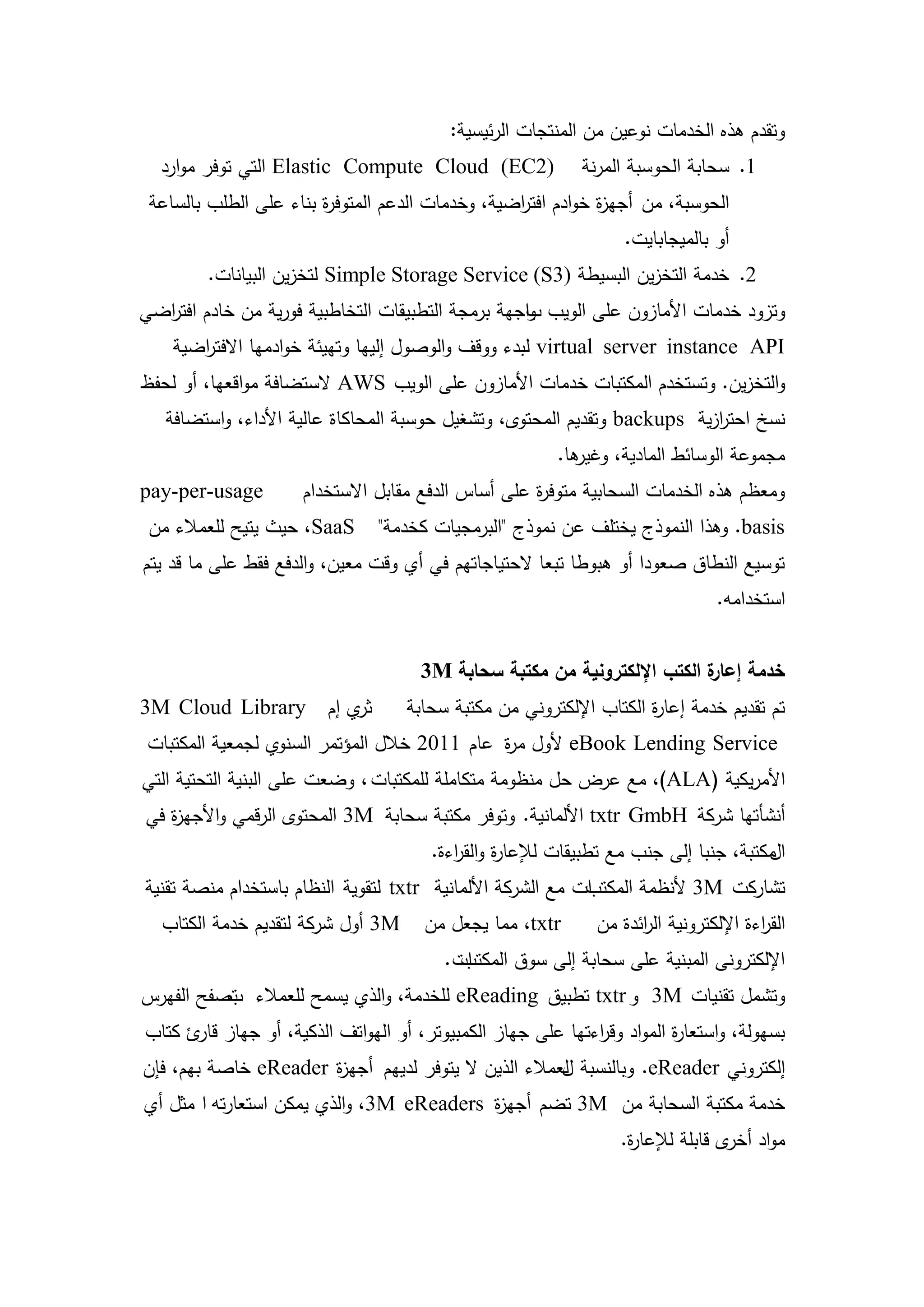 ‫وتقدم ىذه الخدمات نوعين من المنتجات الرئيسية:‬
  ‫)2‪ Elastic Compute Cloud (EC‬التي توفر موارد‬              ‫1. سحابة الحوسبة المرنة‬
 ‫الحوسبة، من أجي ة خوادم افت اضية، وخدمات الدعم المتوف ة بناء عمى الطمب بالساعة‬
                        ‫ر‬                         ‫ر‬           ‫ز‬
                                                                 ‫أو بالميجابايت.‬
        ‫2. خدمة التخزين البسيطة )3‪ Simple Storage Service (S‬لتخزين البيانات.‬
‫وتزود خدمات األمازون عمى الويب باجية برمجة التطبيقات التخاطبية فورية من خادم افت اضي‬
  ‫ر‬                                                 ‫و‬
    ‫‪ virtual server instance API‬لبدء ووقف والوصول إلييا وتييئة خوادميا االفت اضية‬
       ‫ر‬
‫والتخزين. وتستخدم المكتبات خدمات األمازون عمى الويب ‪ AWS‬الستضافة مواقعيا، أو لحفظ‬
   ‫نسخ احترزية ‪ backups‬وتقديم المحتوى، وتشغيل حوسبة المحاكاة عالية األداء، واستضافة‬
                                                                           ‫ا‬
                                                       ‫ىا.‬
                                                         ‫مجموعة الوسائط المادية، وغير‬
‫‪pay-per-usage‬‬        ‫ومعظم ىذه الخدمات السحابية متوف ة عمى أساس الدفع مقابل االستخدام‬
                                                    ‫ر‬
 ‫‪ ،SaaS‬حيث يتيح لمعمالء من‬     ‫‪ .basis‬وىذا النموذج يختمف عن نموذج "البرمجيات كخدمة"‬
‫توسيع النطاق صعودا أو ىبوطا تبعا الحتياجاتيم في أي وقت معين، والدفع فقط عمى ما قد يتم‬
                                                                                ‫استخدامو.‬


                                     ‫ة الكتب اإللكترونية من مكتبة سحابة ‪3M‬‬
                                                                         ‫خدمة إعار‬
‫ي إم ‪3M Cloud Library‬‬‫ثر‬            ‫تم تقديم خدمة إعا ة الكتاب اإللكتروني من مكتبة سحابة‬
                                                                    ‫ر‬
 ‫‪ eBook Lending Service‬ألول م ة عام 1102 خالل المؤتمر السنوي لجمعية المكتبات‬
                                              ‫ر‬
‫األمريكية (‪ ،)ALA‬مع عرض حل منظومة متكاممة لممكتبات ، وضعت عمى البنية التحتية التي‬
‫أنشأتيا شركة ‪ txtr GmbH‬األلمانية. وتوفر مكتبة سحابة ‪ 3M‬المحتوى الرقمي واألجي ة في‬
   ‫ز‬
                                      ‫مكتبة، جنبا إلى جنب مع تطبيقات لإلعا ة والق اءة.‬
                                         ‫ر ر‬                                         ‫ال‬
‫ات مع الشركة األلمانية ‪ txtr‬لتقوية النظام باستخدام منصة تقنية‬
                                                            ‫تشاركت ‪ 3M‬ألنظمة المكتب‬
  ‫‪ 3M‬أول شركة لتقديم خدمة الكتاب‬      ‫‪ ،txtr‬مما يجعل من‬      ‫الق اءة اإللكترونية ال ائدة من‬
                                                                   ‫ر‬                  ‫ر‬
                                        ‫ات.‬
                                          ‫اإللكترونى المبنية عمى سحابة إلى سوق المكتب‬
‫وتشمل تقنيات ‪ 3M‬و ‪ txtr‬تطبيق ‪ eReading‬لمخدمة، والذي يسمح لمعمالء تصفح الفيرس‬
          ‫ب‬
‫بسيولة، واستعا ة المواد وق اءتيا عمى جياز الكمبيوتر، أو اليواتف الذكية، أو جياز ئ كتاب‬
      ‫قار‬                                                 ‫ر‬           ‫ر‬
‫إلكتروني ‪ .eReader‬وبالنسبة لعمالء الذين ال يتوفر لدييم أجي ة ‪ eReader‬خاصة بيم، فإن‬
                      ‫ز‬                               ‫ل‬
‫خدمة مكتبة السحابة من ‪ 3M‬تضم أجي ة ‪ ،3M eReaders‬والذي يمكن استعارتو ا مثل أي‬
                                          ‫ز‬
                                                                ‫مواد ى قابمة لإلعا ة.‬
                                                                 ‫ر‬              ‫أخر‬



                                         ‫8‬
 
