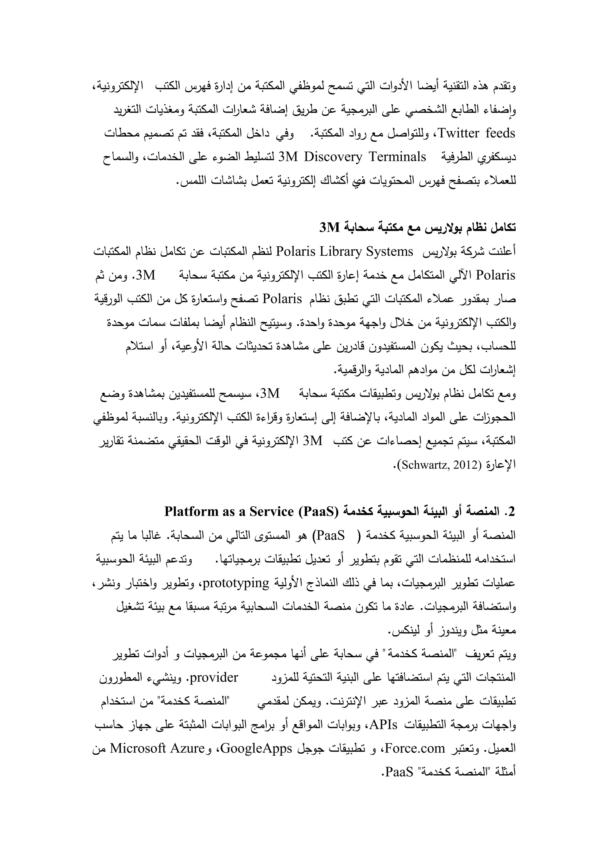 ‫وتقدم ىذه التقنية أيضا األدوات التي تسمح لموظفي المكتبة من إدا ة فيرس الكتب اإللكترونية،‬
                        ‫ر‬
    ‫واضفاء الطابع الشخصي عمى البرمجية عن طريق إضافة شعا ات المكتبة ومغذيات التغريد‬
                             ‫ر‬
  ‫وفي داخل المكتبة، فقد تم تصميم محطات‬         ‫‪ ،Twitter feeds‬ولمتواصل مع رواد المكتبة.‬
  ‫‪ 3M Discovery Terminals‬لتسميط الضوء عمى الخدمات، والسماح‬                 ‫ي الطرفية‬‫ديسكفر‬
                 ‫لمعمالء بتصفح فيرس المحتويات ي أكشاك إلكترونية تعمل بشاشات الممس.‬
                                                    ‫ف‬


                                                ‫تكامل نظام بوالريس مع مكتبة سحابة ‪3M‬‬
‫أعمنت شركة ب الريس ‪ Polaris Library Systems‬لنظم المكتبات عن تكامل نظام المكتبات‬
                                                                 ‫و‬
‫‪ .3M‬ومن ثم‬        ‫‪ Polaris‬اآللي المتكامل مع خدمة إعا ة الكتب اإللكترونية من مكتبة سحابة‬
                                                   ‫ر‬
‫صار بمقدور عمالء المكتبات التي تطبق نظام ‪ Polaris‬تصفح واستعا ة كل من الكتب الورقية‬
                    ‫ر‬
   ‫والكتب اإللكترونية من خالل واجية موحدة واحدة. وسيتيح النظام أيضا بممفات سمات موحدة‬
       ‫لمحساب، بحيث يكون المستفيدون قادرين عمى مشاىدة تحديثات حالة األوعية، أو استالم‬
                                                   ‫إشعا ات لكل من موادىم المادية والرقمية.‬
                                                                                    ‫ر‬
 ‫‪ ،3M‬سيسمح لممستفيدين بمشاىدة وضع‬           ‫ومع تكامل نظام ب الريس وتطبيقات مكتبة سحابة‬
                                                                     ‫و‬
‫الحجو ات عمى المواد المادية، باإلضافة إلى إستعا ة وق اءة الكتب اإللكترونية. وبالنسبة لموظفي‬
                                     ‫ر ر‬                                            ‫ز‬
 ‫المكتبة، سيتم تجميع إحصاءات عن كتب ‪ 3M‬اإللكترونية في الوقت الحقيقي متضمنة تقارير‬
                                                                ‫اإلعا ة )2102 ,‪.(Schwartz‬‬
                                                                                  ‫ر‬


               ‫2. المنصة أو البيئة الحوسبية كخدمة )‪Platform as a Service (PaaS‬‬
   ‫المنصة أو البيئة الحوسبية كخدمة ( ‪ )PaaS‬ىو المستوى التالي من السحابة. غالبا ما يتم‬
‫وتدعم البيئة الحوسبية‬     ‫استخدامو لممنظمات التي تقوم بتطوير أو تعديل تطبيقات برمجياتيا.‬
‫عمميات تطوير البرمجيات، بما في ذلك النماذج األولية ‪ ،prototyping‬وتطوير واختبار ونشر،‬
     ‫واستضافة البرمجيات. عادة ما تكون منصة الخدمات السحابية مرتبة مسبقا مع بيئة تشغيل‬
                                                               ‫معينة مثل ويندوز أو لينكس.‬
   ‫ويتم تعريف "المنصة كخدمة " في سحابة عمى أنيا مجموعة من البرمجيات و أدوات تطوير‬
 ‫‪ .provider‬وينشيء المطورون‬            ‫المنتجات التي يتم استضافتيا عمى البنية التحتية لممزود‬
 ‫"المنصة كخدمة" من استخدام‬         ‫تطبيقات عمى منصة المزود عبر اإلنترنت. ويمكن لمقدمي‬
‫واجيات برمجة التطبيقات ‪ ،APIs‬وبوابات المواقع أو ب امج البوابات المثبتة عمى جياز حاسب‬
                                 ‫ر‬
‫العميل. وتعتبر ‪ ،Force.com‬و تطبيقات جوجل ‪ ،GoogleApps‬و‪ Microsoft Azure‬من‬
                                                             ‫أمثمة "المنصة كخدمة" ‪.PaaS‬‬

                                           ‫9‬
 