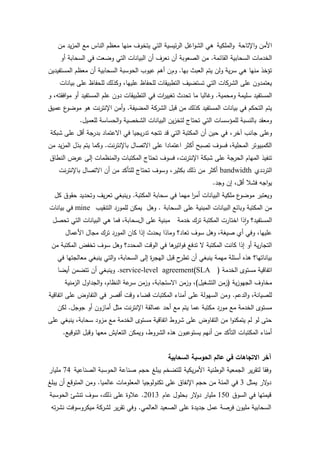 ‫األمن واإلتاحة والممكية ىي الشواغل الرئيسية التي يتخوف منيا معظم الناس مع المزيد من‬
    ‫الخدمات السحابية القائمة. من الصعوبة أن نعرف أن البيانات التي وضعت في السحابة أو‬
‫تؤخذ منيا ىي سرية ولن يتم العبث بيا. وم ن أىم عيوب الحوسبة السحابية أن معظم المستفيدين‬
    ‫يعتمدون عمى الشركات التي تستضيف التطبيقات لمحفاظ عمييا، وكذلك لمحفاظ عمى بيانات‬
‫المستفيد سميمة ومحمية. وغالبا ما تحدث تغيي ات في التطبيقات دون عمم المستفيد أو موافقتو، و‬
                                             ‫ر‬
‫ع عميق‬‫يتم التحكم في بيانات المستفيد كذلك من قبل الشركة المضيفة. وأمن اإلنترنت ىو موضو‬
            ‫ومعقد بالنسبة لممؤسسات التي تحتاج لتخزين البيانات الشخصية والحساسة لمعميل.‬
‫وعمى جانب آخر، في حين أن المكتبة التي قد تتجو تدريجيا في االعتماد بدرجة أقل عمى شبكة‬
‫الكمبيوتر المحمية، فسوف تصبح أكثر اعتمادا عمى االتصال باإلنترنت. وكما يتم بذل المزيد من‬
‫تنفيذ الميام الحرجة عمى شبكة اإلنترنت، فسوف تحتاج المكتبات والمنظمات إلى عرض النطاق‬
    ‫الترددي ‪ bandwidth‬أكثر من ذلك بكثير، وسوف تحتاج لمتأكد من أن االتصال باإلنترنت‬
                                                                 ‫يواجو فشال أقل، إن وجد.‬
  ‫ع ممكية البيانات أمر ميما في سحابة المكتبة. وينبغي تعريف وتحديد حقوق كل‬
                                                     ‫ا‬                   ‫ويعتبر موضو‬
‫من المكتبة وبائع البيانات المبنية عمى السحابة . وىل يمكن لممورد التنقيب ‪ mine‬في بيانات‬
 ‫مبنية عمى السحابة، فما ىي البيانات التي تحصل‬      ‫المستفيد؟ واذا اختارت المكتبة ترك خدمة‬
      ‫عمييا، وفي أي صيغة، وىل سوف تعاد؟ وماذا يحدث إذا كان المورد ترك مجال األعمال‬
 ‫التجارية أو إذا كانت المكتبة ال تدفع فو ىا في الوقت المحدد؟ وىل سوف تخفض المكتبة من‬
                                           ‫اتير‬
   ‫بياناتيا؟ ىذه أسئمة ميمة ينبغي أن ح قبل اليج ة إلى السحابة، والتي ينبغي معالجتيا في‬
                                        ‫ر‬           ‫تطر‬
   ‫اتفاقية مستوى الخدمة ( ‪ .service-level agreement)SLA‬وينبغي أن تتضمن أيضا‬
      ‫مخاوف الجيوزية (زمن التشغيل)، وزمن االستجابة، وزمن عة النظام، والجداول الزمنية‬
                                 ‫سر‬
‫لمصيانة، والدعم. ومن السيولة عمى أمناء المكتبات قضاء وقت أقصر في التفاوض عمى اتفاقية‬
   ‫مستوى الخدمة مع مورد مكتبة عما يتم مع أحد عمالقة اإلنترنت مثل أمازون أو جوجل. لكن‬
‫حتى لو لم يتمكنوا من التفاوض عمى شروط اتفاقية مستوى الخدمة مع مزود سحابة، ينبغي عمى‬
     ‫أمناء المكتبات التأكد من أنيم يستوعبون ىذه الشروط، ويمكن التعايش معيا وقبل التوقيع.‬


                                               ‫آخر االتجاهات في عالم الحوسبة السحابية‬
‫وفقا لتقرير الجمعية الوطنية األمريكية لمتضخم يبمغ حجم صناعة الحوسبة الصناعية 47 مميار‬
‫د الر يمثل 3 في المئة من حجم اإلنفاق عمى تكنولوجيا المعمومات عالميا. ومن المتوقع أن يبمغ‬
                                                                                     ‫و‬
‫قيمتيا في السوق 051 مميار د الر بحمول عام 3102. عالوة عمى ذلك، سوف تنشئ الحوسبة‬
                                                  ‫و‬
 ‫السحابية مميون فرصة عمل جديدة عمى الصعيد العالمي. وفي تقرير لشركة ميكروسوفت نشرتو‬

                                        ‫81‬
 