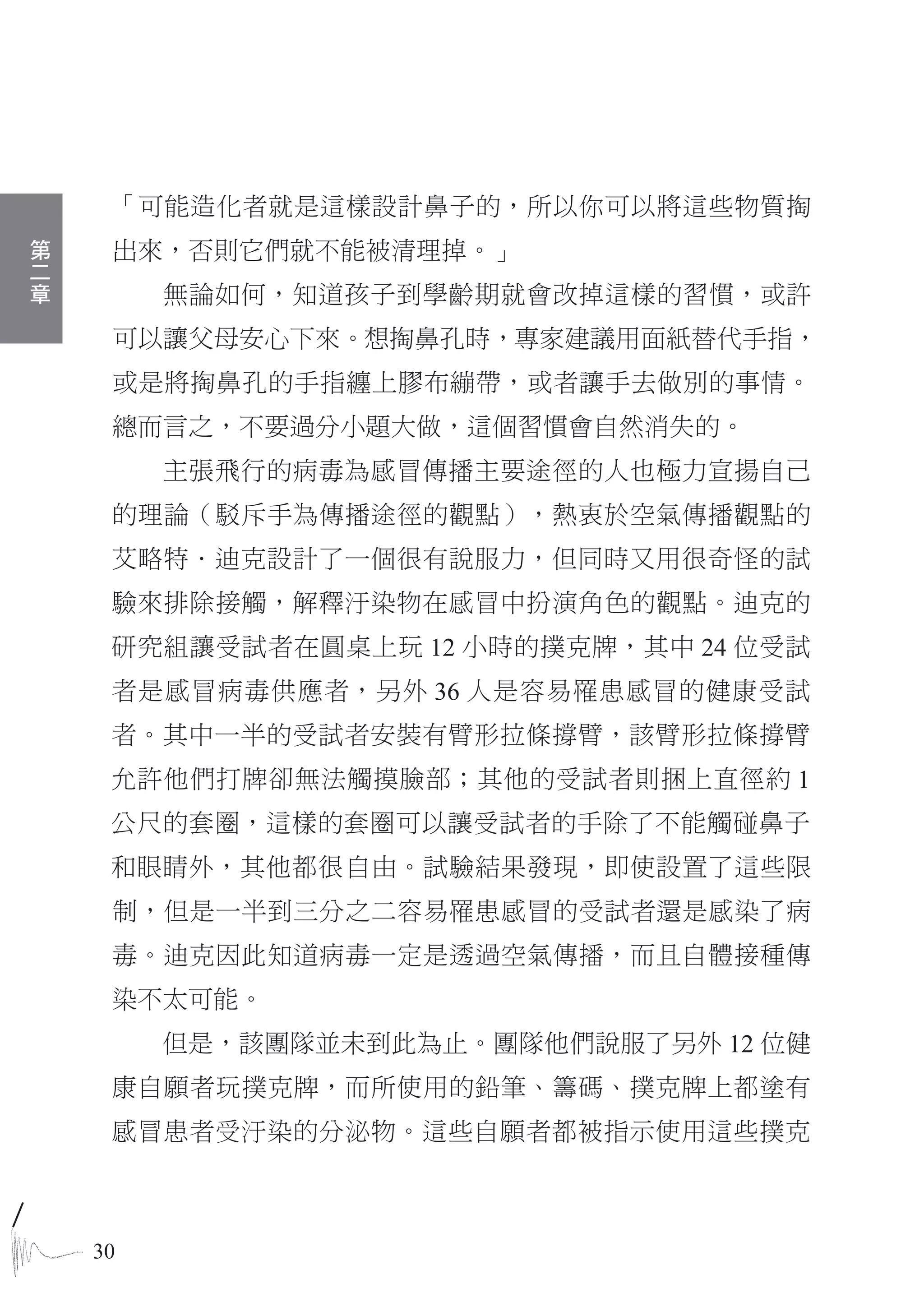 「可能造化者就是這樣設計鼻子的，所以你可以將這些物質掏
第
二    出來，否則它們就不能被清理掉。」
章
         無論如何，知道孩子到學齡期就會改掉這樣的習慣，或許
     可以讓父母安心下來。想掏鼻孔時，專家建議用面紙替代手指，
     或是將掏鼻孔的手指纏上膠布繃帶，或者讓手去做別的事情。
     總而言之，不要過分小題大做，這個習慣會自然消失的。
         主張飛行的病毒為感冒傳播主要途徑的人也極力宣揚自己
     的理論（駁斥手為傳播途徑的觀點），熱衷於空氣傳播觀點的
     艾略特．迪克設計了一個很有說服力，但同時又用很奇怪的試
     驗來排除接觸，解釋汙染物在感冒中扮演角色的觀點。迪克的
     研究組讓受試者在圓桌上玩 12 小時的撲克牌，其中 24 位受試
     者是感冒病毒供應者，另外 36 人是容易罹患感冒的健康受試
     者。其中一半的受試者安裝有臂形拉條撐臂，該臂形拉條撐臂
     允許他們打牌卻無法觸摸臉部；其他的受試者則捆上直徑約 1
     公尺的套圈，這樣的套圈可以讓受試者的手除了不能觸碰鼻子
     和眼睛外，其他都很自由。試驗結果發現，即使設置了這些限
     制，但是一半到三分之二容易罹患感冒的受試者還是感染了病
     毒。迪克因此知道病毒一定是透過空氣傳播，而且自體接種傳
     染不太可能。
         但是，該團隊並未到此為止。團隊他們說服了另外 12 位健
     康自願者玩撲克牌，而所使用的鉛筆、籌碼、撲克牌上都塗有
     感冒患者受汙染的分泌物。這些自願者都被指示使用這些撲克



    30
 