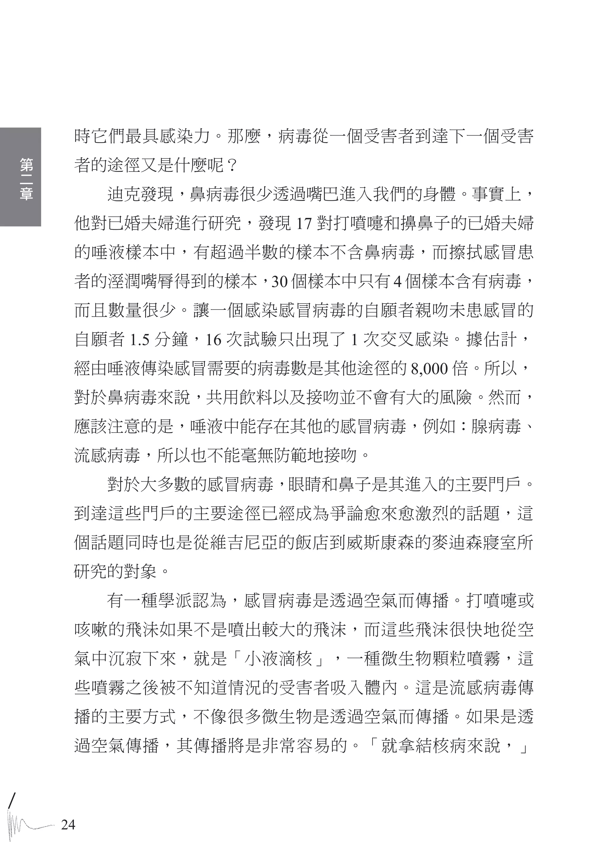 時它們最具感染力。那麼，病毒從一個受害者到達下一個受害
第
二    者的途徑又是什麼呢？
章
         迪克發現，鼻病毒很少透過嘴巴進入我們的身體。事實上，
     他對已婚夫婦進行研究，發現 17 對打噴嚏和擤鼻子的已婚夫婦
     的唾液樣本中，有超過半數的樣本不含鼻病毒，而擦拭感冒患
     者的溼潤嘴脣得到的樣本，30 個樣本中只有 4 個樣本含有病毒，
     而且數量很少。讓一個感染感冒病毒的自願者親吻未患感冒的
     自願者 1.5 分鐘，16 次試驗只出現了 1 次交叉感染。據估計，
     經由唾液傳染感冒需要的病毒數是其他途徑的 8,000 倍。所以，
     對於鼻病毒來說，共用飲料以及接吻並不會有大的風險。然而，
     應該注意的是，唾液中能存在其他的感冒病毒，例如：腺病毒、
     流感病毒，所以也不能毫無防範地接吻。
         對於大多數的感冒病毒，眼睛和鼻子是其進入的主要門戶。
     到達這些門戶的主要途徑已經成為爭論愈來愈激烈的話題，這
     個話題同時也是從維吉尼亞的飯店到威斯康森的麥迪森寢室所
     研究的對象。
         有一種學派認為，感冒病毒是透過空氣而傳播。打噴嚏或
     咳嗽的飛沬如果不是噴出較大的飛沫，而這些飛沫很快地從空
     氣中沉寂下來，就是「小液滴核」，一種微生物顆粒噴霧，這
     些噴霧之後被不知道情況的受害者吸入體內。這是流感病毒傳
     播的主要方式，不像很多微生物是透過空氣而傳播。如果是透
     過空氣傳播，其傳播將是非常容易的。「就拿結核病來說，」



    24
 
