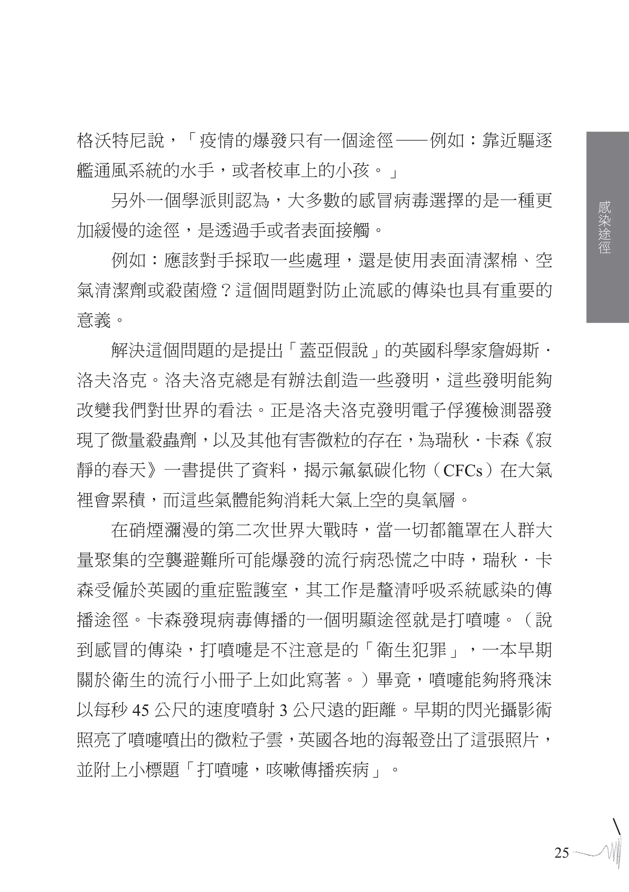 格沃特尼說，「疫情的爆發只有一個途徑—例如：靠近驅逐
艦通風系統的水手，或者校車上的小孩。」
  另外一個學派則認為，大多數的感冒病毒選擇的是一種更             感
                                        染
                                        途
加緩慢的途徑，是透過手或者表面接觸。                      徑
  例如：應該對手採取一些處理，還是使用表面清潔棉、空
氣清潔劑或殺菌燈？這個問題對防止流感的傳染也具有重要的
意義。
  解決這個問題的是提出「蓋亞假說」的英國科學家詹姆斯．
洛夫洛克。洛夫洛克總是有辦法創造一些發明，這些發明能夠
改變我們對世界的看法。正是洛夫洛克發明電子俘獲檢測器發
現了微量殺蟲劑，以及其他有害微粒的存在，為瑞秋．卡森《寂
靜的春天》一書提供了資料，揭示氟氯碳化物（CFCs）在大氣
裡會累積，而這些氣體能夠消耗大氣上空的臭氧層。
  在硝煙瀰漫的第二次世界大戰時，當一切都籠罩在人群大
量聚集的空襲避難所可能爆發的流行病恐慌之中時，瑞秋．卡
森受僱於英國的重症監護室，其工作是釐清呼吸系統感染的傳
播途徑。卡森發現病毒傳播的一個明顯途徑就是打噴嚏。（說
到感冒的傳染，打噴嚏是不注意是的「衛生犯罪」，一本早期
關於衛生的流行小冊子上如此寫著。）畢竟，噴嚏能夠將飛沫
以每秒 45 公尺的速度噴射 3 公尺遠的距離。早期的閃光攝影術
照亮了噴嚏噴出的微粒子雲，英國各地的海報登出了這張照片，
並附上小標題「打噴嚏，咳嗽傳播疾病」。



                                   25
 