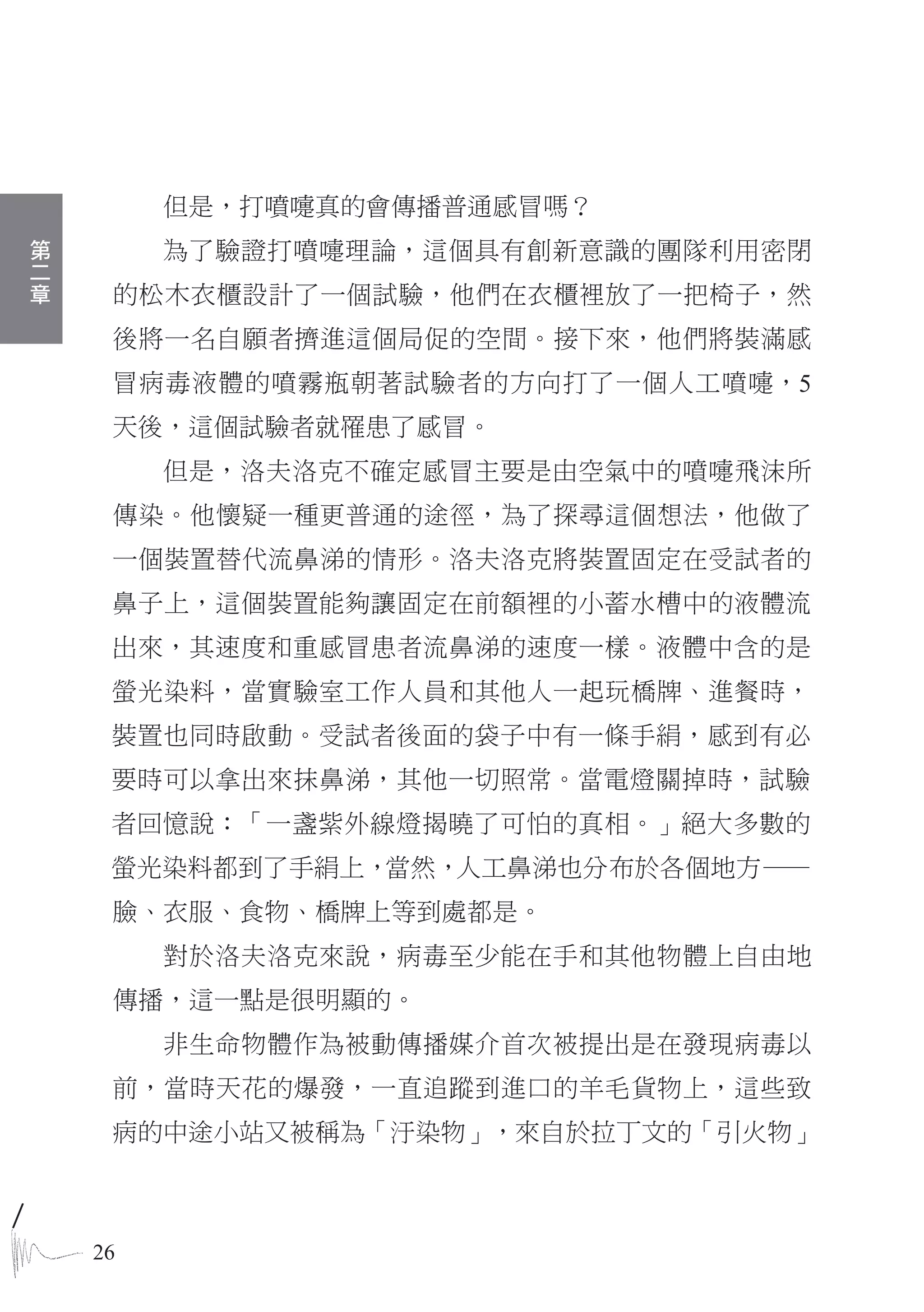 但是，打噴嚏真的會傳播普通感冒嗎？
第
二        為了驗證打噴嚏理論，這個具有創新意識的團隊利用密閉
章
     的松木衣櫃設計了一個試驗，他們在衣櫃裡放了一把椅子，然
     後將一名自願者擠進這個局促的空間。接下來，他們將裝滿感
     冒病毒液體的噴霧瓶朝著試驗者的方向打了一個人工噴嚏，5
     天後，這個試驗者就罹患了感冒。
         但是，洛夫洛克不確定感冒主要是由空氣中的噴嚏飛沫所
     傳染。他懷疑一種更普通的途徑，為了探尋這個想法，他做了
     一個裝置替代流鼻涕的情形。洛夫洛克將裝置固定在受試者的
     鼻子上，這個裝置能夠讓固定在前額裡的小蓄水槽中的液體流
     出來，其速度和重感冒患者流鼻涕的速度一樣。液體中含的是
     螢光染料，當實驗室工作人員和其他人一起玩橋牌、進餐時，
     裝置也同時啟動。受試者後面的袋子中有一條手絹，感到有必
     要時可以拿出來抹鼻涕，其他一切照常。當電燈關掉時，試驗
     者回憶說：「一盞紫外線燈揭曉了可怕的真相。」絕大多數的
     螢光染料都到了手絹上，當然，人工鼻涕也分布於各個地方—
     臉、衣服、食物、橋牌上等到處都是。
         對於洛夫洛克來說，病毒至少能在手和其他物體上自由地
     傳播，這一點是很明顯的。
         非生命物體作為被動傳播媒介首次被提出是在發現病毒以
     前，當時天花的爆發，一直追蹤到進口的羊毛貨物上，這些致
     病的中途小站又被稱為「汙染物」，來自於拉丁文的「引火物」



    26
 