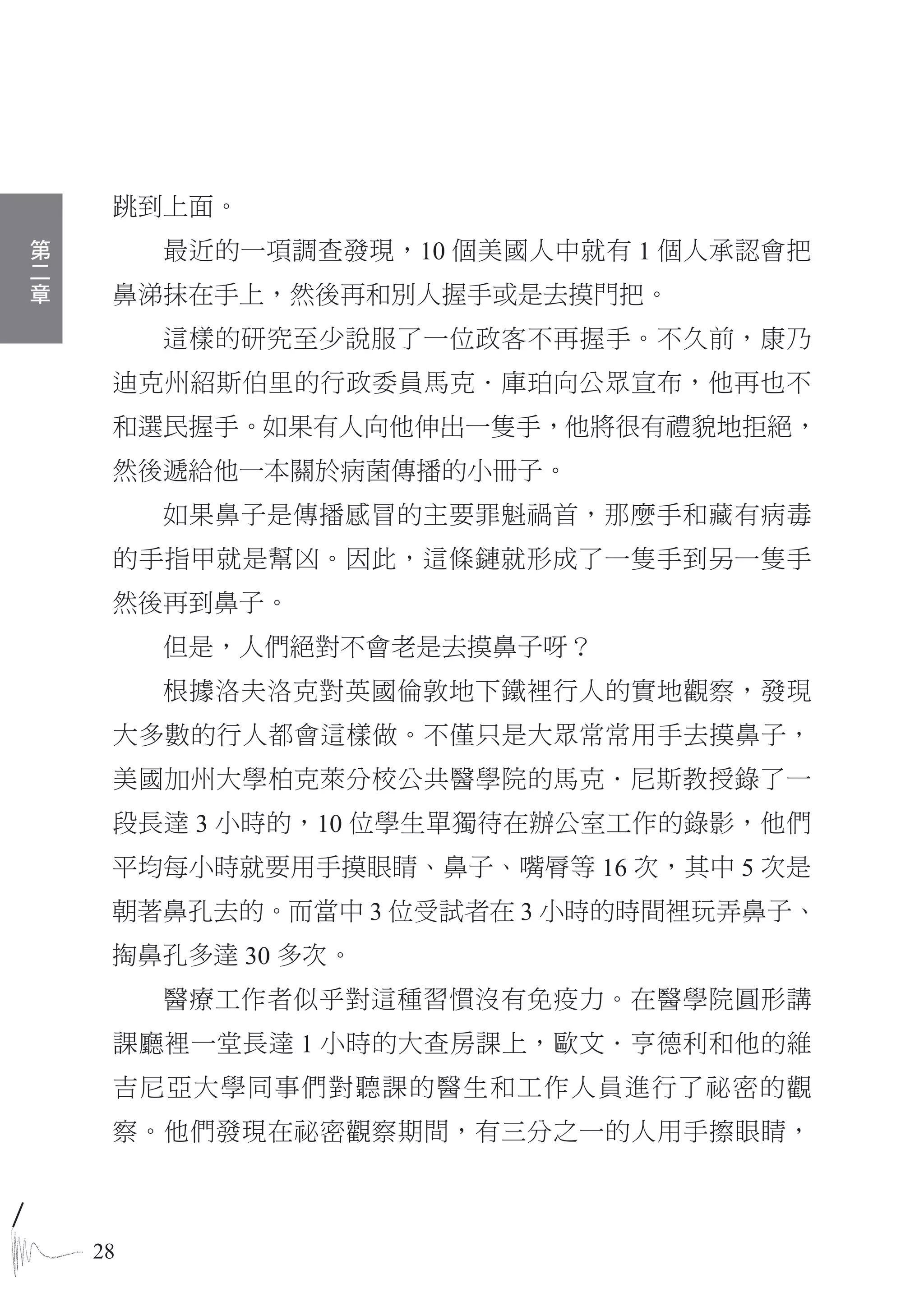 跳到上面。
第
二        最近的一項調查發現，10 個美國人中就有 1 個人承認會把
章
     鼻涕抹在手上，然後再和別人握手或是去摸門把。
         這樣的研究至少說服了一位政客不再握手。不久前，康乃
     迪克州紹斯伯里的行政委員馬克．庫珀向公眾宣布，他再也不
     和選民握手。如果有人向他伸出一隻手，他將很有禮貌地拒絕，
     然後遞給他一本關於病菌傳播的小冊子。
         如果鼻子是傳播感冒的主要罪魁禍首，那麼手和藏有病毒
     的手指甲就是幫凶。因此，這條鏈就形成了一隻手到另一隻手
     然後再到鼻子。
         但是，人們絕對不會老是去摸鼻子呀？
         根據洛夫洛克對英國倫敦地下鐵裡行人的實地觀察，發現
     大多數的行人都會這樣做。不僅只是大眾常常用手去摸鼻子，
     美國加州大學柏克萊分校公共醫學院的馬克．尼斯教授錄了一
     段長達 3 小時的，10 位學生單獨待在辦公室工作的錄影，他們
     平均每小時就要用手摸眼睛、鼻子、嘴脣等 16 次，其中 5 次是
     朝著鼻孔去的。而當中 3 位受試者在 3 小時的時間裡玩弄鼻子、
     掏鼻孔多達 30 多次。
         醫療工作者似乎對這種習慣沒有免疫力。在醫學院圓形講
     課廳裡一堂長達 1 小時的大查房課上，歐文．亨德利和他的維
     吉尼亞大學同事們對聽課的醫生和工作人員進行了祕密的觀
     察。他們發現在祕密觀察期間，有三分之一的人用手擦眼睛，



    28
 
