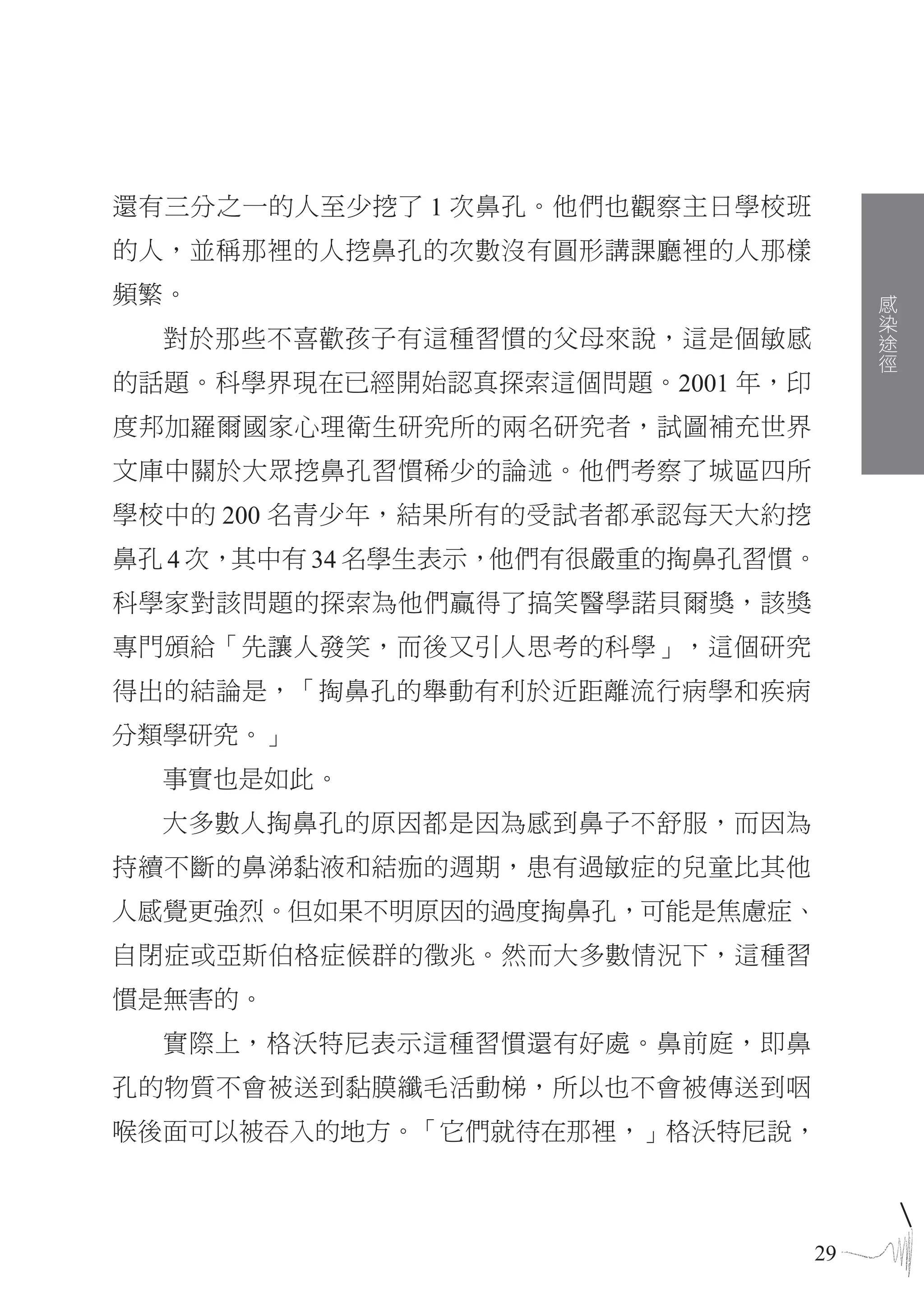 還有三分之一的人至少挖了 1 次鼻孔。他們也觀察主日學校班
的人，並稱那裡的人挖鼻孔的次數沒有圓形講課廳裡的人那樣
頻繁。                                   感
                                      染
                                      途
  對於那些不喜歡孩子有這種習慣的父母來說，這是個敏感           徑
的話題。科學界現在已經開始認真探索這個問題。2001 年，印
度邦加羅爾國家心理衛生研究所的兩名研究者，試圖補充世界
文庫中關於大眾挖鼻孔習慣稀少的論述。他們考察了城區四所
學校中的 200 名青少年，結果所有的受試者都承認每天大約挖
鼻孔 4 次，其中有 34 名學生表示，他們有很嚴重的掏鼻孔習慣。
科學家對該問題的探索為他們贏得了搞笑醫學諾貝爾獎，該獎
專門頒給「先讓人發笑，而後又引人思考的科學」，這個研究
得出的結論是，「掏鼻孔的舉動有利於近距離流行病學和疾病
分類學研究。」
  事實也是如此。
  大多數人掏鼻孔的原因都是因為感到鼻子不舒服，而因為
持續不斷的鼻涕黏液和結痂的週期，患有過敏症的兒童比其他
人感覺更強烈。但如果不明原因的過度掏鼻孔，可能是焦慮症、
自閉症或亞斯伯格症候群的徵兆。然而大多數情況下，這種習
慣是無害的。
  實際上，格沃特尼表示這種習慣還有好處。鼻前庭，即鼻
孔的物質不會被送到黏膜纖毛活動梯，所以也不會被傳送到咽
喉後面可以被吞入的地方。「它們就待在那裡，」格沃特尼說，



                                 29
 