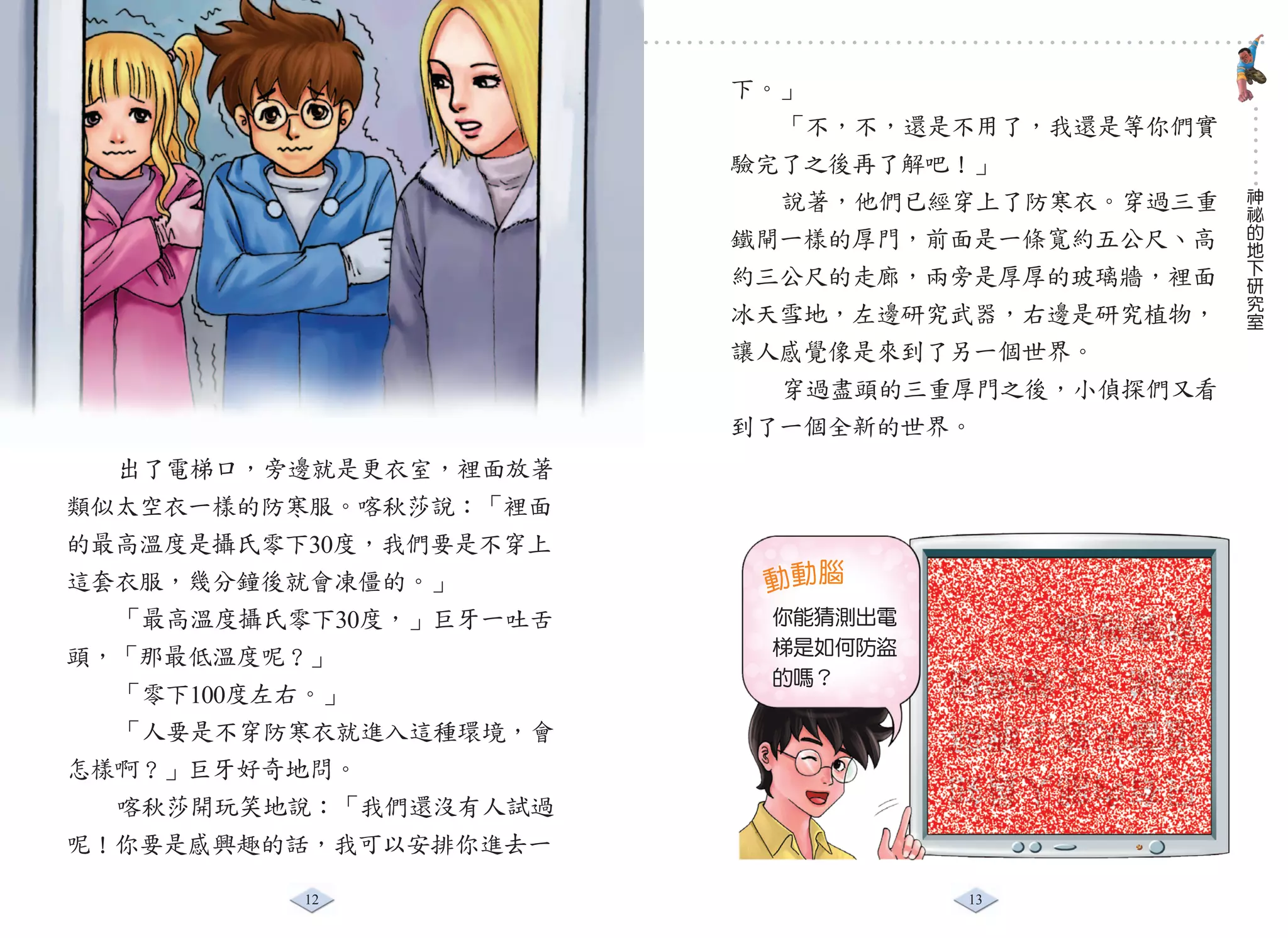 小偵探智破奇案

                        下。」
                          「不，不，還是不用了，我還是等你們實
                        驗完了之後再了解吧！」
                                               神
                          說著，他們已經穿上了防寒衣。穿過三重   祕
                                               的
                        鐵閘一樣的厚門，前面是一條寬約五公尺、高   地
                                               下
                        約三公尺的走廊，兩旁是厚厚的玻璃牆，裡面   研
                                               究
                                               室
                        冰天雪地，左邊研究武器，右邊是研究植物，
                        讓人感覺像是來到了另一個世界。
                          穿過盡頭的三重厚門之後，小偵探們又看
                        到了一個全新的世界。
  出了電梯口，旁邊就是更衣室，裡面放著
類似太空衣一樣的防寒服。喀秋莎說：「裡面
的最高溫度是攝氏零下30度，我們要是不穿上
這套衣服，幾分鐘後就會凍僵的。」         動動腦
  「最高溫度攝氏零下30度，」巨牙一吐舌    你能猜測出電   就會被擒。
頭，「那最低溫度呢？」              梯是如何防盜
                         的嗎？
                                  電梯，上錯電梯
  「零下100度左右。」
  「人要是不穿防寒衣就進入這種環境，會
                                  道當天該上哪部
怎樣啊？」巨牙好奇地問。                      只有內部人員知
  喀秋莎開玩笑地說：「我們還沒有人試過
呢！你要是感興趣的話，我可以安排你進去一

          12                      13
 