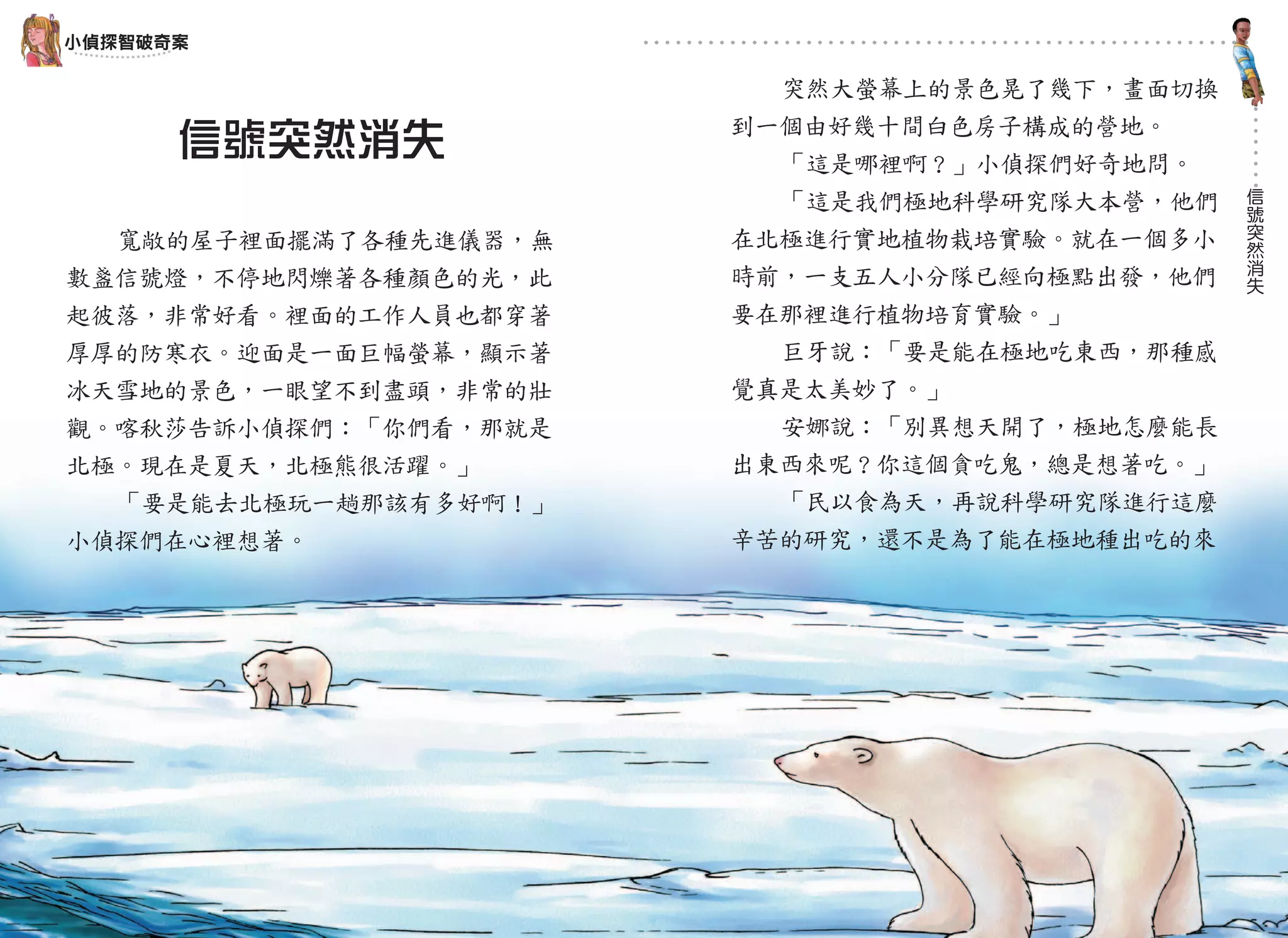 小偵探智破奇案

                         突然大螢幕上的景色晃了幾下，畫面切換
                       到一個由好幾十間白色房子構成的營地。
      信號突然消失             「這是哪裡啊？」小偵探們好奇地問。
                                              信
                         「這是我們極地科學研究隊大本營，他們   號
                                              突
  寬敞的屋子裡面擺滿了各種先進儀器，無   在北極進行實地植物栽培實驗。就在一個多小   然
                                              消
                       時前，一支五人小分隊已經向極點出發，他們   失
數盞信號燈，不停地閃爍著各種顏色的光，此
起彼落，非常好看。裡面的工作人員也都穿著   要在那裡進行植物培育實驗。」
厚厚的防寒衣。迎面是一面巨幅螢幕，顯示著     巨牙說：「要是能在極地吃東西，那種感
冰天雪地的景色，一眼望不到盡頭，非常的壯   覺真是太美妙了。」
觀。喀秋莎告訴小偵探們：「你們看，那就是     安娜說：「別異想天開了，極地怎麼能長
北極。現在是夏天，北極熊很活躍。」      出東西來呢？你這個貪吃鬼，總是想著吃。」
  「要是能去北極玩一趟那該有多好啊！」     「民以食為天，再說科學研究隊進行這麼
小偵探們在心裡想著。             辛苦的研究，還不是為了能在極地種出吃的來




          14                    15
 