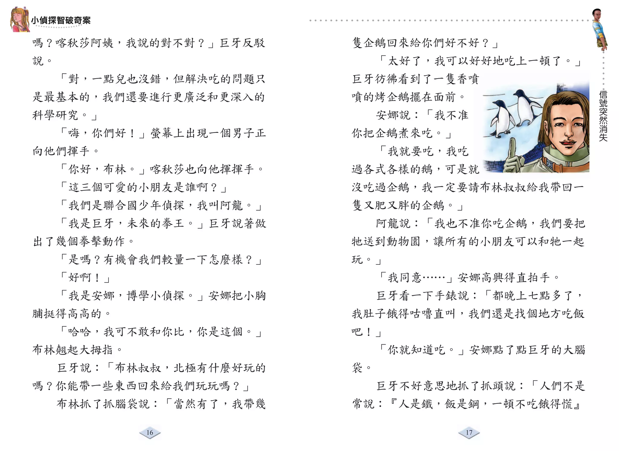 小偵探智破奇案

嗎？喀秋莎阿姨，我說的對不對？」巨牙反駁    隻企鵝回來給你們好不好？」
說。                         「太好了，我可以好好地吃上一頓了。」
   「對，一點兒也沒錯，但解決吃的問題只   巨牙彷彿看到了一隻香噴
                                                信
是最基本的，我們還要進行更廣泛和更深入的    噴的烤企鵝擺在面前。              號
                                                突
科學研究。」                     安娜說：「我不准             然
                                                消
   「嗨，你們好！」螢幕上出現一個男子正   你把企鵝煮來吃。」               失

向他們揮手。                     「我就要吃，我吃
   「你好，布林。」喀秋莎也向他揮揮手。   過各式各樣的鵝，可是就
   「這三個可愛的小朋友是誰啊？」      沒吃過企鵝，我一定要請布林叔叔給我帶回一
   「我們是聯合國少年偵探，我叫阿龍。」   隻又肥又胖的企鵝。」
   「我是巨牙，未來的拳王。」巨牙說著做      阿龍說：「我也不准你吃企鵝，我們要把
出了幾個拳擊動作。               牠送到動物園，讓所有的小朋友可以和牠一起
   「是嗎？有機會我們較量一下怎麼樣？」   玩。」
   「好啊！」                   「我同意……」安娜高興得直拍手。
   「我是安娜，博學小偵探。」安娜把小胸      巨牙看一下手錶說：「都晚上七點多了，
脯挺得高高的。                 我肚子餓得咕嚕直叫，我們還是找個地方吃飯
   「哈哈，我可不敢和你比，你是這個。」   吧！」
布林翹起大拇指。                   「你就知道吃。」安娜點了點巨牙的大腦
   巨牙說：「布林叔叔，北極有什麼好玩的   袋。
嗎？你能帶一些東西回來給我們玩玩嗎？」        巨牙不好意思地抓了抓頭說：「人們不是
   布林抓了抓腦袋說：「當然有了，我帶幾   常說：『人是鐵，飯是鋼，一頓不吃餓得慌』

          16                      17
 
