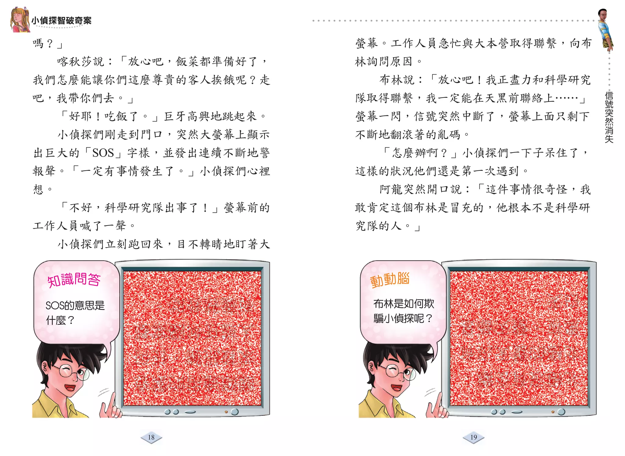 小偵探智破奇案

嗎？」                     螢幕。工作人員急忙與大本營取得聯繫，向布
   喀秋莎說：「放心吧，飯菜都準備好了，   林詢問原因。
我們怎麼能讓你們這麼尊貴的客人挨餓呢？走      布林說：「放心吧！我正盡力和科學研究
                                               信
吧，我帶你們去。」               隊取得聯繫，我一定能在天黑前聯絡上……」   號
                                               突
   「好耶！吃飯了。」巨牙高興地跳起來。   螢幕一閃，信號突然中斷了，螢幕上面只剩下   然
                                               消
   小偵探們剛走到門口，突然大螢幕上顯示   不斷地翻滾著的亂碼。             失

出巨大的「SOS」字樣，並發出連續不斷地警     「怎麼辦啊？」小偵探們一下子呆住了，
報聲。「一定有事情發生了。」小偵探們心裡    這樣的狀況他們還是第一次遇到。
想。                        阿龍突然開口說：「這件事情很奇怪，我
   「不好，科學研究隊出事了！」螢幕前的   敢肯定這個布林是冒充的，他根本不是科學研
工作人員喊了一聲。               究隊的人。」
   小偵探們立刻跑回來，目不轉睛地盯著大


  知識問答                   動動腦
           有義務救助。                 白天。
 SOS的意思是                 布林是如何欺
 什麼？       人或任何國家都       騙小偵探呢？   黑夜，整天都是
           求救訊號，任何                北極的夏天沒有
           國際通用的緊急                北極沒有企鵝；


           18                     19
 