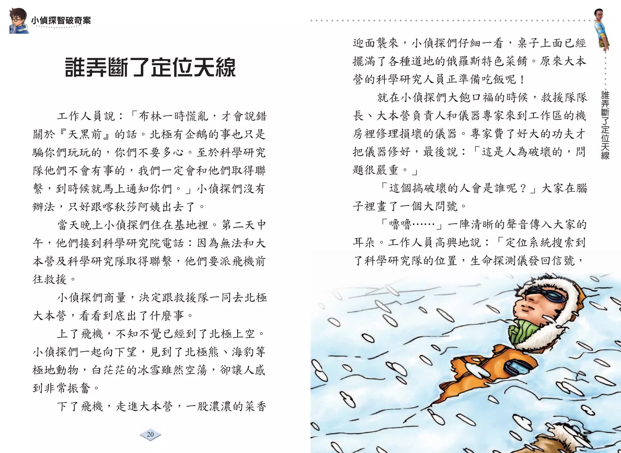 小偵探智破奇案

                       迎面襲來，小偵探們仔細一看，桌子上面已經
                       擺滿了各種道地的俄羅斯特色菜餚。原來大本
   誰弄斷了定位天線            營的科學研究人員正準備吃飯呢！
                                              誰
                         就在小偵探們大飽口福的時候，救援隊隊   弄
                                              斷
  工作人員說：「布林一時慌亂，才會說錯   長、大本營負責人和儀器專家來到工作區的機   了
                                              定
                       房裡修理損壞的儀器。專家費了好大的功夫才   位
關於『天黑前』的話。北極有企鵝的事也只是                          天
                                              線
騙你們玩玩的，你們不要多心。至於科學研究   把儀器修好，最後說：「這是人為破壞的，問
隊他們不會有事的，我們一定會和他們取得聯   題很嚴重。」
繫，到時候就馬上通知你們。」小偵探們沒有     「這個搞破壞的人會是誰呢？」大家在腦
辦法，只好跟喀秋莎阿姨出去了。        子裡畫了一個大問號。
  當天晚上小偵探們住在基地裡。第二天中     「嚕嚕……」一陣清晰的聲音傳入大家的
午，他們接到科學研究院電話：因為無法和大   耳朵。工作人員高興地說：「定位系統搜索到
本營及科學研究隊取得聯繫，他們要派飛機前   了科學研究隊的位置，生命探測儀發回信號，
往救援。
  小偵探們商量，決定跟救援隊一同去北極
大本營，看看到底出了什麼事。
  上了飛機，不知不覺已經到了北極上空。
小偵探們一起向下望，見到了北極熊、海豹等
極地動物，白茫茫的冰雪雖然空蕩，卻讓人感
到非常振奮。
  下了飛機，走進大本營，一股濃濃的菜香

          20                    21
 