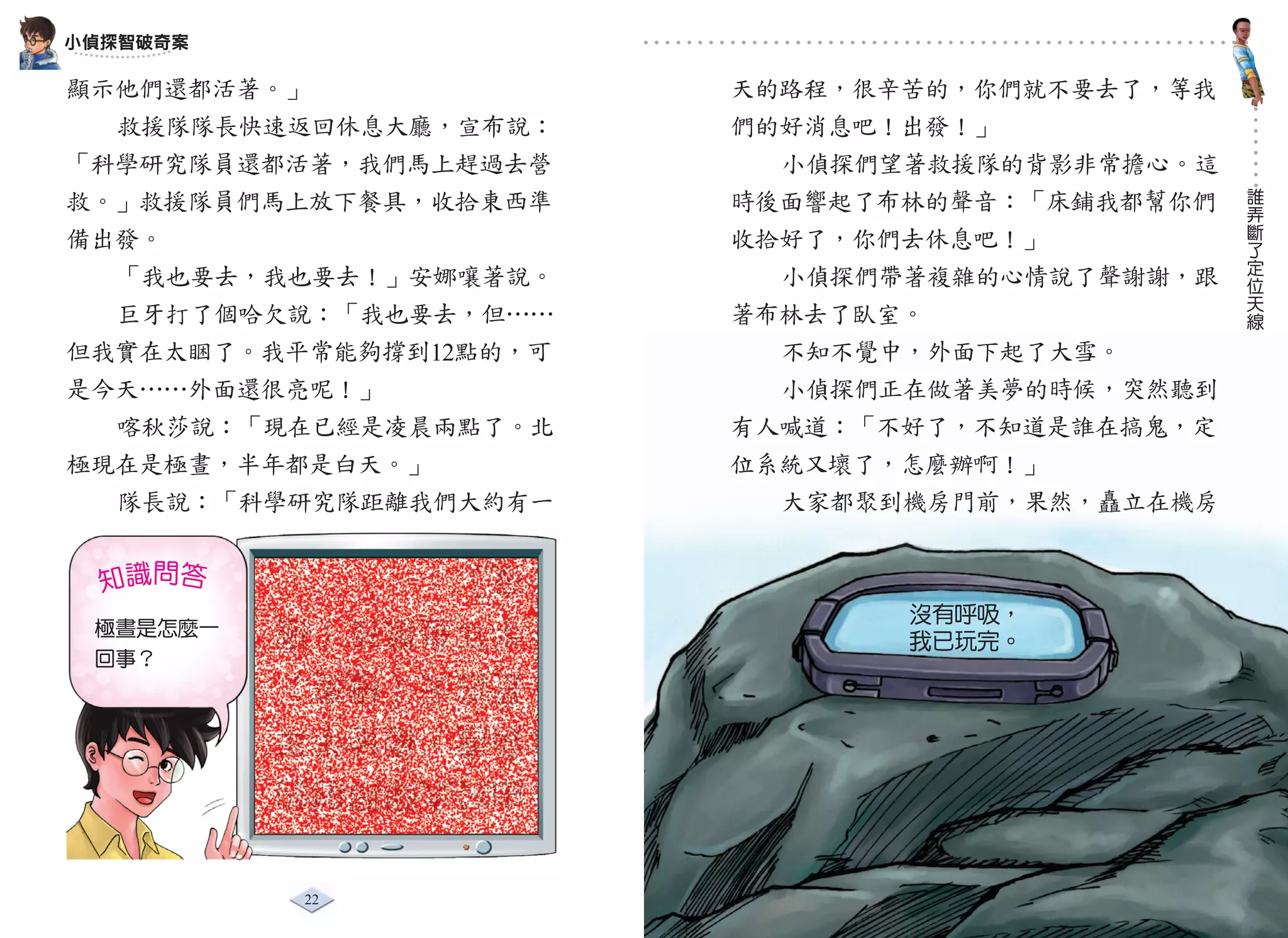 小偵探智破奇案

顯示他們還都活著。」              天的路程，很辛苦的，你們就不要去了，等我
  救援隊隊長快速返回休息大廳，宣布說：    們的好消息吧！出發！」
「科學研究隊員還都活著，我們馬上趕過去營      小偵探們望著救援隊的背影非常擔心。這
                                               誰
救。」救援隊員們馬上放下餐具，收拾東西準    時後面響起了布林的聲音：「床鋪我都幫你們   弄
                                               斷
備出發。                    收拾好了，你們去休息吧！」          了
                                               定
  「我也要去，我也要去！」安娜嚷著說。      小偵探們帶著複雜的心情說了聲謝謝，跟   位
                                               天
                                               線
  巨牙打了個哈欠說：「我也要去，但……    著布林去了臥室。
但我實在太睏了。我平常能夠撐到12點的，可     不知不覺中，外面下起了大雪。
是今天……外面還很亮呢！」             小偵探們正在做著美夢的時候，突然聽到
  喀秋莎說：「現在已經是凌晨兩點了。北    有人喊道：「不好了，不知道是誰在搞鬼，定
極現在是極晝，半年都是白天。」         位系統又壞了，怎麼辦啊！」
  隊長說：「科學研究隊距離我們大約有一      大家都聚到機房門前，果然，矗立在機房


  知識問答
          夜）。
                               沒有呼吸
                               沒有呼吸，
 極晝是怎麼一
          半年是黑夜（極
                               我已玩完。
 回事？      是白天（極晝）
          角度，極地半年
          由於太陽照射的


          22                     23
 