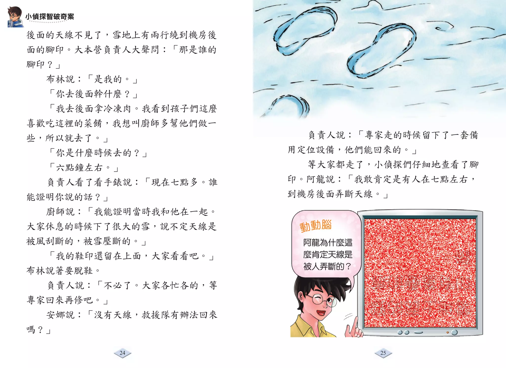 小偵探智破奇案

後面的天線不見了，雪地上有兩行繞到機房後
面的腳印。大本營負責人大聲問：「那是誰的
腳印？」
  布林說：「是我的。」
  「你去後面幹什麼？」
  「我去後面拿冷凍肉。我看到孩子們這麼
喜歡吃這裡的菜餚，我想叫廚師多幫他們做一
些，所以就去了。」                負責人說：「專家走的時候留下了一套備
  「你是什麼時候去的？」          用定位設備，他們能回來的。」
  「六點鐘左右。」               等大家都走了，小偵探們仔細地查看了腳
  負責人看了看手錶說：「現在七點多。誰   印。阿龍說：「我敢肯定是有人在七點左右，
能證明你說的話？」              到機房後面弄斷天線。」
  廚師說：「我能證明當時我和他在一起。
大家休息的時候下了很大的雪，說不定天線是    動動腦
被風刮斷的，被雪壓斷的。」           阿龍為什麼這
  「我的鞋印還留在上面，大家看看吧。」    麼肯定天線是
                                 跡。
                        被人弄斷的？
布林說著要脫鞋。                         印有重疊的痕
  負責人說：「不必了。大家各忙各的，等
專家回來再修吧。」                        雪地上面的腳
  安娜說：「沒有天線，救援隊有辦法回來
嗎？」

          24                     25
 