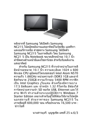 หลังจากที่ Samsung ได้เปิดตัว Samsung
NC215 โน้ตบุ๊คพลังงานแสงอาทิตย์ในรัสเซีย แอฟริกา
และอเมริกาเหนือ ล่าสุดทาง Samsung ได้เปิดตัว
Samsung NC215 ในเกาหลีแล้ว โดย Samsung
NC21 5 เป็น Notebook ขนาดเล็กหน้าจอ 10.1 นิ้ว
ฝาปิดตรงด้านหน้ามีแผงโซลาร์เซล สำาหรับรับพลังงาน
แสงอาทิตย์
      สำาหรับ Samsung NC215 ที่วางจำา หน่ายในเกาหลี
มี ห น้ า จอขนาด 10.1 นิ้ ว ความละเอี ย ด 1024 x 600
พิกเซล CPU ดูอัลคอร์โพรเซสเซอร์ Intel Atom N570
ความเร็ว 1.66GHz หน่วยความจำา DDR3 1GB และอาร์
ดิ ส ก์ ข นาด 250GB ความเร็ ว รอบ 5400 RPM กราฟิ ก
เป็ น Intel Graphics เว็ บ แคม ตั ว เครื่ อ งมี ค วามบาง
17.5 มิ ล ลิ เ มตร และ นำ้า หนั ก 1.32 กิ โ ลกรั ม มี ช่ อ งใส่
การ์ ด หน่ ว ยความจำา SD พอร์ ต USB, Ehternet และไร้
สาย Wi-Fi ทำา งานด้ ว ยระบบปฏิ บั ติ ก าร Windows 7
Starter Edition เหมาะสำา หรับผู้ใช้ที่ต้องใช้งานโน้ตบุ๊ค
น อ ก ส ถ า น ที่ ส่ ว น ร า ค า ข อ ง Samsung NC215 ใ น
เกาหลีอยู่ที่ 600,000 วอน หรือประมาณ 16,500 บาท :
 ข่าวไอที

                  นางสาวนุจรี บุญชูเชิด เลขที่ 25 ม.6/3
 