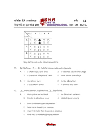 รหัสวิชา 03 ภาษาอังกฤษ                                                     หนา       12
วันเสารที่ 20 กุมภาพันธ 2553                                       เวลา 14.30 – 16.30 น.

                Choice   1       2   3    4
            Item No.
              0. A.
                 B.
              1. A.
                 B.
              2. A.
                 B.

           Now start to work on the following questions.

11.   Ban Na Nong, A , B full of shopping malls and restaurants.
      A. 1. a small village, quiet once        2. it was once a quiet small village
          3. a quiet small village once it was 4. once a small quiet village

      B. 1. now a busy town                            2. is now a busy town
         3. a busy town it is now                      4. it is now a busy town

12.     A their customers, supermarkets B as possible.
      A. 1. Having attracted and kept          2. As if to attract and keep
          3. In order to attract and keep      4. Attracting and keeping

      B. 1.     want to make shoppers as pleasant
         2.     have made shopping as pleasing
         3.     must try to make their shoppers as pleasing
         4.     have tried to make shopping as pleasant
 