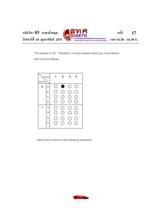 รหัสวิชา 03 ภาษาอังกฤษ                                                  หนา       17
วันเสารที่ 20 กุมภาพันธ 2553                                    เวลา 14.30 – 16.30 น.

         The answer is A2. Therefore, on your answer sheet you must darken
         the circle as follows:



                Choice   1    2     3     4
            Item No.
              0. A.
                 B.
                 C.
                 D.
              1. A.
                 B.
                 C.
                 D.



           Now start to work on the following questions.
 