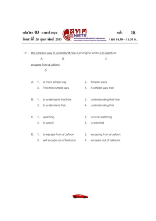 รหัสวิชา 03 ภาษาอังกฤษ                                                    หนา       18
วันเสารที่ 20 กุมภาพันธ 2553                                      เวลา 14.30 – 16.30 น.

 21. The simplest way to understand how a jet engine works is to watch air
            A                B                                   C
     escapes from a balloon.
                D

      A. 1. A more simple way                   2. Simpler ways
         3. The most simple way                 4. A simpler way than

      B. 1. to understand that how              2. understanding that how
         3. to understand that                  4. understanding that

      C. 1. watching                            2. is to be watching
         3. to watch                            4. is watched

      D. 1. to escape from a balloon            2. escaping from a balloon
         3. will escape out of balloons         4. escapes out of balloons
 