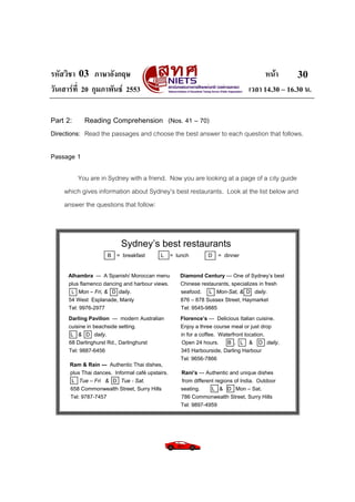 รหัสวิชา 03 ภาษาอังกฤษ                                                                  หนา       30
วันเสารที่ 20 กุมภาพันธ 2553                                                    เวลา 14.30 – 16.30 น.

Part 2:     Reading Comprehension (Nos. 41 – 70)
Directions: Read the passages and choose the best answer to each question that follows.

Passage 1

        You are in Sydney with a friend. Now you are looking at a page of a city guide
    which gives information about Sydney’s best restaurants. Look at the list below and
    answer the questions that follow:



                           Sydney’s best restaurants
                     B   = breakfast        L     = lunch        D     = dinner


      Alhambra –- A Spanish/ Moroccan menu           Diamond Century --- One of Sydney’s best
      plus flamenco dancing and harbour views.       Chinese restaurants, specializes in fresh
       L Mon – Fri, & D daily.                       seafood. L Mon-Sat, & D daily.
      54 West Esplanade, Manly                       876 – 878 Sussex Street, Haymarket
      Tel: 9976-2977                                 Tel: 9545-9885
      Darling Pavilion --- modern Australian         Florence’s --- Delicious Italian cuisine.
      cuisine in beachside setting.                  Enjoy a three course meal or just drop
       L & D daily.                                  in for a coffee. Waterfront location.
      68 Darlinghurst Rd., Darlinghurst               Open 24 hours.     B , L & D daily.
      Tel: 9887-6456                                 345 Harbourside, Darling Harbour
                                                     Tel: 9656-7866
      Ram & Rain --- Authentic Thai dishes,
      plus Thai dances. Informal café upstairs.       Rani’s --- Authentic and unique dishes
      L Tue – Fri & D Tue - Sat.                      from different regions of India. Outdoor
      658 Commonwealth Street, Surry Hills            seating.     L & D Mon – Sat.
      Tel: 9787-7457                                  786 Commonwealth Street, Surry Hills
                                                      Tel: 9897-4959
 