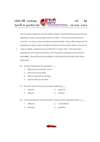 รหัสวิชา 03 ภาษาอังกฤษ                                                     หนา       34
วันเสารที่ 20 กุมภาพันธ 2553                                       เวลา 14.30 – 16.30 น.

       kins University, Baltimore, and the USDA, however, found that three-day-old broccoli
       seedlings contain a concentrated amount of SGS -- 20 times the amount found in
       broccoli -- so only an ounce provides the same benefits. Sold as BroccoSprouts, the
       seedlings are grown under controlled conditions to ensure SGS content, and can be
  10   used on salads, sandwiches and omelets for a “zingy” taste. They have been
       patented by John Hopkins University, and 19 growers nationwide are licensed to
       grow them. BroccoSprouts are available in select grocery and health food stores
       nationwide.

       52. The best heading for this passage is ___.
           1. Baby broccoli may fight cancer
           2. Broccoli is found useful
           3. SGS is important for the body
           4. Cancer cells can be killed

       53. The verb “boost” (line 3) can be best replaced by ___.
           1. advance                             2. preserve
           3. expand                              4. improve

       54. In this passage, the word that means “producing the expected results” is ___.
           1. effective                          2. concentrated
           3. patented                           4. available
 