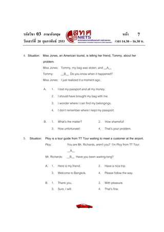 รหัสวิชา 03 ภาษาอังกฤษ                                                     หนา       7
วันเสารที่ 20 กุมภาพันธ 2553                                       เวลา 14.30 – 16.30 น.

4. Situation: Miss Jones, an American tourist, is telling her friend, Tommy, about her
              problem.
              Miss Jones: Tommy, my bag was stolen, and __A__
              Tommy:       __B__ Do you know when it happened?
              Miss Jones: I just realized it a moment ago.

               A.    1. I lost my passport and all my money.
                     2. I should have brought my bag with me.
                     3. I wonder where I can find my belongings.
                     4. I don’t remember where I kept my passport.

               B.    1. What’s the matter?               2. How shameful!
                     3. How unfortunate!                 4. That’s your problem.

5. Situation: Ploy is a tour guide from TT Tour waiting to meet a customer at the airport.
              Ploy:             You are Mr. Richards, aren’t you? I’m Ploy from TT Tour.
                                __A__
              Mr. Richards: __B__ Have you been waiting long?

                A. 1. Here is my friend.                 2. Have a nice trip.
                     3. Welcome to Bangkok.              4. Please follow the way.

                B. 1. Thank you.                         2. With pleasure.
                   3. Sure, I will.                      4. That’s fine.
 
