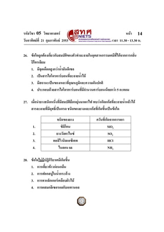 รหัสวิชา 05 วิทยาศาสตร                                                  หนา 14
วันอาทิตยที่ 21 กุมภาพันธ 2553                                เวลา 11.30 - 13.30 น.


26. ขอใดถูกตองเกี่ยวกับสมบัติของตัวทําละลายในอุตสาหกรรมเคมีท่ไดจากการกลั่น
                                                               ี
    ปโตรเลียม
    1. มีจุดเดือดสูงกวาน้ํามันดีเซล
    2. เปนสารไฮโดรคารบอนที่ละลายน้ําได
    3. มีสถานะเปนของเหลวทีอุณหภูมิและความดันปกติ
                                ่
    4. ประกอบดวยสารไฮโดรคารบอนที่มจํานวนคารบอนนอยกวา 5 อะตอม
                                          ี

27. เมื่อนํายางชนิดหนึ่งที่มีสมบัติยดหยุนมาเผาไฟ พบวาเกิดแกสที่ละลายน้ําแลวได
                                    ื 
    สารละลายที่มีฤทธิ์เปนกรด ชนิดของยางและแกสที่เกิดขึ้นเปนขอใด

                       ชนิดของยาง                    ควันที่เกิดจากการเผา
      1.                  ซิลิโคน                             SiO2
      2.               ยางวัลคาไนซ                            SO2
      3.             พอลิไวนิลแอซีเตท                         HCl
      4.                ไนลอน 66                              NH3

28. ขอใดไมมปฏิกิริยาเคมีเกิดขึ้น
             ี
    1. การเคี้ยวขาวกอนกลืน
    2. การฟอกสบูในน้ํากระดาง
    3. การทาแล็กเกอรเคลือบผิวไม
    4. การผสมกลีเซอรอลกับเอทานอล
ฉบับ 1 สําหรับการสอบปกติ
 
