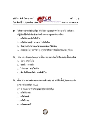 รหัสวิชา 05 วิทยาศาสตร                                               หนา 15
วันอาทิตยที่ 21 กุมภาพันธ 2553                             เวลา 11.30 - 13.30 น.


29. ไฮโดรเจนเปนแกสที่เบาที่สุด ใชทําใหบอลลูนลอยตัวขึ้นในอากาศได แตในทาง
    ปฏิบัติจะใชแกสฮีเลียมซึงหนักกวา เพราะเหตุผลหลักตามขอใด
                             ่
    1. แกสไฮโดรเจนติดไฟไดงาย
    2. แกสไฮโดรเจนมีราคาแพงกวาแกสฮีเลียม
    3. ตองใชแกสไฮโดรเจนปริมาณมากกวาการใชฮีเลียม
    4. ฮีเลียมแยกไดจากธรรมชาติ แตแกสไฮโดรเจนตองผานกระบวนการผลิต

30. ขอใดระบุชนิดของแกสและกรดที่เกิดจากการนําแกสนั้นไปละลายในน้ําไดถูกตอง
    1. อีเทน - กรดน้ําสม
    2. คลอรีน - กรดเกลือ
    3. ไนโตรเจน - กรดไนตริก
    4. ซัลเฟอรไดออกไซด - กรดซัลฟวริก

31. เมื่อนําสาร A มาเผาในบรรยากาศออกซิเจน O2 (g) จะไดไอน้ํา H2O(g) และแกส
     คารบอนไดออกไซด CO2(g)
     สาร A ในปฏิกริยาขางตนไมใชสารใดในขอตอไปนี้
     1. แกสไฮโดรเจน
     2. แกสโซฮอล
     3. แกสบิวเทน
     4. แกสธรรมชาติ
ฉบับ 1 สําหรับการสอบปกติ
 