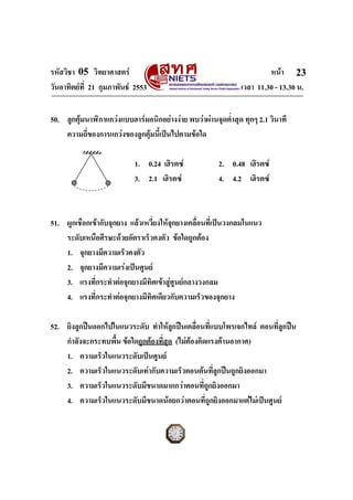 รหัสวิชา 05 วิทยาศาสตร                                                 หนา 23
วันอาทิตยที่ 21 กุมภาพันธ 2553                               เวลา 11.30 - 13.30 น.


50. ลูกตุมนาฬิกาแกวงแบบฮารมอนิกอยางงาย พบวาผานจุดต่ําสุด ทุกๆ 2.1 วินาที
    ความถี่ของการแกวงของลูกตุมนี้เปนไปตามขอใด

                            1. 0.24 เฮิรตซ             2. 0.48 เฮิรตซ
                            3. 2.1 เฮิรตซ              4. 4.2 เฮิรตซ



51. ผูกเชือกเขากับจุกยาง แลวเหวี่ยงใหจกยางเคลื่อนที่เปนวงกลมในแนว
                                         ุ
    ระดับเหนือศีรษะดวยอัตราเร็วคงตัว ขอใดถูกตอง
    1. จุกยางมีความเร็วคงตัว
    2. จุกยางมีความเรงเปนศูนย
    3. แรงที่กระทําตอจุกยางมีทิศเขาสูศูนยกลางวงกลม
    4. แรงที่กระทําตอจุกยางมีทิศเดียวกับความเร็วของจุกยาง

52. ยิงลูกปนออกไปในแนวระดับ ทําใหลกปนเคลื่อนที่แบบโพรเจกไทล ตอนที่ลูกปน
                                        ู
    กําลังจะกระทบพื้น ขอใดถูกตองที่สุด (ไมตองคิดแรงตานอากาศ)
    1. ความเร็วในแนวระดับเปนศูนย
    2. ความเร็วในแนวระดับเทากับความเร็วตอนตนที่ลูกปนถูกยิงออกมา
    3. ความเร็วในแนวระดับมีขนาดมากกวาตอนที่ถูกยิงออกมา
    4. ความเร็วในแนวระดับมีขนาดนอยกวาตอนที่ถูกยิงออกมาแตไมเปนศูนย
ฉบับ 1 สําหรับการสอบปกติ
 