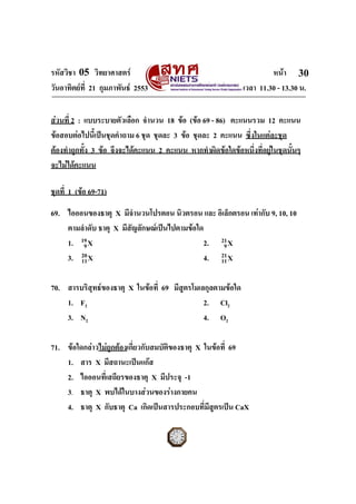รหัสวิชา 05 วิทยาศาสตร                                                 หนา 30
วันอาทิตยที่ 21 กุมภาพันธ 2553                               เวลา 11.30 - 13.30 น.


สวนที่ 2 : แบบระบายตัวเลือก จํานวน 18 ขอ (ขอ 69 - 86) คะแนนรวม 12 คะแนน
ขอสอบตอไปนี้เปนชุดคําถาม 6 ชุด ชุดละ 3 ขอ ชุดละ 2 คะแนน ซึ่งในแตละชุด
ตองทําถูกทั้ง 3 ขอ จึงจะไดคะแนน 2 คะแนน หากทําผิดขอใดขอหนึ่งที่อยูในชุดนั้นๆ
จะไมไดคะแนน

ชุดที่ 1 (ขอ 69-71)

69. ไอออนของธาตุ X มีจํานวนโปรตอน นิวตรอน และ อิเล็กตรอน เทากับ 9, 10, 10
    ตามลําดับ ธาตุ X มีสัญลักษณเปนไปตามขอใด
    1. 19 X
         9                                     2. 21 X
                                                   9
    3. 20 X
        11                                     4. 21 X
                                                  11


70. สารบริสุทธของธาตุ X ในขอที่ 69 มีสูตรโมเลกุลตามขอใด
    1. F2                                      2. Cl2
    3. N2                                      4. O2

71. ขอใดกลาวไมถูกตองเกี่ยวกับสมบัตของธาตุ X ในขอที่ 69
                                      ิ
    1. สาร X มีสถานะเปนแกส
    2. ไอออนที่เสถียรของธาตุ X มีประจุ -1
    3. ธาตุ X พบไดในบางสวนของรางกายคน
    4. ธาตุ X กับธาตุ Ca เกิดเปนสารประกอบที่มีสตรเปน CaX
                                                  ู
ฉบับ 1 สําหรับการสอบปกติ
 
