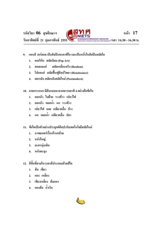 รหัสวิชา 06 สุขศึกษาฯ                                                    หนา 17
วันอาทิตยที่ 21 กุมภาพันธ 2553                                เวลา 14.30 - 16.30 น.

9. แอนดี วอรฮอล เปนศิลปนชนชาติใด และเปนหนึงในศิลปนสมัยใด
                                              ่
   1. อเมริกน สมัยนิยม (Pop Art)
             ั
   2. ฮอลแลนด สมัยเหมือนจริง (Realism)
   3. โปแลนด สมัยฟนฟูศลปวิทยา (Renaissance)
                            ิ
   4. เยอรมัน สมัยหลังสมัยใหม (Postmodern)

10. ลายกระหนก มีตนแบบมาจากธรรมชาติ 4 อยางคือขอใด
    1. ดอกบัว ใบฝาย รวงขาว เปลวไฟ
    2. ดอกบัว หยดน้ํา นก รวงขาว
    3. เปลวไฟ เมฆ เกลียวคลื่น ชาง
    4. นก หยดน้ํา เกลียวคลื่น ปลา

11. ขอใดเปนตัวอยางประยุกตศลปะกับเทคโนโลยีสมัยใหม
                              ิ
    1. ภาพยนตรเรื่องกานกลวย
    2. หนังใหญ
    3. ละครหุนเชิด
    4. หนังตะลุง

12. สีขั้นที่สามในวงจรสีประกอบดวยสีใด
    1. สม เขียว
    2. แดง เหลือง
    3. เขียวเหลือง สมแดง
    4. แดงสม น้าเงิน
                    ํ
 