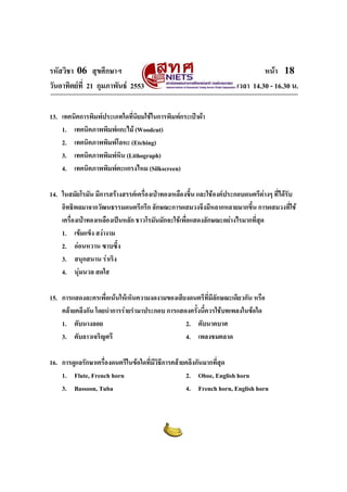 รหัสวิชา 06 สุขศึกษาฯ                                                         หนา 18
วันอาทิตยที่ 21 กุมภาพันธ 2553                                     เวลา 14.30 - 16.30 น.

13. เทคนิคการพิมพประเภทใดทีนยมใชในการพิมพกระเปาผา
                            ่ ิ
    1. เทคนิคภาพพิมพแกะไม (Woodcut)
    2. เทคนิคภาพพิมพโลหะ (Etching)
    3. เทคนิคภาพพิมพหิน (Lithograph)
    4. เทคนิคภาพพิมพตะแกรงไหม (Silkscreen)

14. ในสมัยโรมัน มีการสรางสรรคเครื่องเปาทองเหลืองขึ้น และใชองคประกอบดนตรีตางๆ ที่ไดรับ
    อิทธิพลมาจากวัฒนธรรมดนตรีกรีก ลักษณะการผสมวงจึงมีหลากหลายมากขึ้น การผสมวงที่ใช
    เครื่องเปาทองเหลืองเปนหลัก ชาวโรมันมักจะใชเพื่อแสดงลักษณะอยางไรมากที่สด
                                                                              ุ
    1. เขมแข็ง สงางาม
    2. ออนหวาน ซาบซึ้ง
    3. สนุกสนาน ราเริง
    4. นุมนวล สดใส

15. การแสดงละครเพื่อเนนใหเห็นความงดงามของเสียงดนตรีที่มีลักษณะเดียวกัน หรือ
    คลายคลึงกัน โดยนําการรายรํามาประกอบ การแสดงครังนี้ควรใชบทเพลงในขอใด
                                                    ้
    1. ตับนางลอย                                2. ตับนาคบาศ
    3. ตับลาวเจริญศรี                           4. เพลงชมตลาด

16. การดูแลรักษาเครื่องดนตรีในขอใดที่มีวิธีการคลายคลึงกันมากที่สุด
    1. Flute, French horn                           2. Oboe, English horn
    3. Bassoon, Tuba                                4. French horn, English horn
 