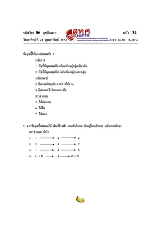 รหัสวิชา 06 สุขศึกษาฯ                                                        หนา 34
วันอาทิตยที่ 21 กุมภาพันธ 2553                                    เวลา 14.30 - 16.30 น.

ขอมูลนี้ใชตอบคําถามขอ 7
            หลักการ
            1. พืชที่มีคุณสมบัติเหมือนกันอยูกลุมเดียวกัน
            2. พืชที่มีคุณสมบัติตางกันตองอยูคนละกลุม
            หลักเกณฑ
            3. ยึดตามวัตถุประสงคการใชงาน
            4. ยึดตามสรีรวิทยาของพืช
            การจําแนก
            5. ไมตัดดอก
            6. ไมใบ
            7. ไมดอก

7. จากขอมูลที่กําหนดให ตนเฟองฟา และตนโกศล จัดอยูในหลักการ หลักเกณฑและ
     การจําแนก ขอใด
     1. 1                    4                6
     2. 2                    3                7
     3. 1                    4                5
     4. (1 + 2)              3          (5 + 7)
 