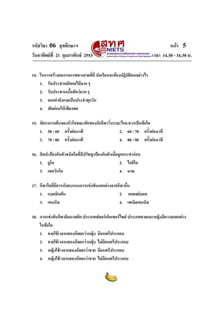 รหัสวิชา 06 สุขศึกษาฯ                                                      หนา 5
วันอาทิตยที่ 21 กุมภาพันธ 2553                                  เวลา 14.30 - 16.30 น.

14. ในการสรางสมรรถภาพทางกายที่ดี นักเรียนจะตองปฏิบติตนอยางไร
                                                    ั
    1. รับประทานผักผลไมมาก ๆ
    2. รับประทานเนือสัตวมาก ๆ
                     ้
    3. ออกกําลังกายเปนประจําทุกวัน
    4. พักผอนใหเพียงพอ

15. อัตราการเตนของหัวใจขณะพักของนักกีฬาวิ่งระยะไกล ควรเปนขอใด
    1. 50 - 60 ครั้งตอนาที                    2. 60 - 70 ครั้งตอนาที
    3. 70 - 80 ครั้งตอนาที                    4. 80 - 90 ครั้งตอนาที

16. ศิลปะปองกันตัวชนิดใดที่มปรัชญาปองกันตัวเมื่อถูกกระทํากอน
                             ี
    1. ยูโด                                        2. ไอคิโด
    3. เทควันโด                                    4. มวย

17. กีฬาใดที่มีการนับคะแนนการแขงขันแตกตางจากกีฬาอืน
                                                    ่
    1. แบดมินตัน                               2. วอลเลยบอล
    3. เทนนิส                                  4. เทเบิลเทนนิส

18. การแขงขันกีฬายิมนาสติก ประเภทฟลอรเอ็กเซอรไซส ประเภทชายและหญิงมีความแตกตาง
    ในขอใด
    1. ชายใชเวลาแสดงนอยกวาหญิง มีดนตรีประกอบ
    2. ชายใชเวลาแสดงนอยกวาหญิง ไมมีดนตรีประกอบ
    3. หญิงใชเวลาแสดงนอยกวาชาย มีดนตรีประกอบ
    4. หญิงใชเวลาแสดงนอยกวาชาย ไมมีดนตรีประกอบ
 