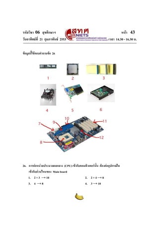 รหัสวิชา 06 สุขศึกษาฯ                                                    หนา 43
วันอาทิตยที่ 21 กุมภาพันธ 2553                                เวลา 14.30 - 16.30 น.

ขอมูลนี้ใชตอบคําถามขอ 26




26. การตอหนวยประมวลผลกลาง (CPU) เขากับคอมพิวเตอรนั้น ตองตออุปกรณใด
    เขากับสวนไหนของ Main board
    1. 2 + 3 → 10                           2. 2 + 4 → 8
    3. 4 → 8                                4. 3 → 10
 