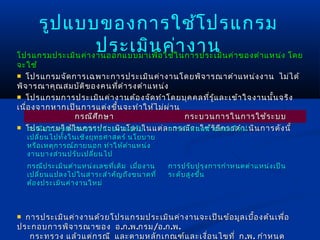 รูป แบบของการใช้โ ปรแกรม
                    ประเมิน ค่า งาน
โปรแกรมประเมิน ค่า งานออกแบบมาเพื่อ ใช้ใ นการประเมิน ค่า ของตำา แหน่ง โดย
จะใช้
 โปรแกรมจัด การเฉพาะการประเมิน ค่า งานโดยพิจ ารณาตำา แหน่ง งาน ไม่ไ ด้
พิจ ารณาคุณ สมบัต ิข องคนที่ด ำา รงตำา แหน่ง
 โปรแกรมการประเมิน ค่า งานต้อ งจัด ทำา โดยบุค คลที่ร ู้แ ละเข้า ใจงานนั้น จริง
เนื่อ งจากหากเป็น การแต่ง ขึ้น จะทำา ให้ไ ม่ผ ่า น
                กรณีศ ึก ษา
    การตรวจสอบความคงเส้น คงวา (Consistency) ได้    กระบวนการในการใช้ร ะบบ
 โปรแกรมใช้ใ นการประเมิน โดยในแต่ล การกำา หนดตำา แหน่ง ใหม่ น การดัง นี้
    กรณีข อบเขตงานของหน่ว ยงานปรับ           ะกรณีจ ะใช้ว ิธ ีก ารดำา เนิ
    เปลี่ย นไปทั้ง ในเชิง ยุท ธศาสตร์ นโยบาย
    หรือ เหตุก ารณ์ภ ายนอก ทำา ให้ต ำา แหน่ง
    งานบางส่ว นปรับ เปลี่ย นไป
    กรณีป ระเมิน ตำา แหน่ง เลขทีเ ดิม เมื่อ งาน
                                ่                 การปรับ ปรุง การกำา หนดตำา แหน่ง เป็น
    เปลี่ย นแปลงไปในสาระสำา คัญ ถึง ขนาดที่       ระดับ สูง ขึ้น
    ต้อ งประเมิน ค่า งานใหม่



 การประเมิน ค่า งานด้ว ยโปรแกรมประเมิน ค่า งานจะเป็น ข้อ มูล เบื้อ งต้น เพื่อ
ประกอบการพิจ ารณาของ อ .ก .พ .กรม /อ .ก .พ .
   กระทรวง แล้ว แต่ก รณี และตามหลัก เกณฑ์แ ละเงื่อ นไขที่ ก .พ . กำา หนด
 