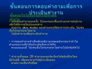 ขั้น ตอนการตอบคำา ถามเพือ การ
                           ่
           ประเมิน ค่า งาน
ขัน ตอนในโปรแกรมการประเมิน
  ้
ค่า งาน
• ก่อ นตอบคำา ถามทุก ครั้ง โปรแกรมจะขึน หน้า เอกสารสรุป งาน
                                           ้
เพือ ให้ม ีก ารปรับ ปรุง เอกสาร
    ่
   สรุป งาน (Role Profile) ของตำา แหน่ง ที่ต ้อ งการประเมิน ไม่เ ช่น
นั้น โปรแกรมจะไม่ผ ่า น
   ไปยัง คำา ถามเพื่อ ประเมิน ค่า งาน

• การตอบคำา ถามจำา เป็น ต้อ งอธิบ ายเหตุผ ลประกอบว่า ทำา ไม
ตำา แหน่ง งานที่ก ำา ลัง ประเมิน จึง ควรได้ร ับ
  คะแนนแบบนี้ ไม่เ ช่น นั้น โปรแกรมจะไม่ผ ่า นไปยัง ข้อ ถัด ไป


• คำา ถามทั้ง หมด 20 คำา ถามจะถูก จัด เรีย งให้ส ลับ ที่ก น โดย
                                                          ั
อัต โนมัต ิ เพื่อ พยายามให้ผ ป ระเมิน ตอบ
                             ู้
  ตามความเป็น จริง ที่ส ุด
 